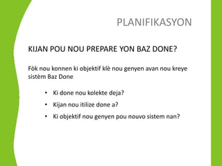 PLANIFIKASYON

KIJAN POU NOU PREPARE YON BAZ DONE?

Fòk nou konnen ki objektif klè nou genyen avan nou kreye
sistèm Baz Done

     • Ki done nou kolekte deja?
     • Kijan nou itilize done a?
     • Ki objektif nou genyen pou nouvo sistem nan?
 