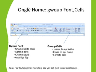 Onglè Home: gwoup Font,Cells




Gwoup Font                               Gwoup Cells
   • Chanje kalite ekriti                   • Insere lin epi kolòn
   • Agrandi tèks                           •Efase lin epi Kolòn
   • Chanje koulè                           •Fòmate selil
   •Kwadriye fèy



Nòte: Pou tout chanjman nou vle fè sou yon seli fòk li toujou seleksyone.
 