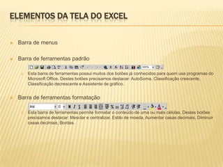 ELEMENTOS DA TELA DO EXCEL

   Barra de menus

   Barra de ferramentas padrão

        Esta barra de ferramentas possui muitos dos botões já conhecidos para quem usa programas do
         Microsoft Office. Destes botões precisamos destacar: AutoSoma, Classificação crescente,
         Classificação decrescente e Assistente de gráfico.


   Barra de ferramentas formatação

        Esta barra de ferramentas permite formatar o conteúdo de uma ou mais células. Destes botões
         precisamos destacar: Mesclar e centralizar, Estilo de moeda, Aumentar casas decimais, Diminuir
         casas decimais, Bordas.
 