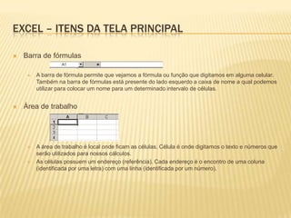 EXCEL – ITENS DA TELA PRINCIPAL

   Barra de fórmulas

        A barra de fórmula permite que vejamos a fórmula ou função que digitamos em alguma celular.
         Também na barra de fórmulas está presente do lado esquerdo a caixa de nome a qual podemos
         utilizar para colocar um nome para um determinado intervalo de células.


   Área de trabalho




        A área de trabalho é local onde ficam as células. Célula é onde digitamos o texto e números que
         serão utilizados para nossos cálculos.
        As células possuem um endereço (referência). Cada endereço é o encontro de uma coluna
         (identificada por uma letra) com uma linha (identificada por um número).
 