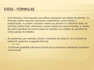EXCEL - FÓRMULAS

   Uma fórmula é uma equação que efetua operações com dados da planilha. As
    fórmulas podem executar operações matemáticas, como adição e
    multiplicação, ou podem comparar valores da planilha ou relacionar texto. As
    fórmulas podem fazer referência a outras células da mesma planilha, a células
    de outras planilhas da mesma pasta de trabalho ou a células de planilhas de
    outras pastas de trabalho.

   Se quisermos, por exemplo, somar o conteúdo da célula A1 ao conteúdo da
    célula A2 usaremos a seguinte fórmula:
        =A1 + A2
   O sinal de igualdade informa ao Excel que os próximos caracteres constituem
    uma fórmula.
 