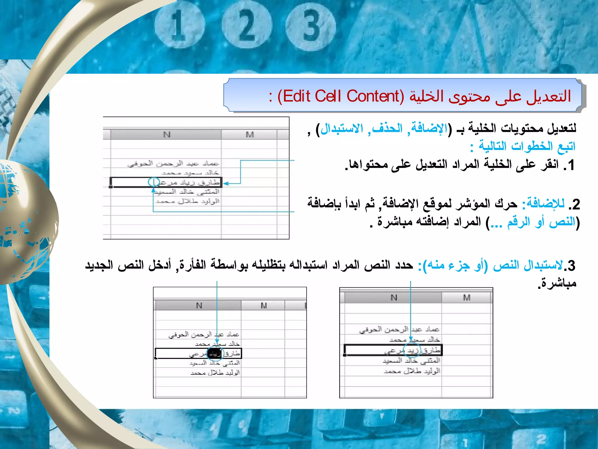 ) ‫بـ‬ ‫الخلية‬ ‫محتوايات‬ ‫لتعدايل‬‫التستبدال‬ ,‫الحذف‬ ,‫الضافة‬, (
: ‫التالية‬ ‫الخطوات‬ ‫اتبع‬
1.‫محتواها‬ ‫على‬ ‫التعدايل‬ ‫المراد‬ ‫الخلية‬ ‫على‬ ‫انقر‬ .
2.:‫للضافة‬‫بإضافة‬ ‫ابدأ‬ ‫ثم‬ ,‫الضافة‬ ‫لموقع‬ ‫المؤشر‬ ‫حرك‬
)... ‫الرقم‬ ‫أو‬ ‫النص‬‫مباشرة‬ ‫إضافته‬ ‫المراد‬ (.
‫الخلية‬ ‫محتوى‬ ‫على‬ ‫التعديل‬)Edit Cell Content(: ‫الخلية‬ ‫محتوى‬ ‫على‬ ‫التعديل‬)Edit Cell Content(:
3.:(‫منه‬ ‫جزء‬ ‫)أو‬ ‫النص‬ ‫لتستبدال‬‫الج‬ ‫النص‬ ‫أدخل‬ ,‫الفأقرة‬ ‫بواتسطة‬ ‫بتظليله‬ ‫اتستبداله‬ ‫المراد‬ ‫النص‬ ‫حدد‬‫دايد‬
.‫مباشرة‬
 