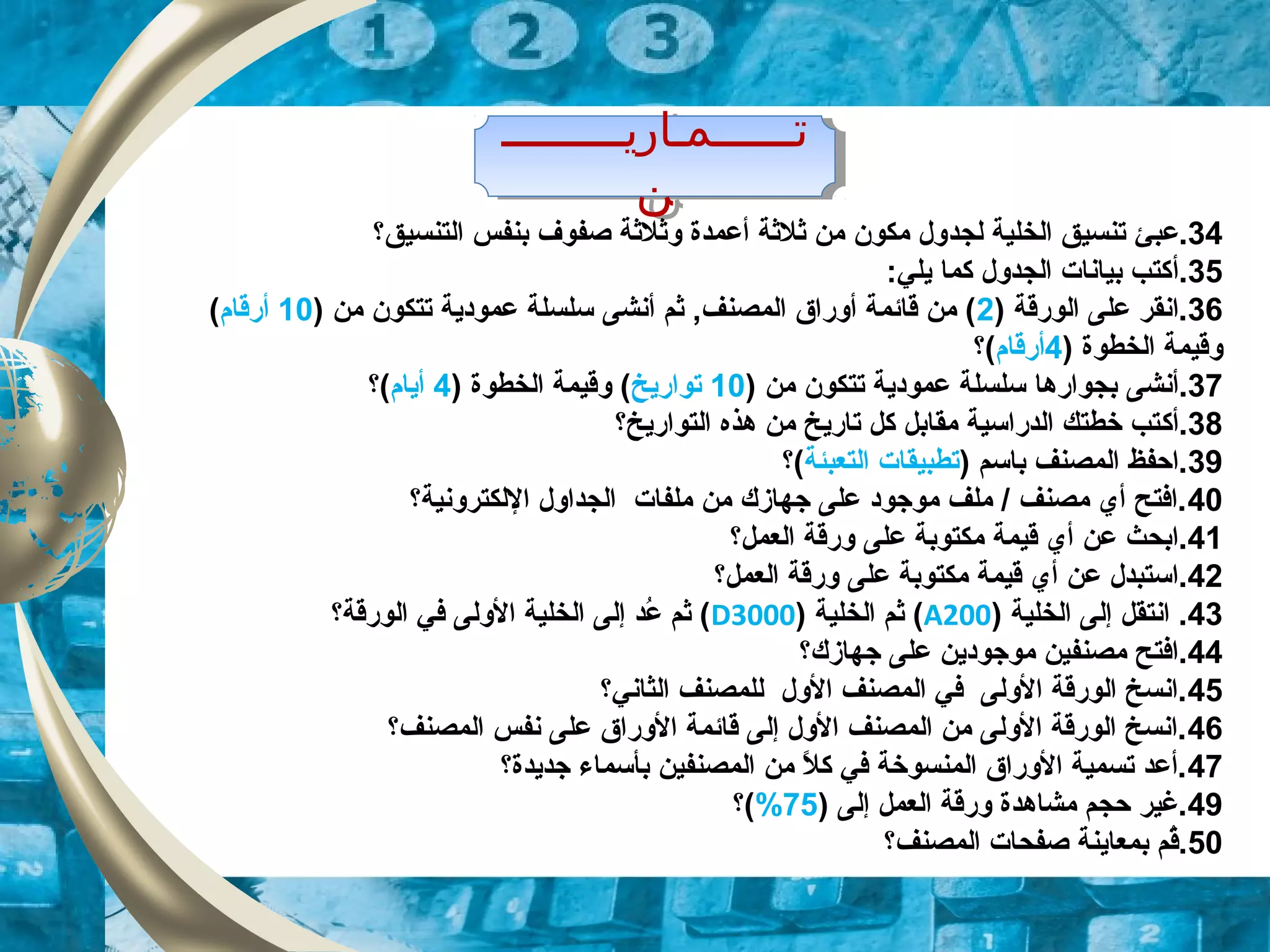‫تــــــمـاريـــــــــ‬
‫ن‬
‫تــــــمـاريـــــــــ‬
‫ن‬
34‫.عب‬‫ئ‬‫لج‬ ‫الخلية‬ ‫تنسيق‬‫د‬‫التنسيق‬ ‫بنفس‬ ‫صفوف‬ ‫وثلثة‬ ‫أعمدة‬ ‫ثلثة‬ ‫من‬ ‫مكون‬ ‫ول‬‫؟‬
35.‫أ‬:‫يلي‬ ‫كما‬ ‫الجدول‬ ‫بيانات‬ ‫كتب‬
36) ‫الورقة‬ ‫على‬ ‫.انقر‬2‫أنش‬ ‫ثم‬ ,‫المصنف‬ ‫أوراق‬ ‫قائمة‬ ‫من‬ (‫ى‬) ‫من‬ ‫تتكون‬ ‫عمودية‬ ‫سلسلة‬10‫أرقام‬(
) ‫الخطوة‬ ‫وقيمة‬4‫أرقام‬(‫؟‬
37‫.أنش‬‫ى‬) ‫من‬ ‫تتكون‬ ‫عمودية‬ ‫سلسلة‬ ‫بجوارها‬10‫تواريخ‬) ‫الخطوة‬ ‫وقيمة‬ (4‫أيام‬(‫؟‬
38.‫أك‬‫التواريخ‬ ‫هذه‬ ‫من‬ ‫تاريخ‬ ‫كل‬ ‫مقابل‬ ‫الدراسية‬ ‫خطتك‬ ‫تب‬‫؟‬
39) ‫باسم‬ ‫المصنف‬ ‫.احفظ‬‫التعبئة‬ ‫تطبيقات‬(‫؟‬
40‫اللكترونية‬ ‫الجداول‬ ‫ملفات‬ ‫من‬ ‫زجهازك‬ ‫على‬ ‫موزجود‬ ‫ملف‬ / ‫مصنف‬ ‫أي‬ ‫.افتح‬‫؟‬
41‫عل‬ ‫مكتوبة‬ ‫قيمة‬ ‫أي‬ ‫عن‬ ‫.ابحث‬‫ى‬‫العمل‬ ‫ورقة‬‫؟‬
42‫عل‬ ‫مكتوبة‬ ‫قيمة‬ ‫أي‬ ‫عن‬ ‫.استبدل‬‫ى‬‫العمل‬ ‫ورقة‬‫؟‬
43) ‫الخلية‬ ‫إلى‬ ‫انتقل‬ .A200) ‫الخلية‬ ‫ثم‬ (D3000‫الورقة‬ ‫في‬ ‫الولى‬ ‫الخلية‬ ‫إلى‬ ‫عد‬ُ ‫ثم‬ (‫؟‬
44‫زجهازك‬ ‫على‬ ‫موزجودين‬ ‫مصنفين‬ ‫.افتح‬‫؟‬
45‫الثاني‬ ‫للمصنف‬ ‫الول‬ ‫المصنف‬ ‫في‬ ‫الولى‬ ‫الورقة‬ ‫.انسخ‬‫؟‬
46‫المصنف‬ ‫نفس‬ ‫على‬ ‫الوراق‬ ‫قائمة‬ ‫إلى‬ ‫الول‬ ‫المصنف‬ ‫من‬ ‫الولى‬ ‫الورقة‬ ‫.انسخ‬‫؟‬
47‫زجديدة‬ ‫بأسماء‬ ‫المصنفين‬ ‫من‬ ‫ل‬ً,  ‫ك‬ ‫في‬ ‫المنسوخة‬ ‫الوراق‬ ‫تسمية‬ ‫.أعد‬‫؟‬
49) ‫إلى‬ ‫العمل‬ ‫ورقة‬ ‫مشاهدة‬ ‫حجم‬ ‫.لغير‬75%(‫؟‬
50‫المصنف‬ ‫صفحات‬ ‫بمعاينة‬ ‫قم‬ُ.‫؟‬
 