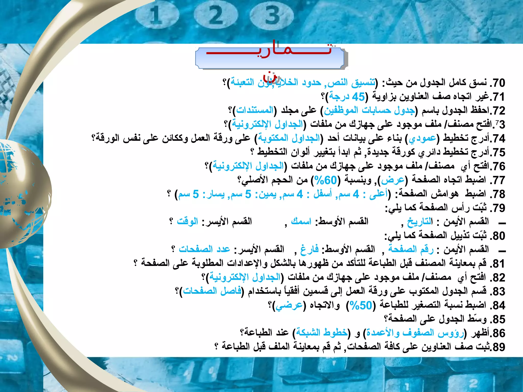 ‫تــــــمـاريـــــــــ‬
‫ن‬
‫تــــــمـاريـــــــــ‬
‫ن‬ 70) :‫حيث‬ ‫من‬ ‫الجدول‬ ‫كامل‬ ‫نسق‬ .‫التعبئة‬ ‫الخليا,لون‬ ‫حدود‬ ,‫النص‬ ‫تنسيق‬(‫؟‬
71) ‫بزاوية‬ ‫العناوين‬ ‫صف‬ ‫اتجاه‬ ‫.لغير‬45‫درزجة‬‫(؟‬
72) ‫باسم‬ ‫الجدول‬ ‫.احفظ‬‫الموظفين‬ ‫حسابات‬ ‫زجدول‬) ‫مجلد‬ ‫على‬ (‫المستندات‬(‫؟‬
7
3) ‫ملفات‬ ‫من‬ ‫زجهازك‬ ‫على‬ ‫موزجود‬ ‫ملف‬ /‫مصنف‬ ‫.افتح‬‫اللكترونية‬ ‫الجداول‬(‫؟‬
74) ‫تخطيط‬ ‫.أدرج‬‫عمودي‬‫أحد‬ ‫بيانات‬ ‫على‬ ‫بناء‬ ()‫المكتوبة‬ ‫الجداول‬(‫الورقة‬ ‫نفس‬ ‫على‬ ‫وككائن‬ ‫العمل‬ ‫ورقة‬ ‫على‬‫؟‬
75.‫التخطيط‬ ‫ألوان‬ ‫بتغيير‬ ‫ابدأ‬ ‫ثم‬ ,‫زجديدة‬ ‫كورقة‬ ‫دائري‬ ‫تخطيط‬ ‫أدرج‬‫؟‬
76.) ‫ملفات‬ ‫من‬ ‫زجهازك‬ ‫على‬ ‫موزجود‬ ‫ملف‬ /‫مصنف‬ ‫أي‬ ‫افتح‬‫اللكترونية‬ ‫الجداول‬(‫؟‬
77.) ‫الصفحة‬ ‫اتجاه‬ ‫اضبط‬‫عرض‬) ‫وبنسبة‬ ,(60%(‫الصلي‬ ‫الحجم‬ ‫من‬‫؟‬
78.) :‫الصفحة‬ ‫هوامش‬ ‫اضبط‬: ‫أعلى‬4: ‫أسفل‬ ,‫سم‬4:‫يمين‬ ,‫سم‬5:‫يسار‬ ,‫سم‬5‫سم‬(‫؟‬
79.‫كما‬ ‫الصفحة‬ ‫رأس‬ ‫بت‬ّ‫د‬‫ث‬‫ي‬:‫لي‬
‫ـــ‬‫ا‬ : ‫اليمن‬ ‫القسم‬‫لتاريخ‬,:‫الوسط‬ ‫القسم‬‫اسمك‬,:‫اليسر‬ ‫القسم‬‫الوقت‬‫؟‬
80.:‫يلي‬ ‫كما‬ ‫الصفحة‬ ‫تذييل‬ ‫بت‬ّ‫د‬‫ث‬
‫ـــ‬: ‫اليمن‬ ‫القسم‬‫الصفحة‬ ‫رقم‬,:‫الوسط‬ ‫القسم‬‫فارغ‬,:‫اليسر‬ ‫القسم‬‫الصفحات‬ ‫عدد‬‫؟‬
81.‫الصفحة‬ ‫على‬ ‫المطلوبة‬ ‫والعدادات‬ ‫بالشكل‬ ‫ظهورها‬ ‫من‬ ‫للتأكد‬ ‫الطباعة‬ ‫قبل‬ ‫المصنف‬ ‫بمعاينة‬ ‫قم‬‫؟‬
82.) ‫ملفات‬ ‫من‬ ‫زجهازك‬ ‫على‬ ‫موزجود‬ ‫ملف‬ /‫مصنف‬ ‫أي‬ ‫افتح‬‫اللكترونية‬ ‫الجداول‬(‫؟‬
83.) ‫باستخدام‬ ‫ا‬ً, ‫أفقي‬ ‫قسمين‬ ‫إلى‬ ‫العمل‬ ‫ورقة‬ ‫على‬ ‫المكتوب‬ ‫الجدول‬ ‫قسم‬‫الصفحات‬ ‫فاصل‬(‫؟‬
84.‫ا‬) ‫للطباعة‬ ‫التصغير‬ ‫نسبة‬ ‫ضبط‬50%() ‫والتجاه‬‫عرضي‬(‫؟‬
85.‫الصفحة‬ ‫على‬ ‫الجدول‬ ‫سط‬ّ‫د‬ ‫و‬‫؟‬
86) ‫.أظهر‬‫والعمدة‬ ‫الصفوف‬ ‫رؤوس‬) ‫و‬ (‫الشبكة‬ ‫خطوط‬‫الطباعة‬ ‫عند‬ (‫؟‬
89‫الطباعة‬ ‫قبل‬ ‫الملف‬ ‫بمعاينة‬ ‫قم‬ ‫ثم‬ ,‫الصفحات‬ ‫كافة‬ ‫على‬ ‫العناوين‬ ‫صف‬ ‫.ثبت‬‫؟‬
 
