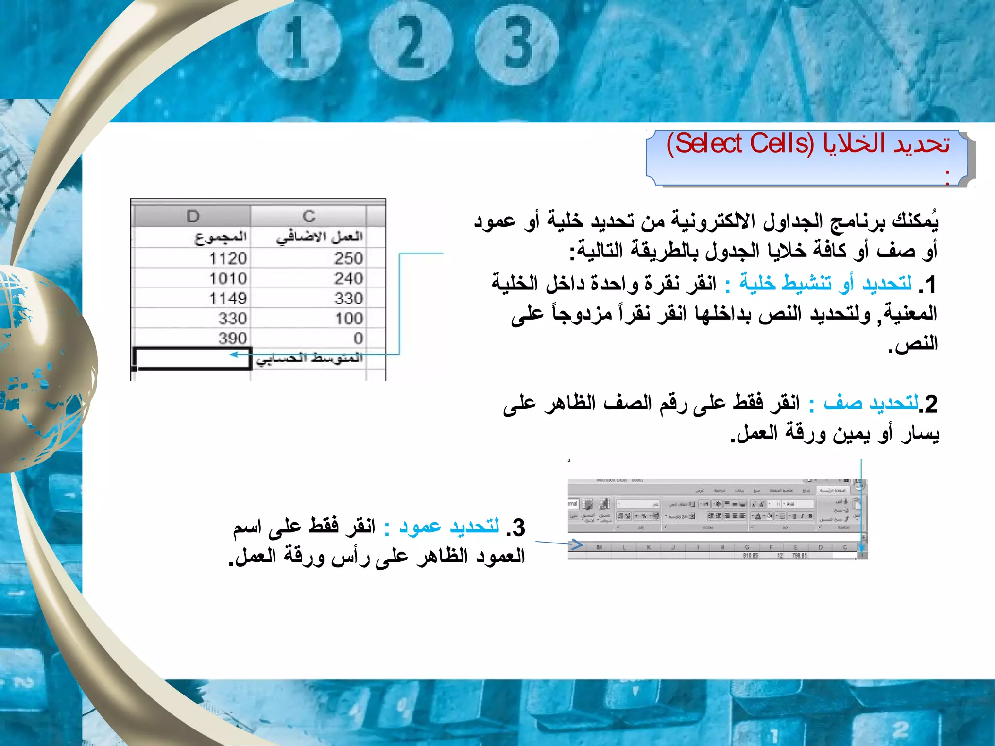 ‫عمود‬ ‫أو‬ ‫خلية‬ ‫تحدايد‬ ‫من‬ ‫اللكترونية‬ ‫الجداول‬ ‫برنامج‬ ‫ايمكنك‬ُ
:‫التالية‬ ‫بالطرايقة‬ ‫الجدول‬ ‫خلايا‬ ‫كافة‬ ‫أو‬ ‫صف‬ ‫أو‬
1.‫تنش‬ ‫أو‬ ‫لتحدايد‬‫ي‬: ‫خلية‬ ‫ط‬‫انقر‬‫واحدة‬ ‫نقرة‬‫الخلية‬ ‫داخل‬
‫على‬ ‫ا‬ً ‫مزدوج‬ ‫ا‬ً ‫نقر‬ ‫انقر‬ ‫بداخلها‬ ‫النص‬ ‫ولتحدايد‬ ,‫المعنية‬
.‫النص‬
2.: ‫صف‬ ‫لتحدايد‬‫على‬ ‫الظاهر‬ ‫الصف‬ ‫قرقم‬ ‫على‬ ‫فقط‬ ‫انقر‬
‫ايساقر‬‫ايمين‬ ‫أو‬.‫العمل‬ ‫وقرقة‬
‫الخليا‬ ‫تحديد‬)Select Cells(
:
‫الخليا‬ ‫تحديد‬)Select Cells(
:
3.: ‫عمود‬ ‫لتحدايد‬‫اتسم‬ ‫على‬ ‫فقط‬ ‫انقر‬
.‫العمل‬ ‫وقرقة‬ ‫قرأس‬ ‫على‬ ‫الظاهر‬ ‫العمود‬
 