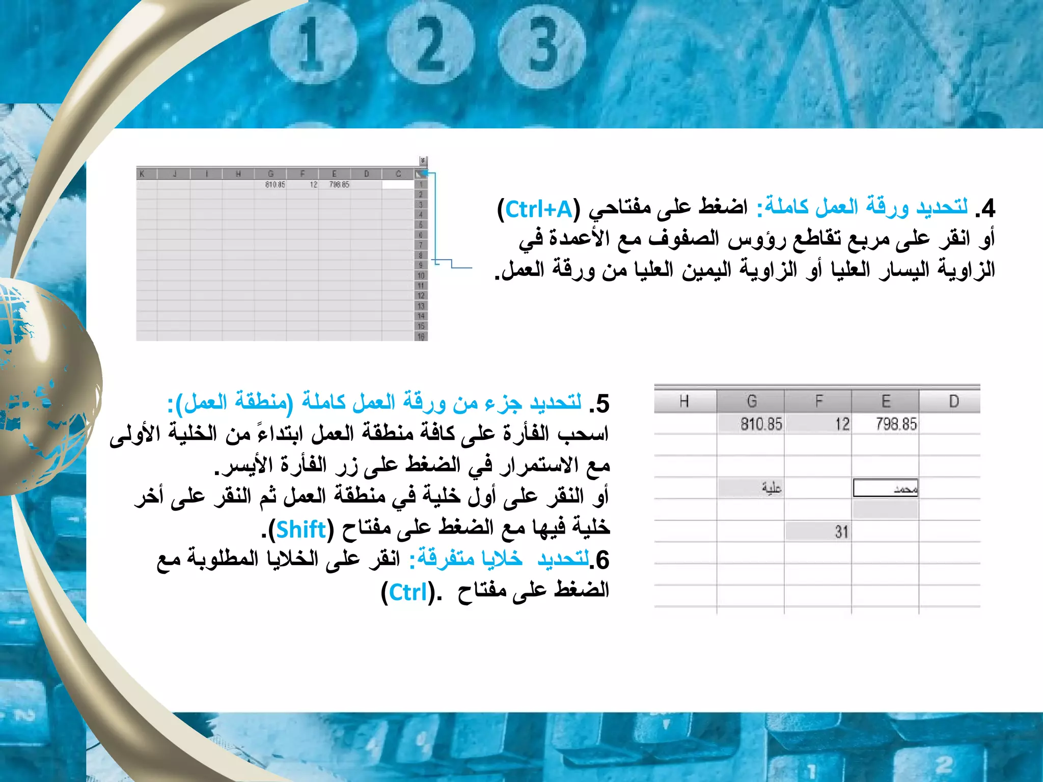 4.:‫كاملة‬ ‫العمل‬ ‫وقرقة‬ ‫لتحدايد‬‫مفتاحي‬ ‫على‬ ‫اضغط‬)Ctrl+A(
‫في‬ ‫العمدة‬ ‫مع‬ ‫الصفوف‬ ‫قرؤوس‬ ‫تقاطع‬ ‫مربع‬ ‫على‬ ‫انقر‬ ‫أو‬
‫العليا‬ ‫اليساقر‬ ‫الزاواية‬‫العليا‬ ‫اليمين‬ ‫الزاواية‬ ‫أو‬.‫العمل‬ ‫وقرقة‬ ‫من‬
5.:(‫العمل‬ ‫)منطقة‬ ‫كاملة‬ ‫العمل‬ ‫وقرقة‬ ‫من‬ ‫جزء‬ ‫لتحدايد‬
‫الولى‬ ‫الخلية‬ ‫من‬ ‫ء‬ً  ‫ابتدا‬ ‫العمل‬ ‫منطقة‬ ‫كافة‬ ‫على‬ ‫الفأقرة‬ ‫اتسحب‬
.‫الايسر‬ ‫الفأقرة‬ ‫زقر‬ ‫على‬ ‫الضغط‬ ‫في‬ ‫التستمراقر‬ ‫مع‬
‫أخر‬ ‫على‬ ‫النقر‬ ‫ثم‬ ‫العمل‬ ‫منطقة‬ ‫في‬ ‫خلية‬ ‫أول‬ ‫على‬ ‫النقر‬ ‫أو‬
‫مفتاح‬ ‫على‬ ‫الضغط‬ ‫مع‬ ‫فيها‬ ‫خلية‬)Shift(.
6.:‫متفرقة‬ ‫خلايا‬ ‫لتحدايد‬‫مع‬ ‫المطلوبة‬ ‫الخلايا‬ ‫على‬ ‫انقر‬
‫مفتاح‬ ‫على‬ ‫الضغط‬).Ctrl(
 