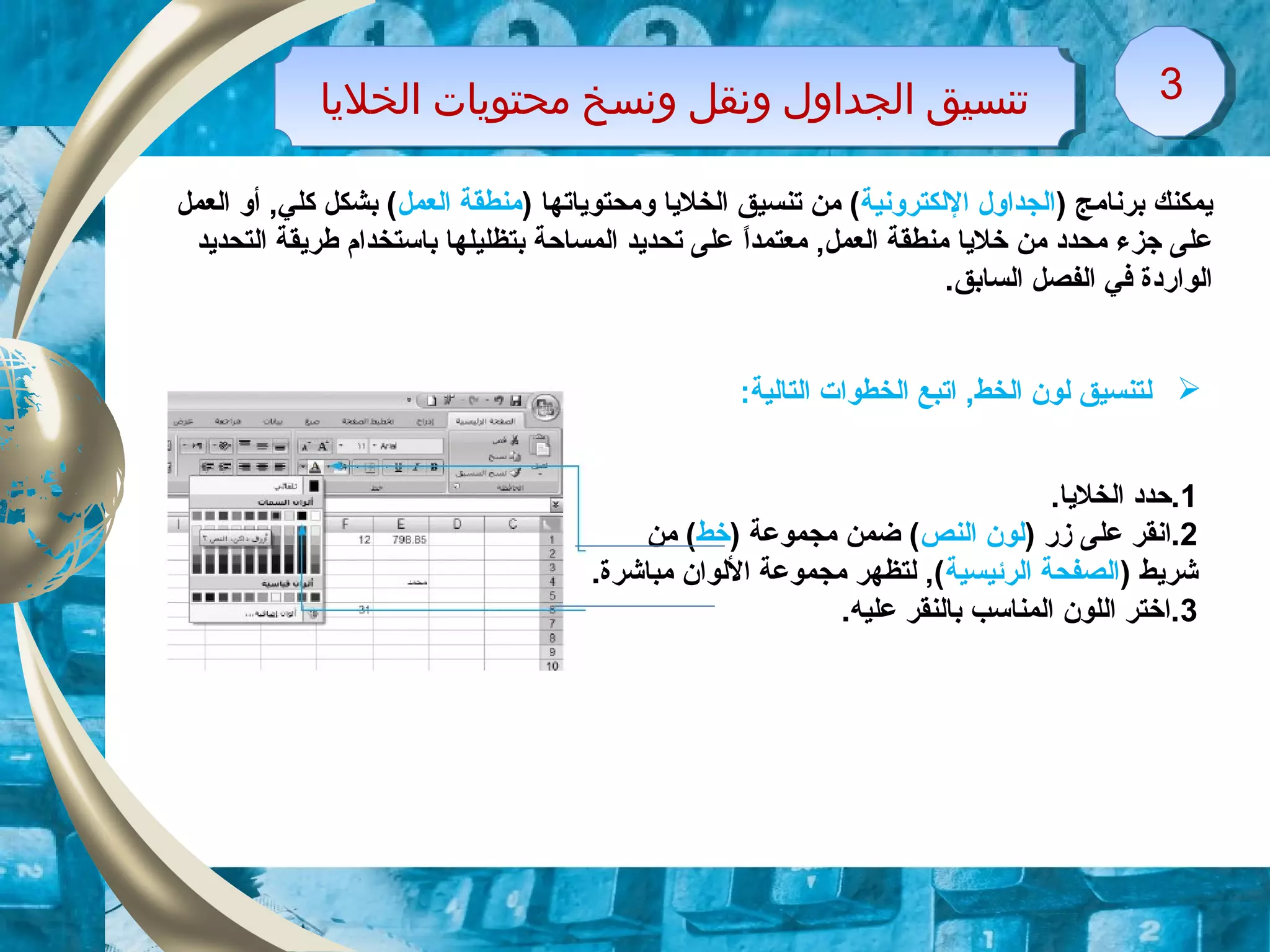 ‫الخليا‬ ‫محتويات‬ ‫ونسخ‬ ‫ونقل‬ ‫الجداول‬ ‫تنسيق‬‫الخليا‬ ‫محتويات‬ ‫ونسخ‬ ‫ونقل‬ ‫الجداول‬ ‫تنسيق‬ 33
) ‫برنامج‬ ‫ايمكنك‬‫اللكترونية‬ ‫الجداول‬) ‫ومحتواياتها‬ ‫الخلايا‬ ‫تنسيق‬ ‫من‬ (‫العمل‬ ‫منطقة‬‫العمل‬ ‫أو‬ ,‫كلي‬ ‫بشكل‬ (
‫معتمدا‬ ,‫العمل‬ ‫منطقة‬ ‫خلايا‬ ‫من‬ ‫محدد‬ ‫جزء‬ ‫على‬ً ‫التحدايد‬ ‫طرايقة‬ ‫باتستخدام‬ ‫بتظليلها‬ ‫المساحة‬ ‫تحدايد‬ ‫على‬
.‫السابق‬ ‫الفصل‬ ‫في‬ ‫الواقردة‬
1.‫الخلايا‬ ‫.حدد‬
2) ‫زقر‬ ‫على‬ ‫.انقر‬‫النص‬ ‫لون‬) ‫مجموعة‬ ‫ضمن‬ (‫خط‬‫من‬ (
) ‫شرايط‬‫الرئيسية‬ ‫الصفحة‬.‫مباشرة‬ ‫اللوان‬ ‫مجموعة‬ ‫لتظهر‬ ,(
3.‫عليه‬ ‫بالنقر‬ ‫المناتسب‬ ‫اللون‬ ‫.اختر‬
‫ل‬:‫التالية‬ ‫الخطوات‬ ‫اتبع‬ ,‫الخط‬ ‫لون‬ ‫تنسيق‬
 
