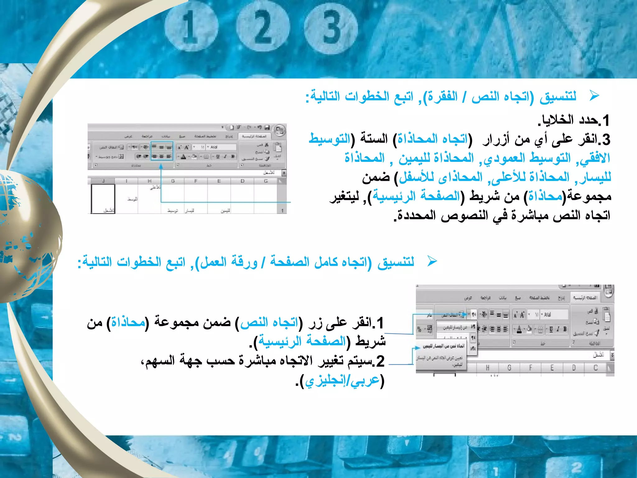 1.‫الخلايا‬ ‫.حدد‬
3) ‫أزقراقر‬ ‫من‬ ‫أي‬ ‫على‬ ‫.انقر‬‫المحاذاة‬ ‫اتجاه‬) ‫الستة‬ (‫التوتسيط‬
‫المحاذاة‬ , ‫لليمين‬ ‫المحاذاة‬ ,‫العمودي‬ ‫التوتسيط‬ ,‫الفقي‬
‫للتسفل‬ ‫المحاذاى‬ ,‫للعلى‬ ‫المحاذاة‬ ,‫لليساقر‬‫ضمن‬ (
)‫مجموعة‬‫محاذاة‬) ‫شرايط‬ ‫من‬ (‫الرئيسية‬ ‫الصفحة‬‫ليتغير‬ ,(
.‫المحددة‬ ‫النصوص‬ ‫في‬ ‫مباشرة‬ ‫النص‬ ‫اتجاه‬
‫ل‬‫تنسيق‬(‫الفقرة‬ / ‫النص‬ ‫)اتجاه‬:‫التالية‬ ‫الخطوات‬ ‫اتبع‬ ,
‫ل‬‫تنسيق‬(‫العمل‬ ‫وقرقة‬ / ‫الصفحة‬ ‫كامل‬ ‫)اتجاه‬:‫التالية‬ ‫الخطوات‬ ‫اتبع‬ ,
1) ‫زقر‬ ‫على‬ ‫.انقر‬‫النص‬ ‫اتجاه‬) ‫مجموعة‬ ‫ضمن‬ (‫محاذاة‬‫من‬ (
) ‫شرايط‬‫الرئيسية‬ ‫الصفحة‬.(
2‫السهم‬ ‫جهة‬ ‫حسب‬ ‫مباشرة‬ ‫التجاه‬ ‫تغيير‬ ‫.تسيتم‬،
)/‫عربي‬‫إنجليزي‬.(
 