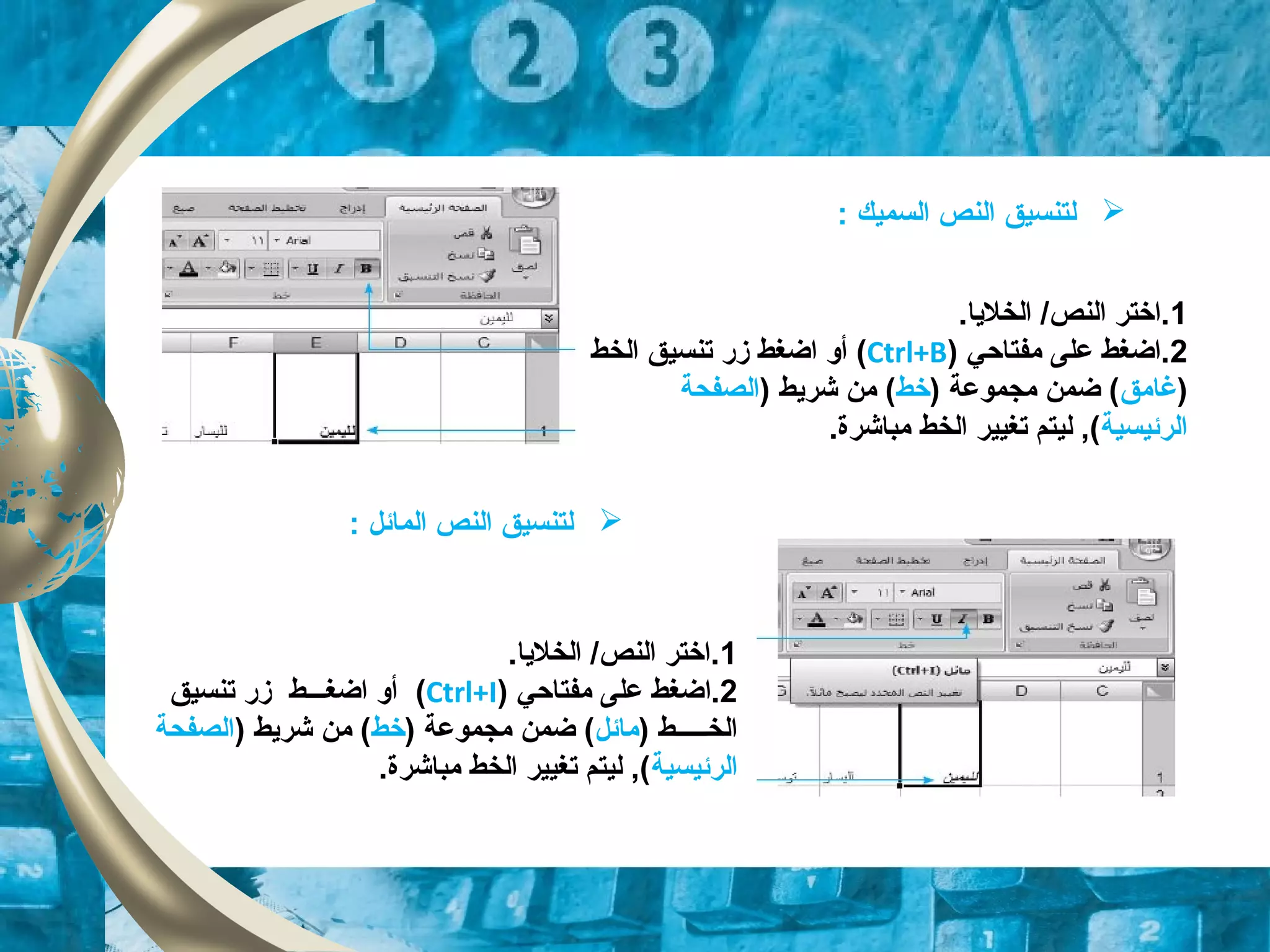 ‫ل‬‫تنسيق‬‫السميك‬ ‫النص‬:
‫ل‬‫تنسيق‬‫المائل‬ ‫النص‬:
1.‫الخلايا‬ /‫النص‬ ‫.اختر‬
2‫مفتاحي‬ ‫على‬ ‫.اضغط‬)Ctrl+B(‫زقر‬ ‫اضغط‬ ‫أو‬‫ت‬‫نس‬‫ي‬‫الخط‬ ‫ق‬
)‫غامق‬) ‫مجموعة‬ ‫ضمن‬ (‫خط‬) ‫شرايط‬ ‫من‬ (‫الصفحة‬
‫الرئيسية‬.‫مباشرة‬ ‫الخط‬ ‫تغيير‬ ‫ليتم‬ ,(
1.‫الخلايا‬ /‫النص‬ ‫.اختر‬
2.‫ا‬‫مفتاحي‬ ‫على‬ ‫ضغط‬)Ctrl+I(‫زقر‬ ‫اضغـــط‬ ‫أو‬‫تنسيق‬
) ‫الخـــــط‬‫مائل‬‫مجموعة‬ ‫ضمن‬ ()‫خط‬) ‫شرايط‬ ‫من‬ (‫الصفحة‬
‫الرئيسية‬.‫مباشرة‬ ‫الخط‬ ‫تغيير‬ ‫ليتم‬ ,(
 