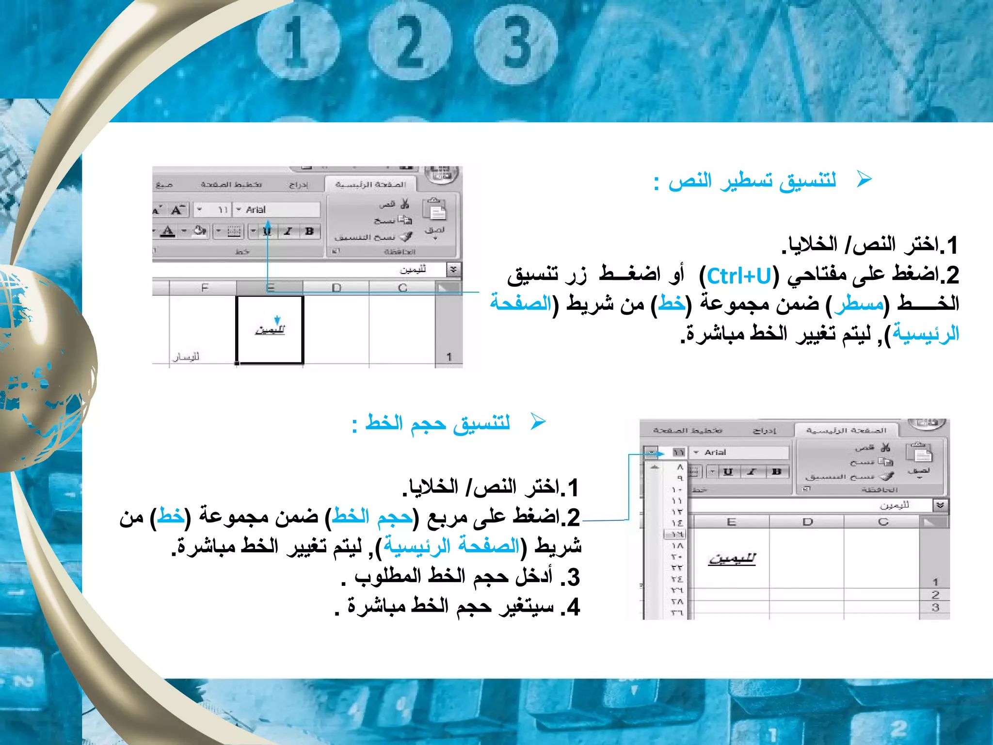 ‫ل‬‫تنسيق‬‫النص‬ ‫تسطير‬:
1.‫الخلايا‬ /‫النص‬ ‫.اختر‬
2.‫ا‬‫مفتاحي‬ ‫على‬ ‫ضغط‬)Ctrl+U(‫زقر‬ ‫اضغـــط‬ ‫أو‬‫تنسيق‬
) ‫الخـــــط‬‫مسطر‬‫مجموعة‬ ‫ضمن‬ ()‫خط‬) ‫شرايط‬ ‫من‬ (‫الصفحة‬
‫الرئيسية‬.‫مباشرة‬ ‫الخط‬ ‫تغيير‬ ‫ليتم‬ ,(
‫ل‬‫تنسيق‬‫الخط‬ ‫حجم‬:
1.‫الخلايا‬ /‫النص‬ ‫.اختر‬
2.‫ا‬‫على‬ ‫ضغط‬) ‫مربع‬‫الخط‬ ‫حجم‬(‫مجموعة‬ ‫ضمن‬)‫خط‬‫من‬ (
) ‫شرايط‬‫الرئيسية‬ ‫الصفحة‬.‫مباشرة‬ ‫الخط‬ ‫تغيير‬ ‫ليتم‬ ,(
3. ‫المطلوب‬ ‫الخط‬ ‫حجم‬ ‫أدخل‬ .
4. ‫مباشرة‬ ‫الخط‬ ‫حجم‬ ‫تسيتغير‬ .
 
