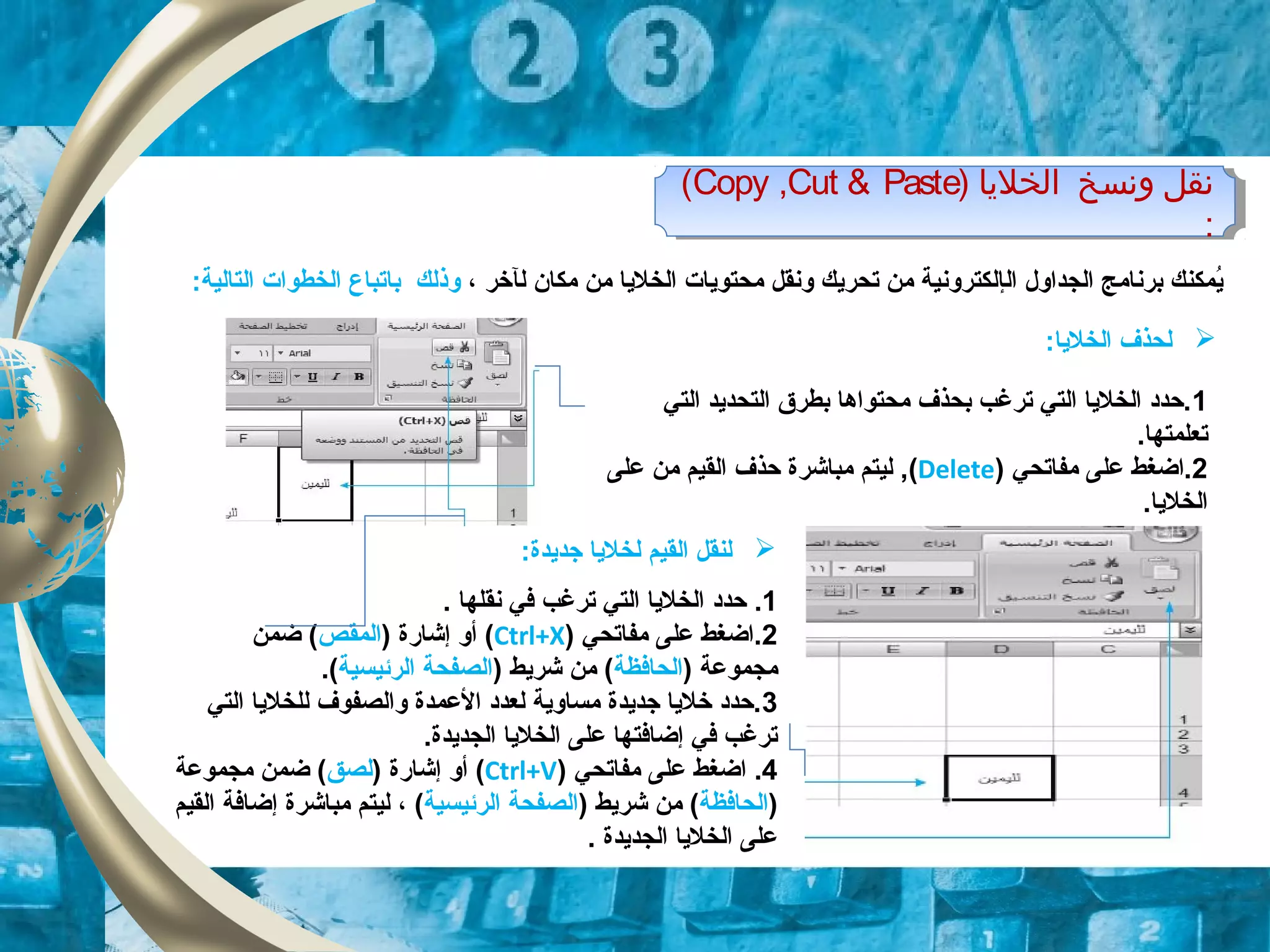 ‫ال‬ ‫الجداول‬ ‫برنامج‬ ‫ايمكنك‬ُ‫إل‬‫ل‬ ‫مكان‬ ‫من‬ ‫الخلايا‬ ‫محتوايات‬ ‫ونقل‬ ‫تحرايك‬ ‫من‬ ‫كترونية‬‫آ‬‫خر‬،‫وذلك‬‫ب‬‫ا‬:‫التالية‬ ‫الخطوات‬ ‫تباع‬
1‫التي‬ ‫التحدايد‬ ‫بطر ق‬ ‫محتواها‬ ‫بحذف‬ ‫ترغب‬ ‫التي‬ ‫الخلايا‬ ‫.حدد‬
.‫تعلمتها‬
2‫مفاتحي‬ ‫على‬ ‫.اضغط‬)Delete(‫على‬ ‫من‬ ‫القيم‬ ‫حذف‬ ‫مباشرة‬ ‫ليتم‬ ,
.‫الخلايا‬
‫الخليا‬ ‫ونسخ‬ ‫نقل‬)Copy ,Cut & Paste(
:
‫الخليا‬ ‫ونسخ‬ ‫نقل‬)Copy ,Cut & Paste(
:
‫ل‬:‫الخلايا‬ ‫حذف‬
1.‫ترغب‬ ‫التي‬ ‫الخلايا‬ ‫حدد‬‫نقل‬ ‫في‬‫ها‬.
2‫مفاتحي‬ ‫على‬ ‫.اضغط‬)Ctrl+X() ‫إشاقرة‬ ‫أو‬‫المقص‬‫ضمن‬ (
) ‫مجموعة‬‫الحافظة‬) ‫شرايط‬ ‫من‬ (‫الرئيسية‬ ‫الصفحة‬(.
3‫التي‬ ‫للخلايا‬ ‫والصفوف‬ ‫العمدة‬ ‫لعدد‬ ‫مساواية‬ ‫جدايدة‬ ‫خلايا‬ ‫.حدد‬
.‫الجدايدة‬ ‫الخلايا‬ ‫على‬ ‫إضافتها‬ ‫في‬ ‫ترغب‬
4.‫مفاتحي‬ ‫على‬ ‫اضغط‬)Ctrl+V() ‫إشاقرة‬ ‫أو‬‫لصق‬‫مجموعة‬ ‫ضمن‬ (
)‫الحافظة‬) ‫شرايط‬ ‫من‬ (‫الرئيسية‬ ‫الصفحة‬(،‫مباشرة‬ ‫ليتم‬‫إضافة‬‫القيم‬
‫الخلايا‬ ‫على‬‫الجدايدة‬.
‫القيم‬ ‫لنقل‬‫لخلايا‬‫جدايدة‬:
 