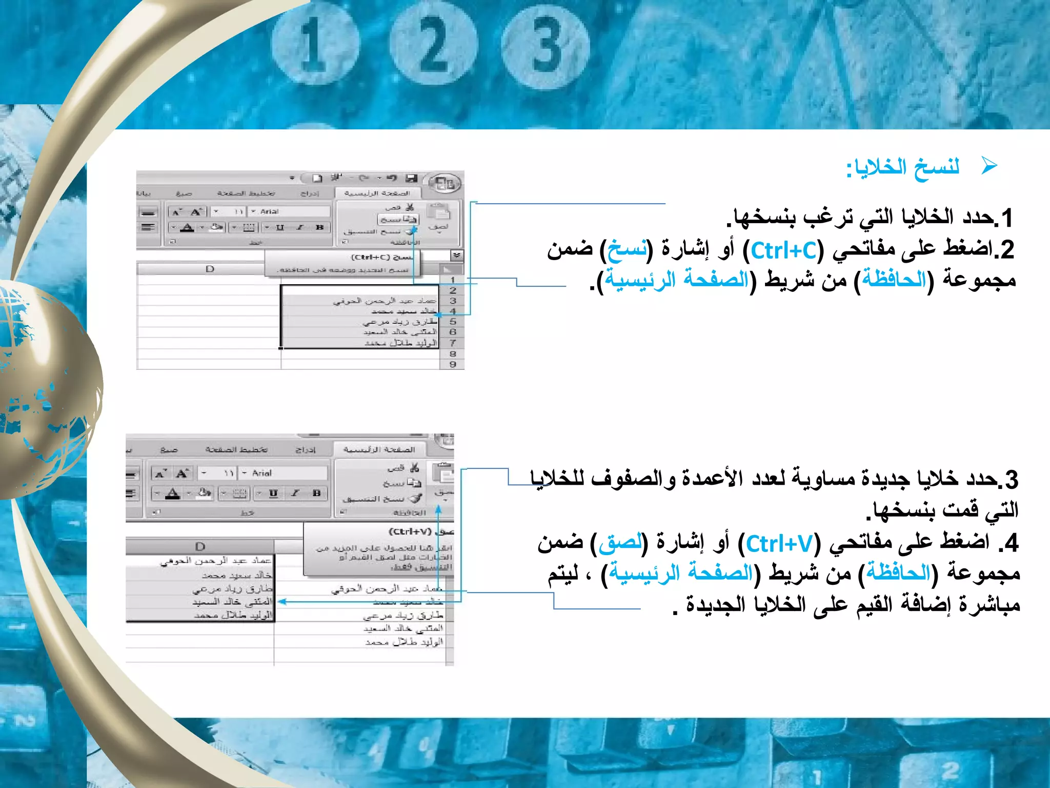 1‫ترغب‬ ‫التي‬ ‫الخلايا‬ ‫.حدد‬.‫بنسخها‬
2‫مفاتحي‬ ‫على‬ ‫.اضغط‬)Ctrl+C() ‫إشاقرة‬ ‫أو‬‫نسخ‬‫ضمن‬ (
) ‫مجموعة‬‫الحافظة‬) ‫شرايط‬ ‫من‬ (‫الرئيسية‬ ‫الصفحة‬(.
‫لنسخ‬:‫الخلايا‬
3‫للخلايا‬ ‫والصفوف‬ ‫العمدة‬ ‫لعدد‬ ‫مساواية‬ ‫جدايدة‬ ‫خلايا‬ ‫.حدد‬
.‫بنسخها‬ ‫قمت‬ ‫التي‬
4.‫مفاتحي‬ ‫على‬ ‫اضغط‬)Ctrl+V() ‫إشاقرة‬ ‫أو‬‫لصق‬‫ضمن‬ (
) ‫مجموعة‬‫الحافظة‬) ‫شرايط‬ ‫من‬ (‫الرئيسية‬ ‫الصفحة‬(،‫ليتم‬
‫مباشرة‬‫إضافة‬‫الخلايا‬ ‫على‬ ‫القيم‬‫الجدايدة‬.
 