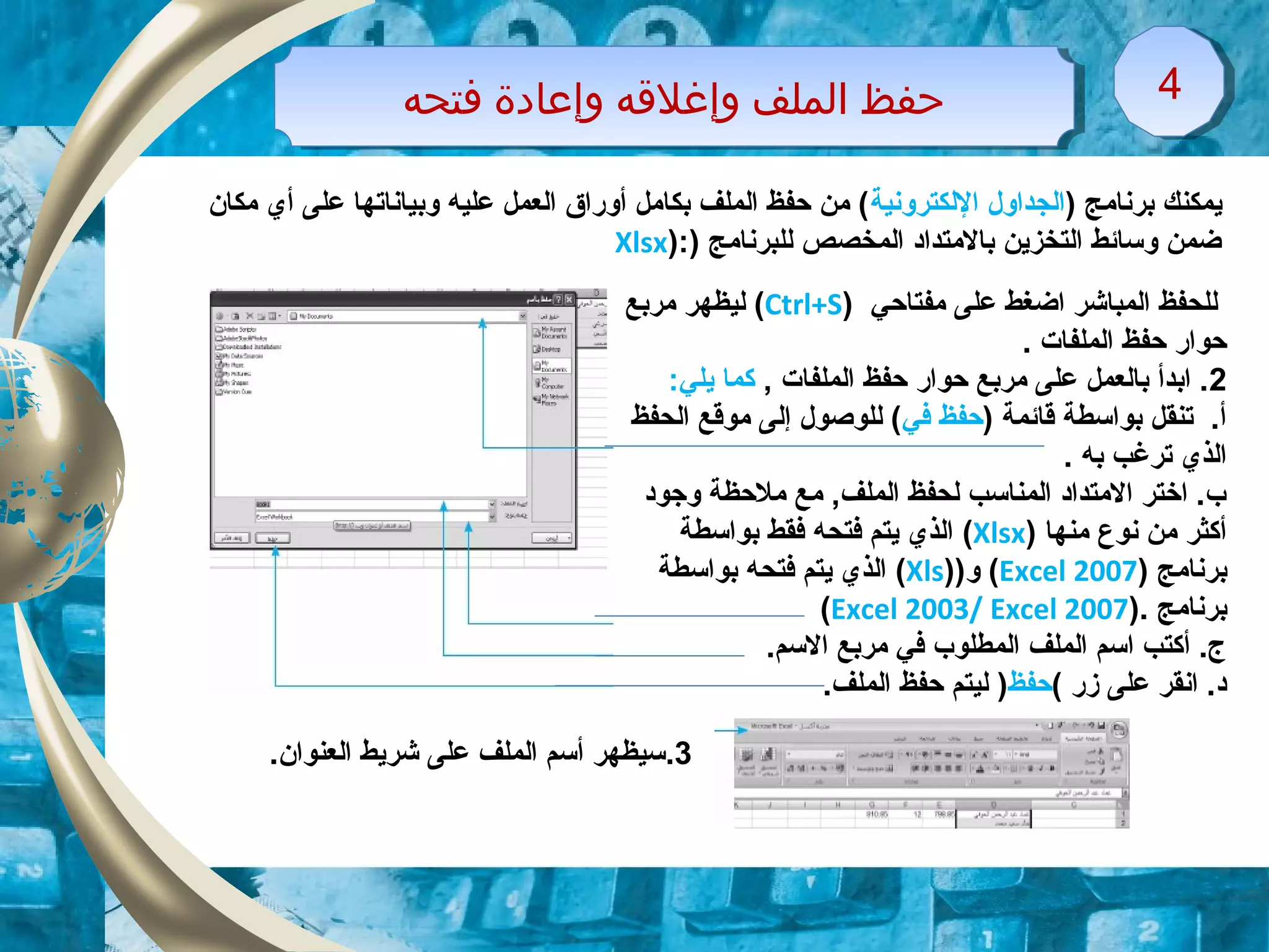 ‫فتحه‬ ‫وإعادة‬ ‫وإغلقه‬ ‫الملف‬ ‫حفظ‬‫فتحه‬ ‫وإعادة‬ ‫وإغلقه‬ ‫الملف‬ ‫حفظ‬ 44
) ‫برنامج‬ ‫ايمكنك‬‫اللكترونية‬ ‫الجداول‬‫مكان‬ ‫أي‬ ‫على‬ ‫وبياناتها‬ ‫عليه‬ ‫العمل‬ ‫أوقرا ق‬ ‫بكامل‬ ‫الملف‬ ‫حفظ‬ ‫من‬ (
) ‫للبرنامج‬ ‫المخصص‬ ‫بالمتداد‬ ‫التخزاين‬ ‫وتسائط‬ ‫ضمن‬):Xlsx
‫مفتاحي‬ ‫على‬ ‫اضغط‬ ‫المباشر‬ ‫للحفظ‬)Ctrl+S(‫مربع‬ ‫ليظهر‬
. ‫الملفات‬ ‫حفظ‬ ‫حواقر‬
2‫الملفات‬ ‫حفظ‬ ‫حواقر‬ ‫مربع‬ ‫على‬ ‫بالعمل‬ ‫ابدأ‬ .,:‫ايلي‬ ‫كما‬
) ‫قائمة‬ ‫بواتسطة‬ ‫تنقل‬ .‫أ‬‫في‬ ‫حفظ‬‫الحفظ‬ ‫موقع‬ ‫إلى‬ ‫للوصول‬ (
‫به‬ ‫ترغب‬ ‫الذي‬.
‫وجود‬ ‫ملحظة‬ ‫مع‬ ,‫الملف‬ ‫لحفظ‬ ‫المناتسب‬ ‫المتداد‬ ‫اختر‬ .‫ب‬
‫منها‬ ‫نوع‬ ‫من‬ ‫أكثر‬)Xlsx(‫بواتسطة‬ ‫فقط‬ ‫فتحه‬ ‫ايتم‬ ‫الذي‬
‫برنامج‬)Excel 2007()‫و‬)Xls(‫بواتسطة‬ ‫فتحه‬ ‫ايتم‬ ‫الذي‬
‫برنامج‬).Excel 2003/ Excel 2007(
.‫التسم‬ ‫مربع‬ ‫في‬ ‫المطلوب‬ ‫الملف‬ ‫اتسم‬ ‫أكتب‬ .‫ج‬
‫زقر‬ ‫على‬ ‫انقر‬ .‫د‬(‫حفظ‬).‫الملف‬ ‫حفظ‬ ‫ليتم‬
3..‫العنوان‬ ‫شرايط‬ ‫على‬ ‫الملف‬ ‫أتسم‬ ‫تسيظهر‬
 