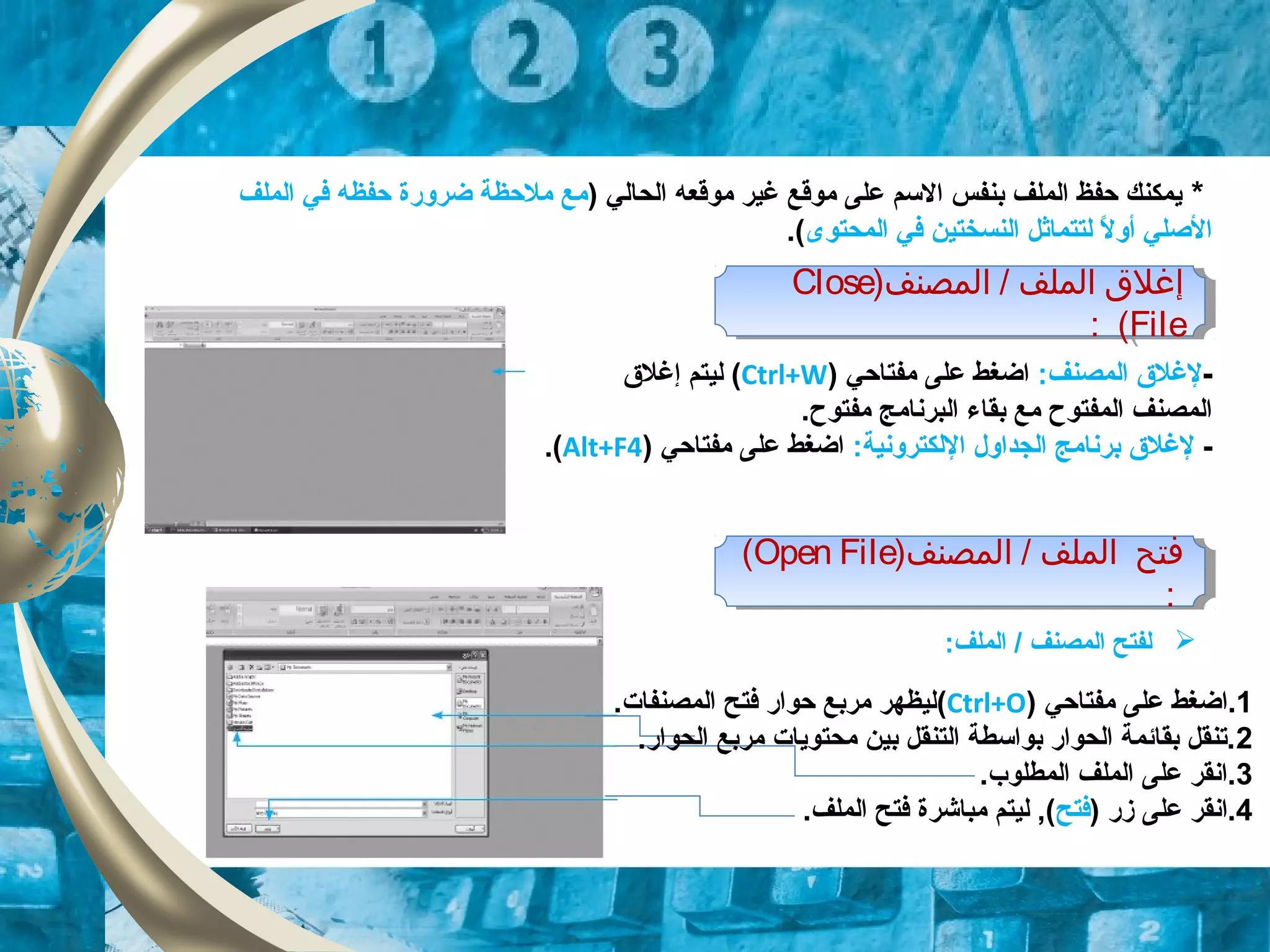 *) ‫الحالي‬ ‫موقعه‬ ‫غير‬ ‫موقع‬ ‫على‬ ‫التسم‬ ‫بنفس‬ ‫الملف‬ ‫حفظ‬ ‫ايمكنك‬‫الملف‬ ‫في‬ ‫حفظه‬ ‫ضروقرة‬ ‫ملحظة‬ ‫مع‬
‫المحتوى‬ ‫في‬ ‫النسختين‬ ‫لتتماثل‬ ‫ل‬ً  ‫أو‬ ‫الصلي‬.(
-:‫المصنف‬ ‫لغل ق‬‫مفتاحي‬ ‫على‬ ‫اضغط‬)Ctrl+W(‫إغل ق‬ ‫ليتم‬
.‫مفتوح‬ ‫البرنامج‬ ‫بقاء‬ ‫مع‬ ‫المفتوح‬ ‫المصنف‬
-‫ا‬ ‫الجداول‬ ‫برنامج‬ ‫لغل ق‬‫ل‬:‫لكترونية‬) ‫مفتاحي‬ ‫على‬ ‫اضغط‬Alt+F4(.
‫المصنف‬ / ‫الملف‬ ‫إغل ق‬)Close
File(:
‫المصنف‬ / ‫الملف‬ ‫إغل ق‬)Close
File(:
‫المصنف‬ / ‫الملف‬ ‫فتح‬)Open File(
:
‫المصنف‬ / ‫الملف‬ ‫فتح‬)Open File(
:
1.‫مفتاحي‬ ‫على‬ ‫اضغط‬)Ctrl+O(.‫المصنفات‬ ‫فتح‬ ‫حواقر‬ ‫مربع‬ ‫ليظهر‬
2.‫الحواقر‬ ‫مربع‬ ‫محتوايات‬ ‫بين‬ ‫التنقل‬ ‫بواتسطة‬ ‫الحواقر‬ ‫بقائمة‬ ‫.تنقل‬
3.‫المطلوب‬ ‫الملف‬ ‫على‬ ‫.انقر‬
4) ‫زقر‬ ‫على‬ ‫.انقر‬‫فتح‬‫مباشرة‬ ‫ليتم‬ ,(.‫الملف‬ ‫فتح‬
‫الملف‬ / ‫المصنف‬ ‫لفتح‬:
 
