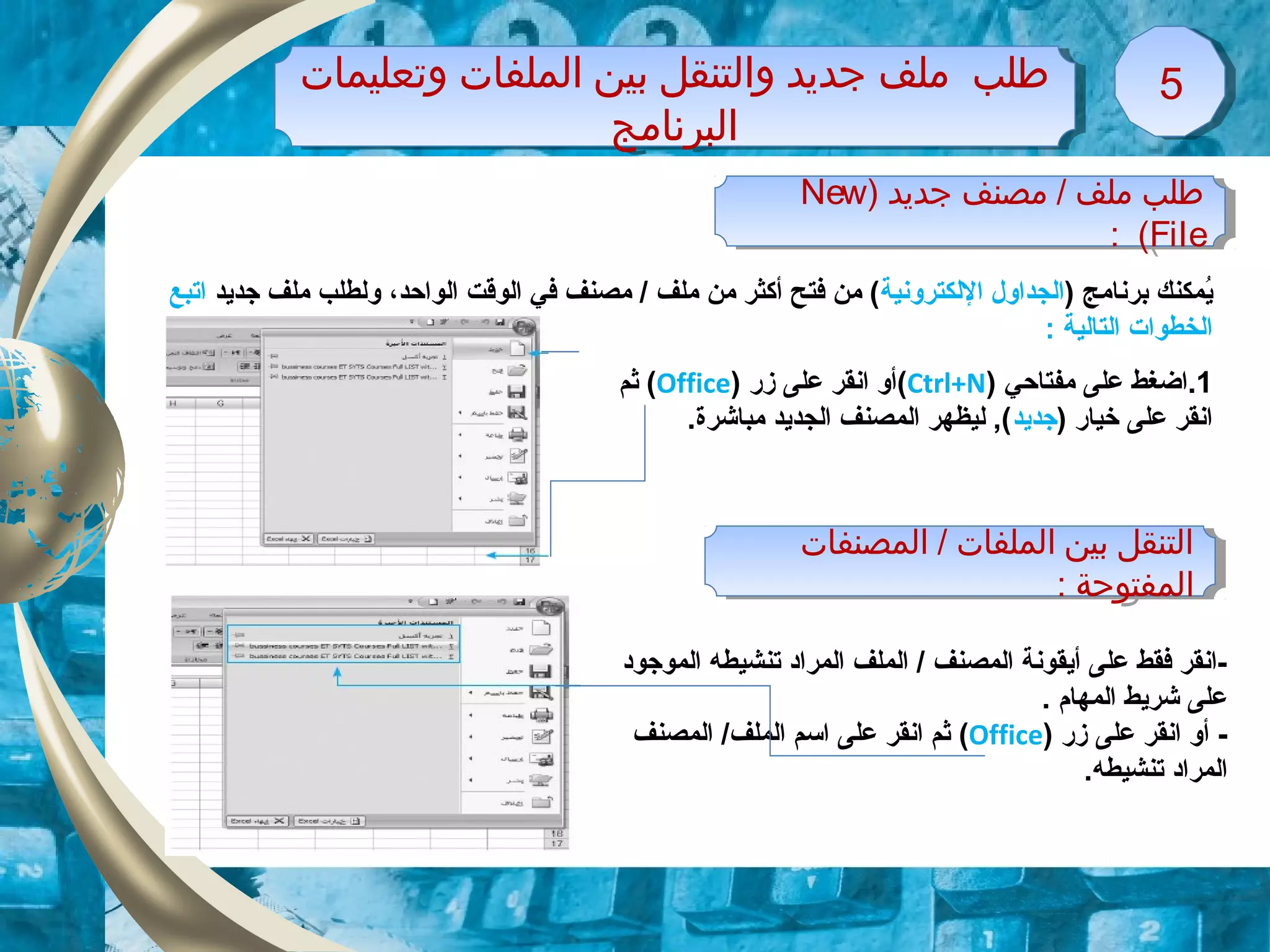 ‫وتعليمات‬ ‫الملفات‬ ‫بين‬ ‫والتنقل‬ ‫جديد‬ ‫ملف‬ ‫طلب‬
‫البرنامج‬
‫وتعليمات‬ ‫الملفات‬ ‫بين‬ ‫والتنقل‬ ‫جديد‬ ‫ملف‬ ‫طلب‬
‫البرنامج‬
55
‫جديد‬ ‫مصنف‬ / ‫ملف‬ ‫طلب‬)New
File(:
‫جديد‬ ‫مصنف‬ / ‫ملف‬ ‫طلب‬)New
File(:
) ‫برنامج‬ ‫ايمكنك‬ُ‫اللكترونية‬ ‫الجداول‬‫الواحد‬ ‫الوقت‬ ‫في‬ ‫مصنف‬ / ‫ملف‬ ‫من‬ ‫أكثر‬ ‫فتح‬ ‫من‬ (،‫جدايد‬ ‫ملف‬ ‫ولطلب‬‫اتبع‬
‫التالية‬ ‫الخطوات‬:
1.‫مفتاحي‬ ‫على‬ ‫اضغط‬)Ctrl+N(‫زقر‬ ‫على‬ ‫انقر‬ ‫أو‬)Office(‫ثم‬
) ‫خياقر‬ ‫على‬ ‫انقر‬‫جدايد‬.‫مباشرة‬ ‫الجدايد‬ ‫المصنف‬ ‫ليظهر‬ ,(
‫تنشيطه‬ ‫المراد‬ ‫الملف‬ / ‫المصنف‬ ‫أايقونة‬ ‫على‬ ‫فقط‬ ‫-انقر‬‫الموجود‬
. ‫المهام‬ ‫شرايط‬ ‫على‬
-‫زقر‬ ‫على‬ ‫انقر‬ ‫أو‬)Office(‫المصنف‬ /‫الملف‬ ‫اتسم‬ ‫على‬ ‫انقر‬ ‫ثم‬
.‫تنشيطه‬ ‫المراد‬
‫المصنفات‬ / ‫الملفات‬ ‫بين‬ ‫التنقل‬
: ‫المفتوحة‬
‫المصنفات‬ / ‫الملفات‬ ‫بين‬ ‫التنقل‬
: ‫المفتوحة‬
 