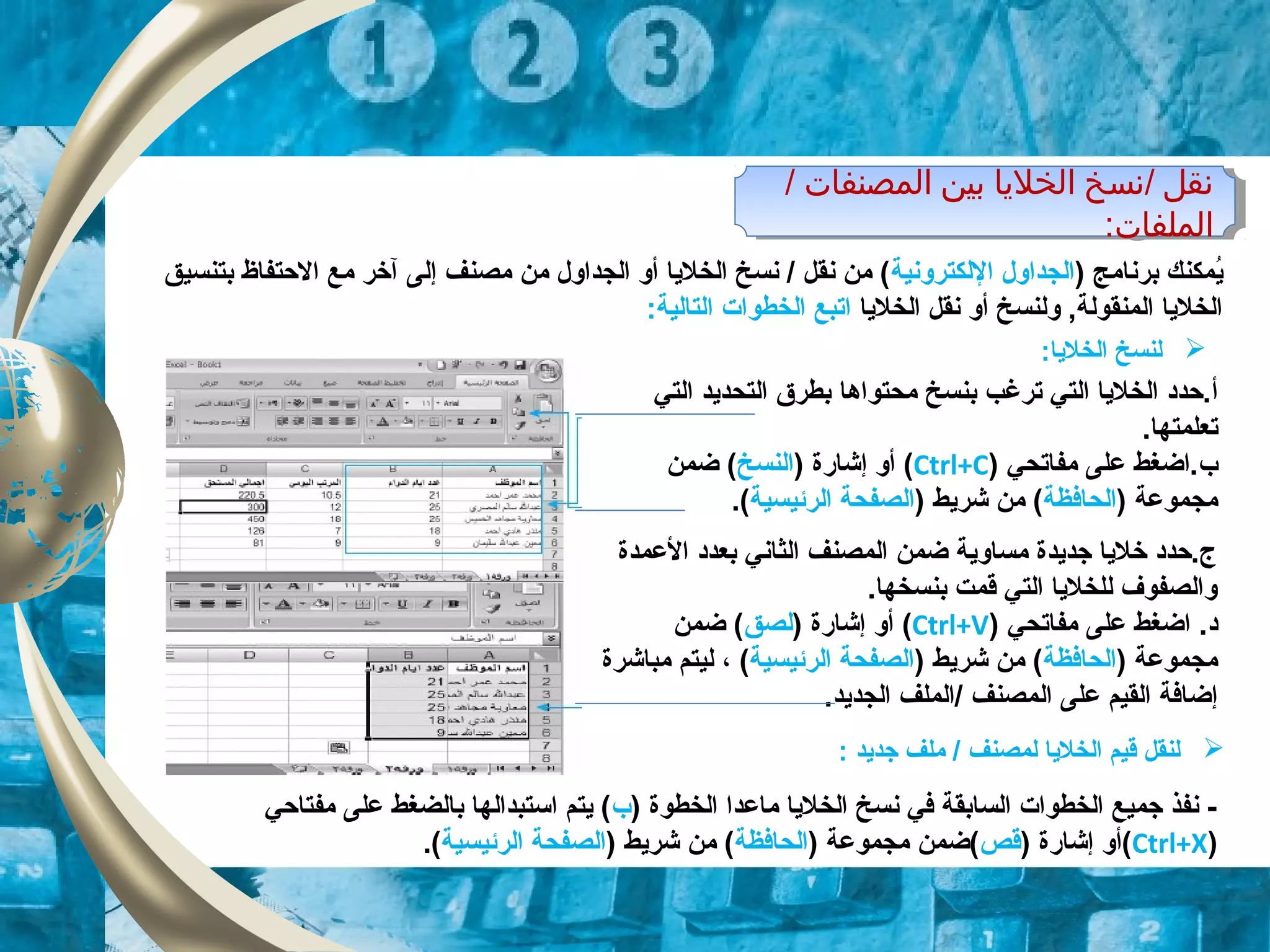 / ‫المصنفات‬ ‫بين‬ ‫الخليا‬ ‫/نسخ‬ ‫نقل‬
:‫الملفات‬
/ ‫المصنفات‬ ‫بين‬ ‫الخليا‬ ‫/نسخ‬ ‫نقل‬
:‫الملفات‬
) ‫برنامج‬ ‫ايمكنك‬ُ‫اللكترونية‬ ‫الجداول‬‫إل‬ ‫مصنف‬ ‫من‬ ‫الجداول‬ ‫أو‬ ‫الخلايا‬ ‫نسخ‬ / ‫نقل‬ ‫من‬ (‫ى‬‫بتنسيق‬ ‫الحتفاظ‬ ‫مع‬ ‫آخر‬
‫الخلايا‬ ‫نقل‬ ‫أو‬ ‫ولنسخ‬ ,‫المنقولة‬ ‫الخلايا‬:‫التالية‬ ‫الخطوات‬ ‫اتبع‬
‫أ‬‫ترغب‬ ‫التي‬ ‫الخلايا‬ ‫.حدد‬‫محتواها‬ ‫بنسخ‬‫التي‬ ‫التحدايد‬ ‫بطر ق‬
.‫تعلمتها‬
‫ب‬‫مفاتحي‬ ‫على‬ ‫.اضغط‬)Ctrl+C() ‫إشاقرة‬ ‫أو‬‫النسخ‬‫ضمن‬ (
) ‫مجموعة‬‫الحافظة‬) ‫شرايط‬ ‫من‬ (‫الرئيسية‬ ‫الصفحة‬(.
‫لنسخ‬:‫الخلايا‬
‫العمدة‬ ‫بعدد‬ ‫الثاني‬ ‫المصنف‬ ‫ضمن‬ ‫مساواية‬ ‫جدايدة‬ ‫خلايا‬ ‫ج.حدد‬
.‫بنسخها‬ ‫قمت‬ ‫التي‬ ‫للخلايا‬ ‫والصفوف‬
.‫د‬‫مفاتحي‬ ‫على‬ ‫اضغط‬)Ctrl+V() ‫إشاقرة‬ ‫أو‬‫لصق‬‫ضمن‬ (
) ‫مجموعة‬‫الحافظة‬) ‫شرايط‬ ‫من‬ (‫الرئيسية‬ ‫الصفحة‬(،‫مباشرة‬ ‫ليتم‬
‫إضافة‬‫ال‬ ‫على‬ ‫القيم‬.‫الجدايد‬ ‫/الملف‬ ‫مصنف‬
: ‫جدايد‬ ‫ملف‬ / ‫لمصنف‬ ‫الخلايا‬ ‫قيم‬ ‫لنقل‬
) ‫الخطوة‬ ‫ماعدا‬ ‫الخلايا‬ ‫نسخ‬ ‫في‬ ‫السابقة‬ ‫الخطوات‬ ‫جميع‬ ‫نفذ‬ -‫ب‬‫مفتاحي‬ ‫على‬ ‫بالضغط‬ ‫اتستبدالها‬ ‫ايتم‬ (
)Ctrl+X) ‫إشاقرة‬ ‫(أو‬‫قص‬) ‫مجموعة‬ ‫(ضمن‬‫الحافظة‬) ‫شرايط‬ ‫من‬ (‫الرئيسية‬ ‫الصفحة‬.(
 