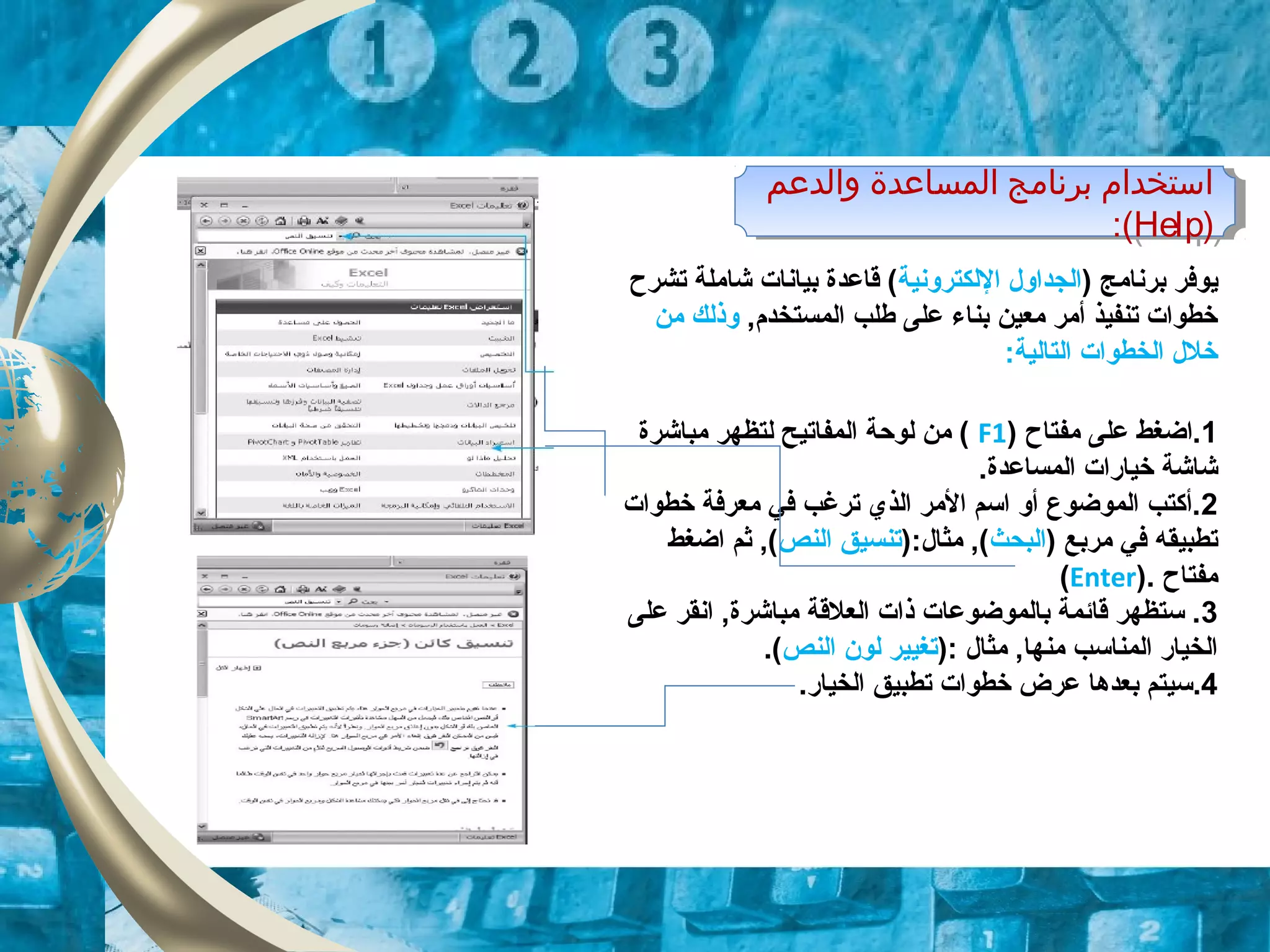 ‫والدعم‬ ‫المساعدة‬ ‫برنامج‬ ‫استخدام‬
)Help:(
‫والدعم‬ ‫المساعدة‬ ‫برنامج‬ ‫استخدام‬
)Help:(
) ‫برنامج‬ ‫ايوفر‬‫اللكترونية‬ ‫الجداول‬‫تشرح‬ ‫شاملة‬ ‫بيانات‬ ‫قاعدة‬ (
,‫المستخدم‬ ‫طلب‬ ‫على‬ ‫بناء‬ ‫معين‬ ‫أمر‬ ‫تنفيذ‬ ‫خطوات‬‫من‬ ‫وذلك‬
:‫التالية‬ ‫الخطوات‬ ‫خلل‬
1) ‫مفتاح‬ ‫على‬ ‫.اضغط‬F1‫مباشرة‬ ‫لتظهر‬ ‫المفاتيح‬ ‫لوحة‬ ‫من‬ (
‫المساعدة‬ ‫خياقرات‬ ‫شاشة‬.
2‫خطوات‬ ‫معرفة‬ ‫في‬ ‫ترغب‬ ‫الذي‬ ‫المر‬ ‫اتسم‬ ‫أو‬ ‫الموضوع‬ ‫.أكتب‬
) ‫مربع‬ ‫في‬ ‫تطبيقه‬‫البحث‬):‫مثال‬ ,(‫النص‬ ‫تنسيق‬‫اضغط‬ ‫ثم‬ ,(
‫مفتاح‬).Enter(
3‫على‬ ‫انقر‬ ,‫مباشرة‬ ‫العلقة‬ ‫ذات‬ ‫بالموضوعات‬ ‫قائمة‬ ‫تستظهر‬ .
‫مثال‬ ,‫منها‬ ‫المناتسب‬ ‫الخياقر‬:)‫النص‬ ‫لون‬ ‫تغيير‬.(
4.‫الخياقر‬ ‫تطبيق‬ ‫خطوات‬ ‫عرض‬ ‫بعدها‬ ‫تسيتم‬.
 