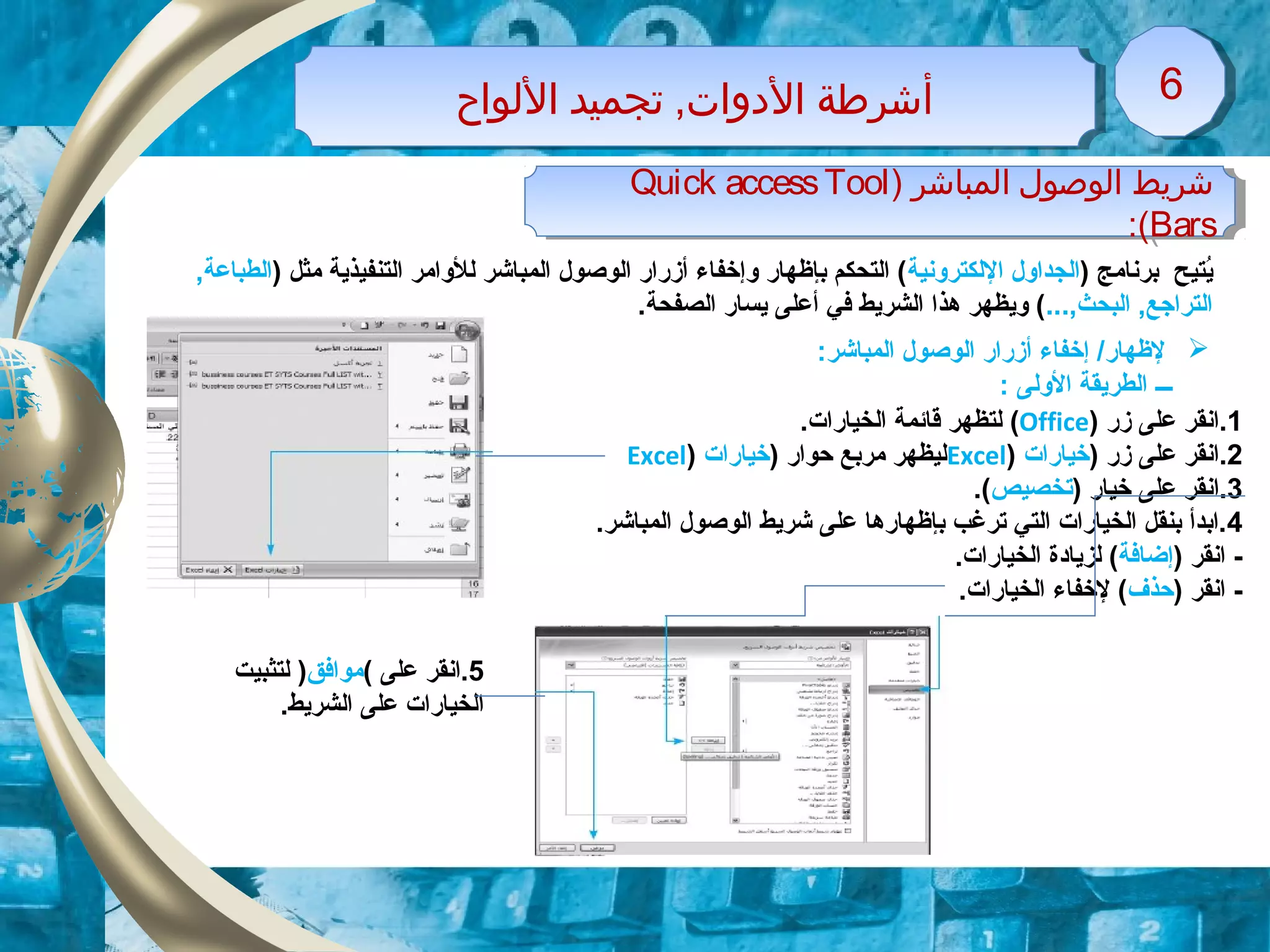 ‫اللواح‬ ‫تجميد‬ ,‫الدوات‬ ‫أشرطة‬‫اللواح‬ ‫تجميد‬ ,‫الدوات‬ ‫أشرطة‬ 66
) ‫المباشر‬ ‫الوصول‬ ‫شريط‬Quick accessTool
Bars:(
) ‫المباشر‬ ‫الوصول‬ ‫شريط‬Quick accessTool
Bars:(
) ‫برنامج‬ ‫ايتيح‬ُ‫اللكترونية‬ ‫الجداول‬) ‫مثل‬ ‫التنفيذاية‬ ‫للوامر‬ ‫المباشر‬ ‫الوصول‬ ‫أزقراقر‬ ‫وإخفاء‬ ‫بإظهاقر‬ ‫التحكم‬ (,‫الطباعة‬
...,‫البحث‬ ,‫التراجع‬‫الصفحة‬ ‫ايساقر‬ ‫أعلى‬ ‫في‬ ‫الشرايط‬ ‫هذا‬ ‫وايظهر‬ (.
1.‫زقر‬ ‫على‬ ‫انقر‬)Office(.‫الخياقرات‬ ‫قائمة‬ ‫لتظهر‬
2) ‫زقر‬ ‫على‬ ‫.انقر‬‫خياقرات‬)Excel) ‫حواقر‬ ‫مربع‬ ‫ليظهر‬‫خياقرات‬)Excel
3.‫ا‬) ‫خياقر‬ ‫على‬ ‫نقر‬‫تخصيص‬.(
4.‫المباشر‬ ‫الوصول‬ ‫شرايط‬ ‫على‬ ‫بإظهاقرها‬ ‫ترغب‬ ‫التي‬ ‫الخياقرات‬ ‫بنقل‬ ‫.ابدأ‬
) ‫انقر‬ -‫إضافة‬‫لزايادة‬ (‫ال‬‫خياقر‬‫ات‬.
) ‫انقر‬ -‫حذف‬‫لخفاء‬ (‫ال‬‫خياقر‬‫ات‬.
:‫المباشر‬ ‫الوصول‬ ‫أزقراقر‬ ‫إخفاء‬ /‫لظهاقر‬
‫ـــ‬: ‫الولى‬ ‫الطرايقة‬
5‫على‬ ‫.انقر‬(‫موافق‬)‫لتثبيت‬
.‫الشرايط‬ ‫على‬ ‫الخياقرات‬
 