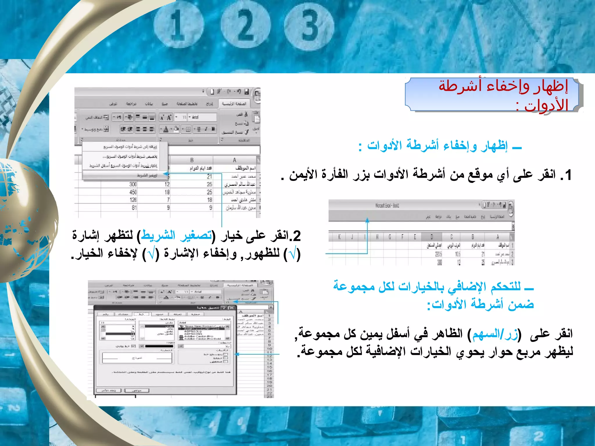 ‫أشرطة‬ ‫وإخفاء‬ ‫إظهار‬
: ‫الودوات‬
‫أشرطة‬ ‫وإخفاء‬ ‫إظهار‬
: ‫الودوات‬
1. ‫اليمن‬ ‫الفأرة‬ ‫بزر‬ ‫الودوات‬ ‫أشرطة‬ ‫من‬ ‫موقع‬ ‫أي‬ ‫على‬ ‫انقر‬ .
2) ‫خيار‬ ‫على‬ ‫.انقر‬‫الشريط‬ ‫تصغير‬‫إشارة‬ ‫لتظهر‬ (
)√‫ا‬ ‫وإخفاء‬ ,‫للظهور‬ (‫ل‬) ‫شارة‬√.‫الخيار‬ ‫لخفاء‬ (
‫ـــ‬: ‫الودوات‬ ‫أشرطة‬ ‫وإخفاء‬ ‫إظهار‬
‫ـــ‬‫مجموعة‬ ‫لكل‬ ‫بالخيارات‬ ‫الضافي‬ ‫للتحكم‬
:‫الودوات‬ ‫أشرطة‬ ‫ضمن‬
) ‫على‬ ‫انقر‬‫زر/السهم‬,‫مجموعة‬ ‫كل‬ ‫يمين‬ ‫أسفل‬ ‫في‬ ‫الظاهر‬ (
.‫مجموعة‬ ‫لكل‬ ‫الضافية‬ ‫الخيارات‬ ‫يحوي‬ ‫حوار‬ ‫مربع‬ ‫ليظهر‬
 