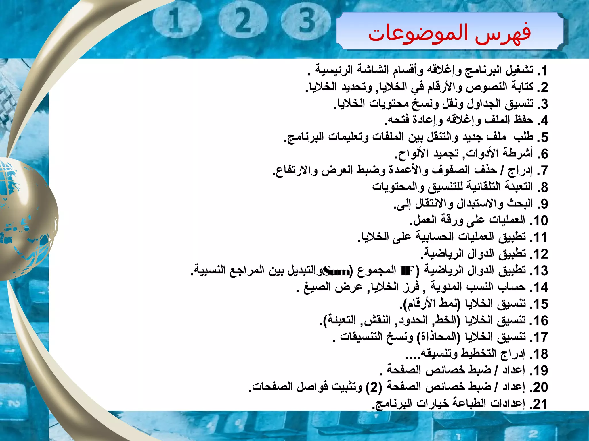 ‫الموضوعات‬ ‫فهرس‬‫الموضوعات‬ ‫فهرس‬
1. ‫الرئيسية‬ ‫الشاشة‬ ‫وأقسام‬ ‫وإغلقه‬ ‫البرنامج‬ ‫تشغيل‬ .
2.‫الخلايا‬ ‫وتحدايد‬ ,‫الخلايا‬ ‫في‬ ‫والقرقام‬ ‫النصوص‬ ‫كتابة‬ .
3.‫الخلايا‬ ‫محتوايات‬ ‫ونسخ‬ ‫ونقل‬ ‫الجداول‬ ‫تنسيق‬ .
4.‫فتحه‬ ‫وإعادة‬ ‫وإغلقه‬ ‫الملف‬ ‫حفظ‬ .
5.‫البرنامج‬ ‫وتعليمات‬ ‫الملفات‬ ‫بين‬ ‫والتنقل‬ ‫جدايد‬ ‫ملف‬ ‫طلب‬ .
6.‫اللواح‬ ‫تجميد‬ ,‫الدوات‬ ‫أشرطة‬ .
7.‫والقرتفاع‬ ‫العرض‬ ‫وضبط‬ ‫والعمدة‬ ‫الصفوف‬ ‫حذف‬ / ‫إدقراج‬ .
8‫والمحتوايات‬ ‫للتنسيق‬ ‫التلقائية‬ ‫التعبئة‬ .
9.‫إلى‬ ‫والنتقال‬ ‫والتستبدال‬ ‫البحث‬ .
10.‫العمل‬ ‫وقرقة‬ ‫على‬ ‫العمليات‬ .
11.‫الخلايا‬ ‫على‬ ‫الحسابية‬ ‫العمليات‬ ‫تطبيق‬ .
12.‫الراياضية‬ ‫الدوال‬ ‫تطبيق‬ .
13) ‫الراياضية‬ ‫الدوال‬ ‫تطبيق‬ .IF‫المجموع‬)Sum.‫النسبية‬ ‫المراجع‬ ‫بين‬ ‫والتبدايل‬
14. ‫الصيغ‬ ‫عرض‬ ,‫الخلايا‬ ‫فرز‬ , ‫المئواية‬ ‫النسب‬ ‫حساب‬ .
15.(‫القرقام‬ ‫)نمط‬ ‫الخلايا‬ ‫تنسيق‬ .
16.(‫التعبئة‬ ,‫النقش‬ ,‫الحدود‬ ,‫)الخط‬ ‫الخلايا‬ ‫تنسيق‬ .
17. ‫التنسيقات‬ ‫ونسخ‬ (‫)المحاذاة‬ ‫الخلايا‬ ‫تنسيق‬ .
18....‫وتنسيقه‬ ‫التخطيط‬ ‫إدقراج‬ .
19. ‫الصفحة‬ ‫خصائص‬ ‫ضبط‬ / ‫إعداد‬ .
20) ‫الصفحة‬ ‫خصائص‬ ‫ضبط‬ / ‫إعداد‬ .2.‫الصفحات‬ ‫فواصل‬ ‫وتثبيت‬ (
21.‫البرنامج‬ ‫خياقرات‬ ‫الطباعة‬ ‫إعدادات‬ .
 