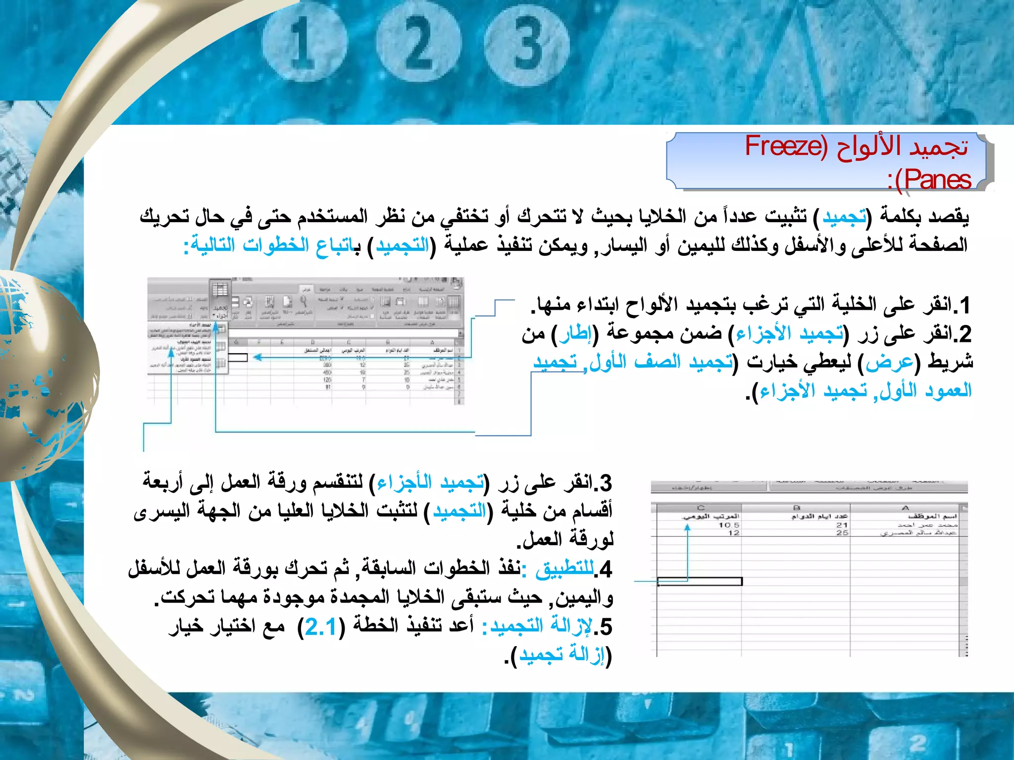 ) ‫الولواح‬ ‫تجميد‬Freeze
Panes:(
) ‫الولواح‬ ‫تجميد‬Freeze
Panes:(
) ‫بكلمة‬ ‫يقصد‬‫تجميد‬‫تحريك‬ ‫حال‬ ‫في‬ ‫حتى‬ ‫المستخدم‬ ‫نظر‬ ‫من‬ ‫تختفي‬ ‫أو‬ ‫تتحرك‬ ‫ل‬ ‫بحيث‬ ‫الخليا‬ ‫من‬ ‫ا‬ً ‫عدود‬ ‫تثبيت‬ (
‫و‬ ‫والسفل‬ ‫للعلى‬ ‫الصفحة‬‫ك‬) ‫عملية‬ ‫تنفيذ‬ ‫ويمكن‬ ,‫اليسار‬ ‫أو‬ ‫لليمين‬ ‫ذلك‬‫التجميد‬‫ب‬ (‫ات‬:‫التالية‬ ‫الخطوات‬ ‫باع‬
1..‫منها‬ ‫ابتداء‬ ‫اللواح‬ ‫بتجميد‬ ‫ترغب‬ ‫التي‬ ‫الخلية‬ ‫على‬ ‫انقر‬
2.‫ا‬) ‫زر‬ ‫على‬ ‫نقر‬‫الزجزاء‬ ‫تجميد‬) ‫مجموعة‬ ‫ضمن‬ (‫إطار‬‫من‬ (
) ‫شريط‬‫عرض‬) ‫خيارت‬ ‫ليعطي‬ (‫ال‬ ‫الصف‬ ‫تجميد‬‫أ‬‫تجميد‬ ,‫ول‬
‫ال‬ ‫العموود‬‫أ‬‫الزجزاء‬ ‫تجميد‬ ,‫ول‬.(
3) ‫زر‬ ‫على‬ ‫.انقر‬‫ال‬ ‫تجميد‬‫أ‬‫زجزاء‬‫إل‬ ‫العمل‬ ‫ورقة‬ ‫لتنقسم‬ (‫ى‬‫أربعة‬
) ‫خلية‬ ‫من‬ ‫أقسام‬‫التجميد‬‫اليسرى‬ ‫الجهة‬ ‫من‬ ‫العليا‬ ‫الخليا‬ ‫لتثبت‬ (
.‫العمل‬ ‫لورقة‬
4.: ‫للتطبيق‬‫للسفل‬ ‫العمل‬ ‫بورقة‬ ‫تحرك‬ ‫ثم‬ ,‫السابقة‬ ‫الخطوات‬ ‫نفذ‬
.‫تحركت‬ ‫مهما‬ ‫موزجوودة‬ ‫المجمدة‬ ‫الخليا‬ ‫ستبقى‬ ‫حيث‬ ,‫واليمين‬
5.:‫التجميد‬ ‫لزالة‬) ‫الخطة‬ ‫تنفيذ‬ ‫أعد‬2.1‫خيار‬ ‫اختيار‬ ‫مع‬ (
)‫تجميد‬ ‫إزالة‬.(
 