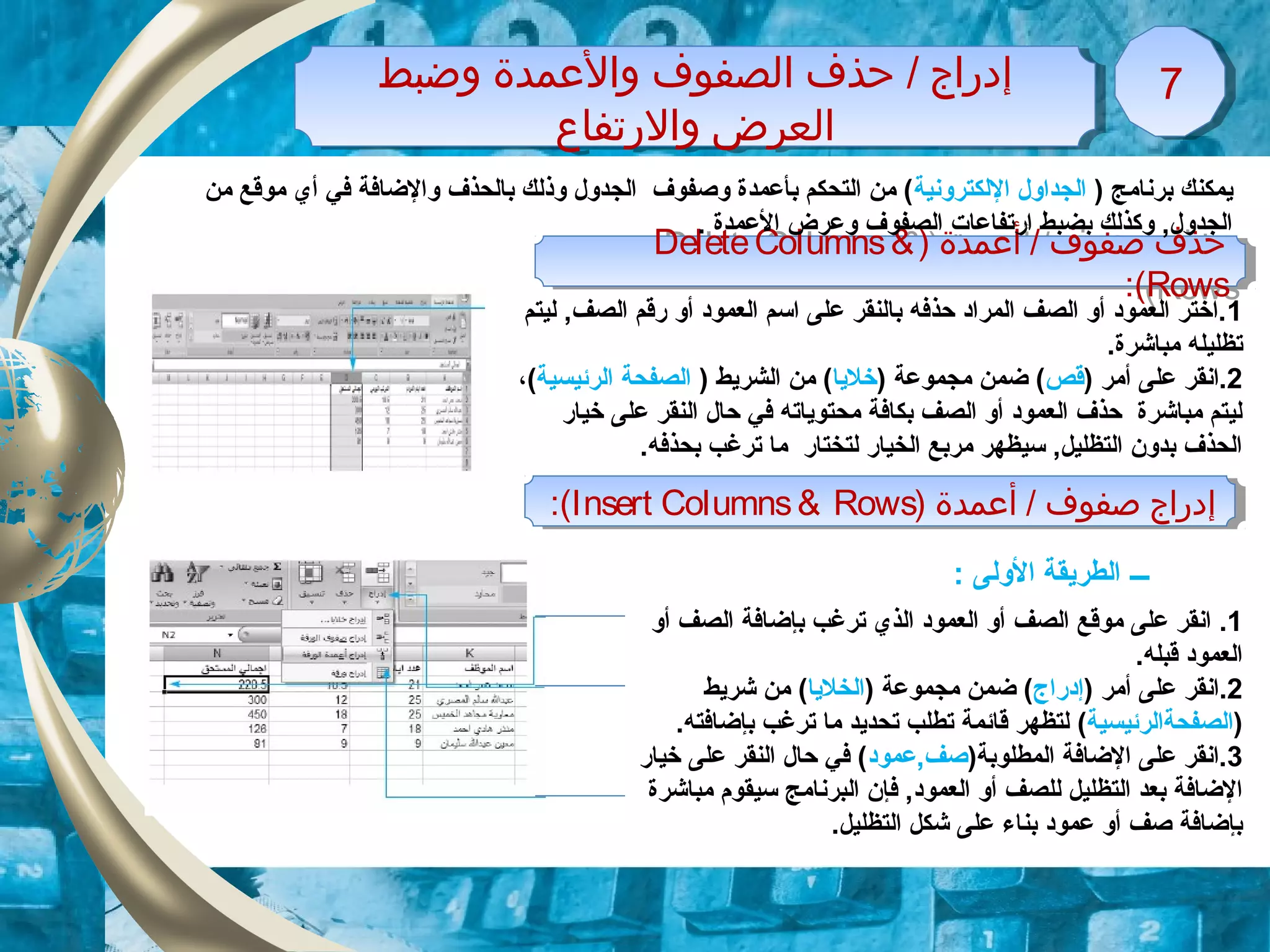 ‫وضبط‬ ‫والمعمدة‬ ‫اولصفوف‬ ‫حذف‬ / ‫إودراج‬
‫والرتفاع‬ ‫اولعرض‬
‫وضبط‬ ‫والمعمدة‬ ‫اولصفوف‬ ‫حذف‬ / ‫إودراج‬
‫والرتفاع‬ ‫اولعرض‬
77
) ‫أمعمدة‬ / ‫صفوف‬ ‫حذف‬DeleteColumns&
Rows:(
) ‫أمعمدة‬ / ‫صفوف‬ ‫حذف‬DeleteColumns&
Rows:(
) ‫برنامج‬ ‫يمكنك‬‫اللكترونية‬ ‫الجداول‬‫من‬ ‫موقع‬ ‫أي‬ ‫في‬ ‫والضافة‬ ‫بالحذف‬ ‫وذلك‬ ‫الجدول‬ ‫وصفوف‬ ‫بأعمدة‬ ‫التحكم‬ ‫من‬ (
. ‫العمدة‬ ‫وعرض‬ ‫الصفوف‬ ‫ارتفاعات‬ ‫بضبط‬ ‫وكذلك‬ ,‫الجدول‬
1‫ليتم‬ ,‫الصف‬ ‫رقم‬ ‫أو‬ ‫العموود‬ ‫اسم‬ ‫على‬ ‫بالنقر‬ ‫حذفه‬ ‫المراود‬ ‫الصف‬ ‫أو‬ ‫العموود‬ ‫.اختر‬
.‫مباشرة‬ ‫تظليله‬
2) ‫أمر‬ ‫على‬ ‫.انقر‬‫قص‬) ‫مجموعة‬ ‫ضمن‬ (‫خليا‬) ‫الشريط‬ ‫من‬ (‫الصفحة‬‫الرئيسية‬(،
‫خيار‬ ‫على‬ ‫النقر‬ ‫حال‬ ‫في‬ ‫محتوياته‬ ‫بكافة‬ ‫الصف‬ ‫أو‬ ‫العموود‬ ‫حذف‬ ‫مباشرة‬ ‫ليتم‬
.‫بحذفه‬ ‫ترغب‬ ‫ما‬ ‫لتختار‬ ‫الخيار‬ ‫مربع‬ ‫سيظهر‬ ,‫التظليل‬ ‫بدون‬ ‫الحذف‬
1.‫ال‬ ‫موقع‬ ‫على‬ ‫انقر‬‫صف‬‫أو‬ ‫الصف‬ ‫بإضافة‬ ‫ترغب‬ ‫الذي‬ ‫العموود‬ ‫أو‬
.‫قبله‬ ‫العموود‬
2) ‫أمر‬ ‫على‬ ‫.انقر‬‫إودراج‬) ‫مجموعة‬ ‫ضمن‬ (‫الخليا‬‫شريط‬ ‫من‬ (
)‫الصفحةالرئيسية‬(.‫بإضافته‬ ‫ترغب‬ ‫ما‬ ‫تحديد‬ ‫تطلب‬ ‫قائمة‬ ‫لتظهر‬
3)‫المطلوبة‬ ‫الضافة‬ ‫على‬ ‫.انقر‬‫صف‬‫,عموود‬‫خيار‬ ‫على‬ ‫النقر‬ ‫حال‬ ‫في‬ (
‫العم‬ ‫أو‬ ‫للصف‬ ‫التظليل‬ ‫بعد‬ ‫الضافة‬‫و‬‫سي‬ ‫البرنامج‬ ‫فإن‬ ,‫ود‬‫قوم‬‫مباشرة‬
‫ال‬ ‫شكل‬ ‫على‬ ‫بناء‬ ‫عموود‬ ‫أو‬ ‫صف‬ ‫بإضافة‬‫تظ‬.‫ليل‬
) ‫أمعمدة‬ / ‫صفوف‬ ‫إودراج‬Insert Columns& Rows:( ) ‫أمعمدة‬ / ‫صفوف‬ ‫إودراج‬Insert Columns& Rows:(
‫ـــ‬: ‫الولى‬ ‫الطريقة‬
 