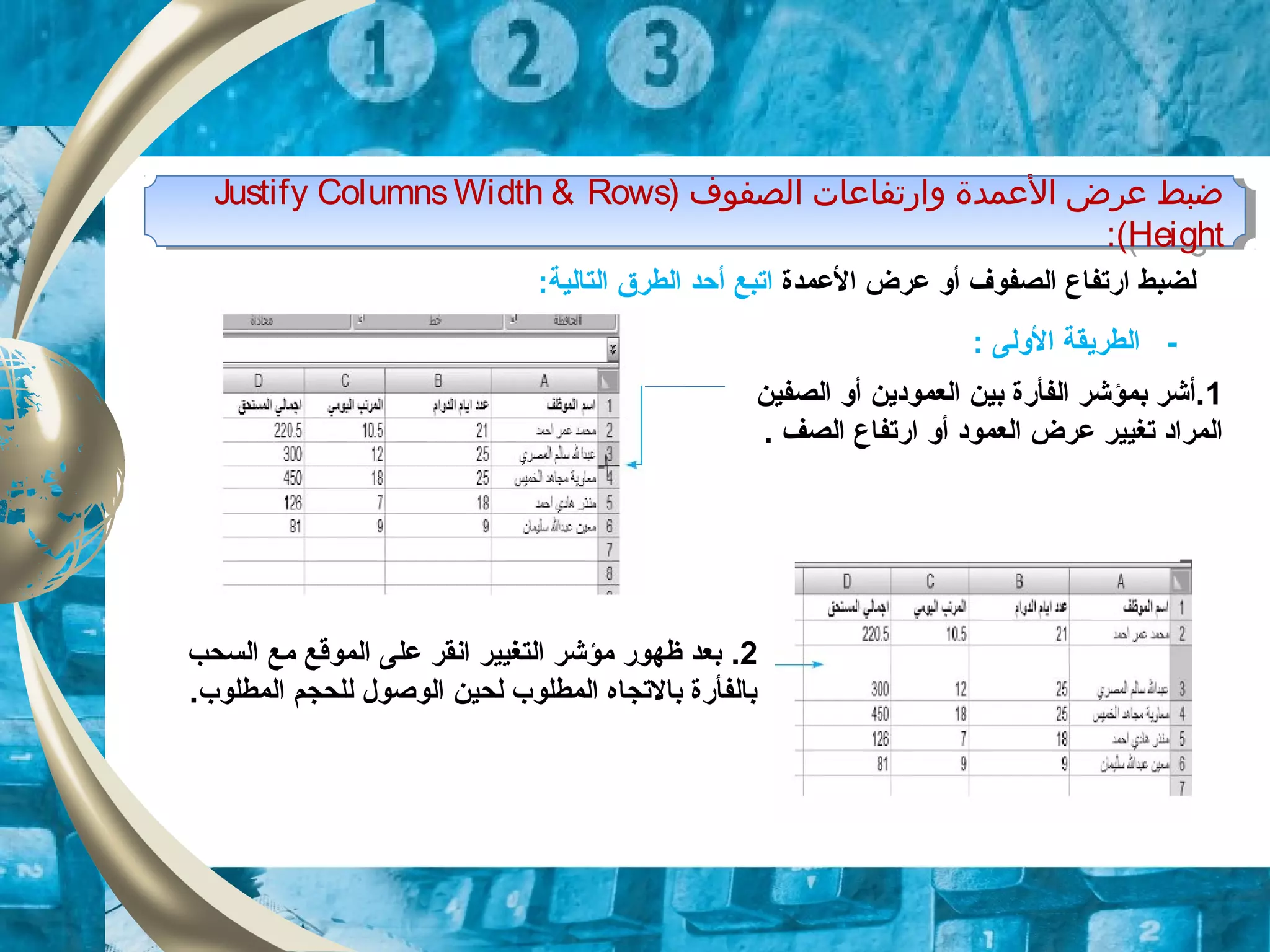 ) ‫اولصفوف‬ ‫وارتفامعات‬ ‫المعمدة‬ ‫معرض‬ ‫ضبط‬Justify ColumnsWidth & Rows
Height:(
) ‫اولصفوف‬ ‫وارتفامعات‬ ‫المعمدة‬ ‫معرض‬ ‫ضبط‬Justify ColumnsWidth & Rows
Height:(
‫أو‬ ‫الصفوف‬ ‫ارتفاع‬ ‫لضبط‬‫عرض‬‫العمدة‬‫اتبع‬‫أ‬:‫التالية‬ ‫الطرق‬ ‫حد‬
: ‫الولى‬ ‫الطريقة‬ -
1‫أو‬ ‫العموودين‬ ‫بين‬ ‫الفأرة‬ ‫بمؤشر‬ ‫.أشر‬‫الصفين‬
‫تغيير‬ ‫المراود‬‫عرض‬‫أو‬ ‫العموود‬. ‫الصف‬ ‫ارتفاع‬
2.‫السحب‬ ‫مع‬ ‫الموقع‬ ‫على‬ ‫انقر‬ ‫التغيير‬ ‫مؤشر‬ ‫ظهور‬ ‫بعد‬
.‫المطلوب‬ ‫للحجم‬ ‫الوصول‬ ‫لحين‬ ‫المطلوب‬ ‫بالتجاه‬ ‫بالفأرة‬
 