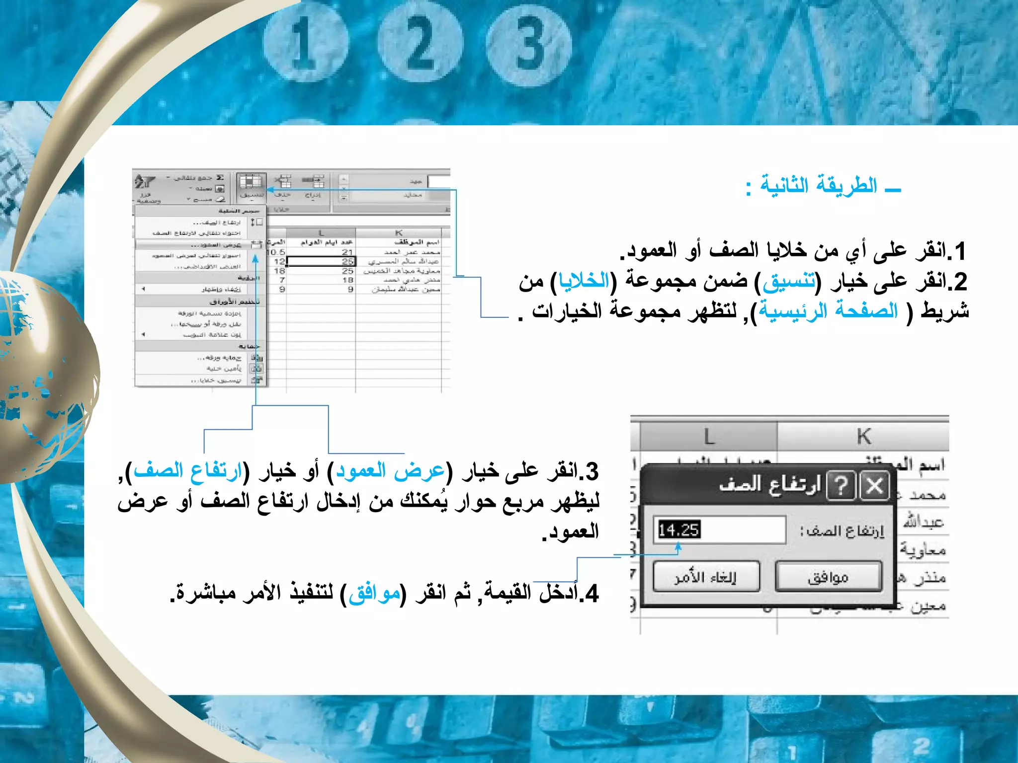 1.‫العموود‬ ‫أو‬ ‫الصف‬ ‫خليا‬ ‫من‬ ‫أي‬ ‫على‬ ‫.انقر‬
2) ‫خيار‬ ‫على‬ ‫.انقر‬‫تنسيق‬) ‫مجموعة‬ ‫ضمن‬ (‫الخليا‬‫من‬ (
) ‫شريط‬‫الرئيسية‬ ‫الصفحة‬. ‫الخيارات‬ ‫مجموعة‬ ‫لتظهر‬ ,(
‫ـــ‬: ‫الثانية‬ ‫الطريقة‬
3) ‫خيار‬ ‫على‬ ‫.انقر‬‫العموود‬ ‫عرض‬) ‫خيار‬ ‫أو‬ (‫الصف‬ ‫ارتفاع‬,(
‫عرض‬ ‫أو‬ ‫الصف‬ ‫ارتفاع‬ ‫إودخال‬ ‫من‬ ‫يمكنك‬ُ‫م‬ ‫حوار‬ ‫مربع‬ ‫ليظهر‬
.‫العموود‬
4.‫أ‬) ‫انقر‬ ‫ثم‬ ,‫القيمة‬ ‫ودخل‬‫موافق‬.‫مباشرة‬ ‫المر‬ ‫لتنفيذ‬ (
 