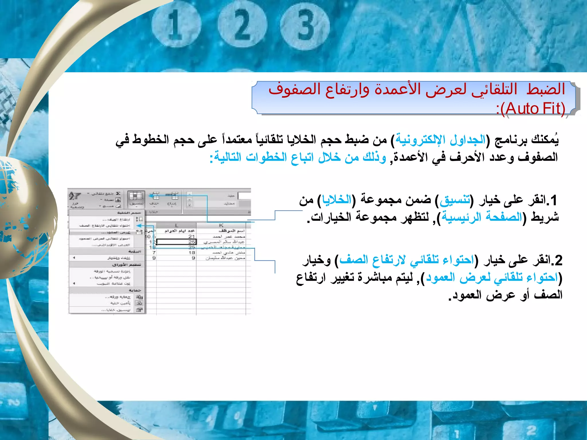 ‫اولصفوف‬ ‫وارتفاع‬ ‫المعمدة‬ ‫ولعرض‬ ‫اولتلقائي‬ ‫اولضبط‬
)Auto Fit:(
‫اولصفوف‬ ‫وارتفاع‬ ‫المعمدة‬ ‫ولعرض‬ ‫اولتلقائي‬ ‫اولضبط‬
)Auto Fit:(
) ‫برنامج‬ ‫يمكنك‬ُ‫م‬‫اللكترونية‬ ‫الجداول‬‫معتمدا‬ ‫ا‬ً ‫تلقائي‬ ‫الخليا‬ ‫حجم‬ ‫ضبط‬ ‫من‬ (ً ‫في‬ ‫الخطوط‬ ‫حجم‬ ‫على‬
,‫العمدة‬ ‫في‬ ‫الحرف‬ ‫وعدود‬ ‫الصفوف‬‫خلل‬ ‫من‬ ‫وذلك‬‫ات‬:‫التالية‬ ‫الخطوات‬ ‫باع‬
1) ‫خيار‬ ‫على‬ ‫.انقر‬‫تنسيق‬) ‫مجموعة‬ ‫ضمن‬ (‫الخليا‬‫من‬ (
) ‫شريط‬‫الرئيسية‬ ‫الصفحة‬.‫الخيارات‬ ‫مجموعة‬ ‫لتظهر‬ ,(
2) ‫خيار‬ ‫على‬ ‫.انقر‬‫الصف‬ ‫لرتفاع‬ ‫تلقائي‬ ‫احتواء‬‫وخيار‬ (
)‫العموود‬ ‫لعرض‬ ‫تلقائي‬ ‫احتواء‬‫ارتفاع‬ ‫تغيير‬ ‫مباشرة‬ ‫ليتم‬ ,(
.‫العموود‬ ‫عرض‬ ‫أو‬ ‫الصف‬
 