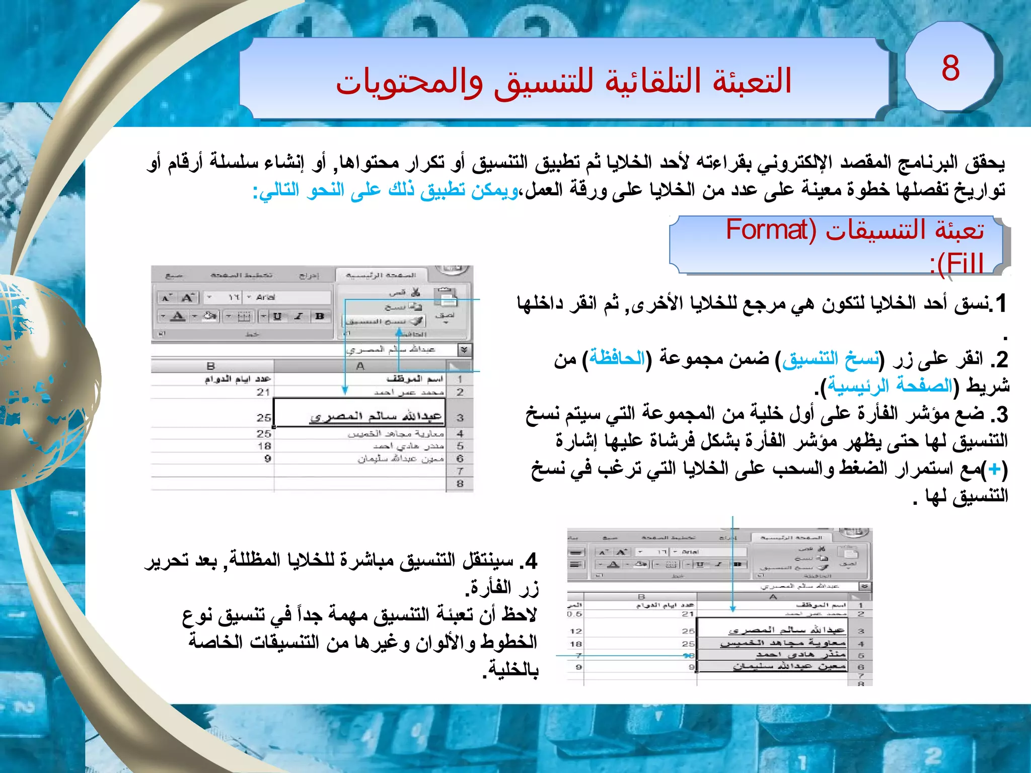 ‫واولمحتويات‬ ‫وللتنسيق‬ ‫اولتلقائية‬ ‫اولتعبئة‬‫واولمحتويات‬ ‫وللتنسيق‬ ‫اولتلقائية‬ ‫اولتعبئة‬ 88
‫أو‬ ‫أرقام‬ ‫سلسلة‬ ‫إنشاء‬ ‫أو‬ ,‫محتواها‬ ‫تكرار‬ ‫أو‬ ‫التنسيق‬ ‫تطبيق‬ ‫ثم‬ ‫الخليا‬ ‫لحد‬ ‫بقراءته‬ ‫اللكتروني‬ ‫المقصد‬ ‫البرنامج‬ ‫يحقق‬
‫العمل‬ ‫ورقة‬ ‫على‬ ‫الخليا‬ ‫من‬ ‫عدود‬ ‫على‬ ‫معينة‬ ‫خطوة‬ ‫تفصلها‬ ‫تواريخ‬،:‫التالي‬ ‫النحو‬ ‫على‬ ‫ذلك‬ ‫تطبيق‬ ‫ويمكن‬
) ‫اولتنسيقات‬ ‫تعبئة‬Format
Fill:(
) ‫اولتنسيقات‬ ‫تعبئة‬Format
Fill:(
1‫وداخلها‬ ‫انقر‬ ‫ثم‬ ,‫الخرى‬ ‫للخليا‬ ‫مرزجع‬ ‫هي‬ ‫لتكون‬ ‫الخليا‬ ‫أحد‬ ‫.نسق‬
.
2) ‫زر‬ ‫على‬ ‫انقر‬ .‫التنسيق‬ ‫نسخ‬) ‫مجموعة‬ ‫ضمن‬ (‫الحافظة‬‫من‬ (
) ‫شريط‬‫الرئيسية‬ ‫الصفحة‬.(
3.‫نسخ‬ ‫سيتم‬ ‫التي‬ ‫المجموعة‬ ‫من‬ ‫خلية‬ ‫أول‬ ‫على‬ ‫الفأرة‬ ‫مؤشر‬ ‫ضع‬
‫إشارة‬ ‫عليها‬ ‫فرشاة‬ ‫بشكل‬ ‫الفأرة‬ ‫مؤشر‬ ‫يظهر‬ ‫حتى‬ ‫لها‬ ‫التنسيق‬
)+‫نسخ‬ ‫في‬ ‫ترغب‬ ‫التي‬ ‫الخليا‬ ‫على‬ ‫والسحب‬ ‫الضغط‬ ‫استمرار‬ ‫(مع‬
. ‫لها‬ ‫التنسيق‬
4‫تحرير‬ ‫بعد‬ ,‫المظللة‬ ‫للخليا‬ ‫مباشرة‬ ‫التنسيق‬ ‫سينتقل‬ .
.‫الفأرة‬ ‫زر‬
‫نوع‬ ‫تنسيق‬ ‫في‬ ‫ا‬ً ‫زجد‬ ‫مهمة‬ ‫التنسيق‬ ‫تعبئة‬ ‫أن‬ ‫لحظ‬
‫الخاصة‬ ‫التنسيقات‬ ‫من‬ ‫وغيرها‬ ‫واللوان‬ ‫الخطوط‬
.‫بالخلية‬
 