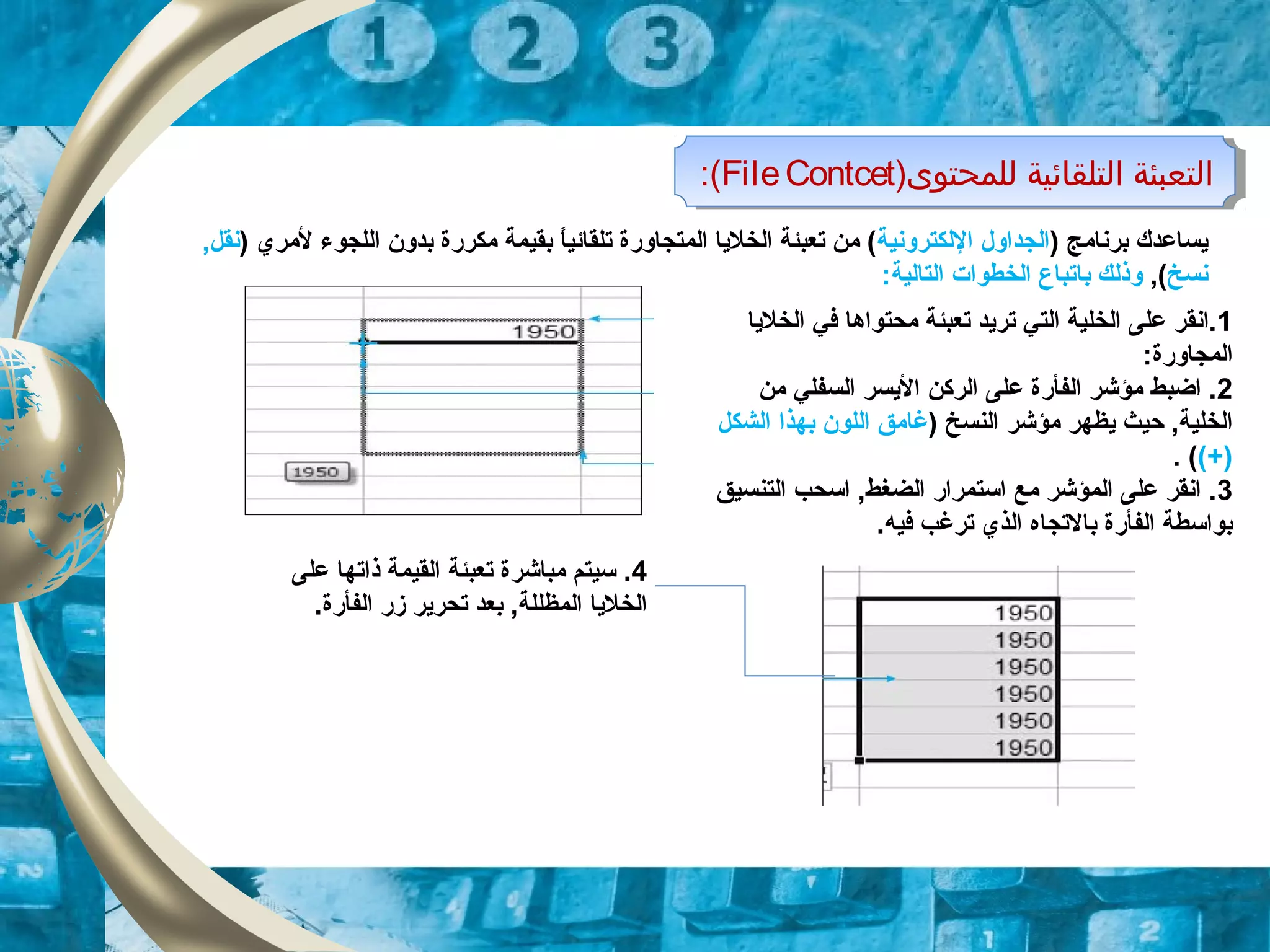 )‫وللمحتوى‬ ‫اولتلقائية‬ ‫اولتعبئة‬FileContcet:( )‫وللمحتوى‬ ‫اولتلقائية‬ ‫اولتعبئة‬FileContcet:(
) ‫برنامج‬ ‫يساعدك‬‫اللكترونية‬ ‫الجداول‬) ‫لمري‬ ‫اللجوء‬ ‫بدون‬ ‫مكررة‬ ‫بقيمة‬ ‫ا‬ً ‫تلقائي‬ ‫المتجاورة‬ ‫الخليا‬ ‫تعبئة‬ ‫من‬ (,‫نقل‬
‫نسخ‬,(‫ب‬ ‫وذلك‬‫ا‬:‫التالية‬ ‫الخطوات‬ ‫تباع‬
1‫الخليا‬ ‫في‬ ‫محتواها‬ ‫تعبئة‬ ‫تريد‬ ‫التي‬ ‫الخلية‬ ‫على‬ ‫.انقر‬
:‫المجاورة‬
2‫السفل‬ ‫اليسر‬ ‫الركن‬ ‫على‬ ‫الفأرة‬ ‫مؤشر‬ ‫اضبط‬ .‫ي‬‫من‬
) ‫النسخ‬ ‫مؤشر‬ ‫يظهر‬ ‫حيث‬ ,‫الخلية‬‫اللون‬ ‫غامق‬‫بهذا‬‫الشكل‬
(+). (
3‫التنسيق‬ ‫اسحب‬ ,‫الضغط‬ ‫استمرار‬ ‫مع‬ ‫المؤشر‬ ‫على‬ ‫انقر‬ .
.‫فيه‬ ‫ترغب‬ ‫الذي‬ ‫بالتجاه‬ ‫الفأرة‬ ‫بواسطة‬
4‫على‬ ‫ذاتها‬ ‫القيمة‬ ‫تعبئة‬ ‫مباشرة‬ ‫سيتم‬ .
.‫الفأرة‬ ‫زر‬ ‫تحرير‬ ‫بعد‬ ,‫المظللة‬ ‫الخليا‬
 