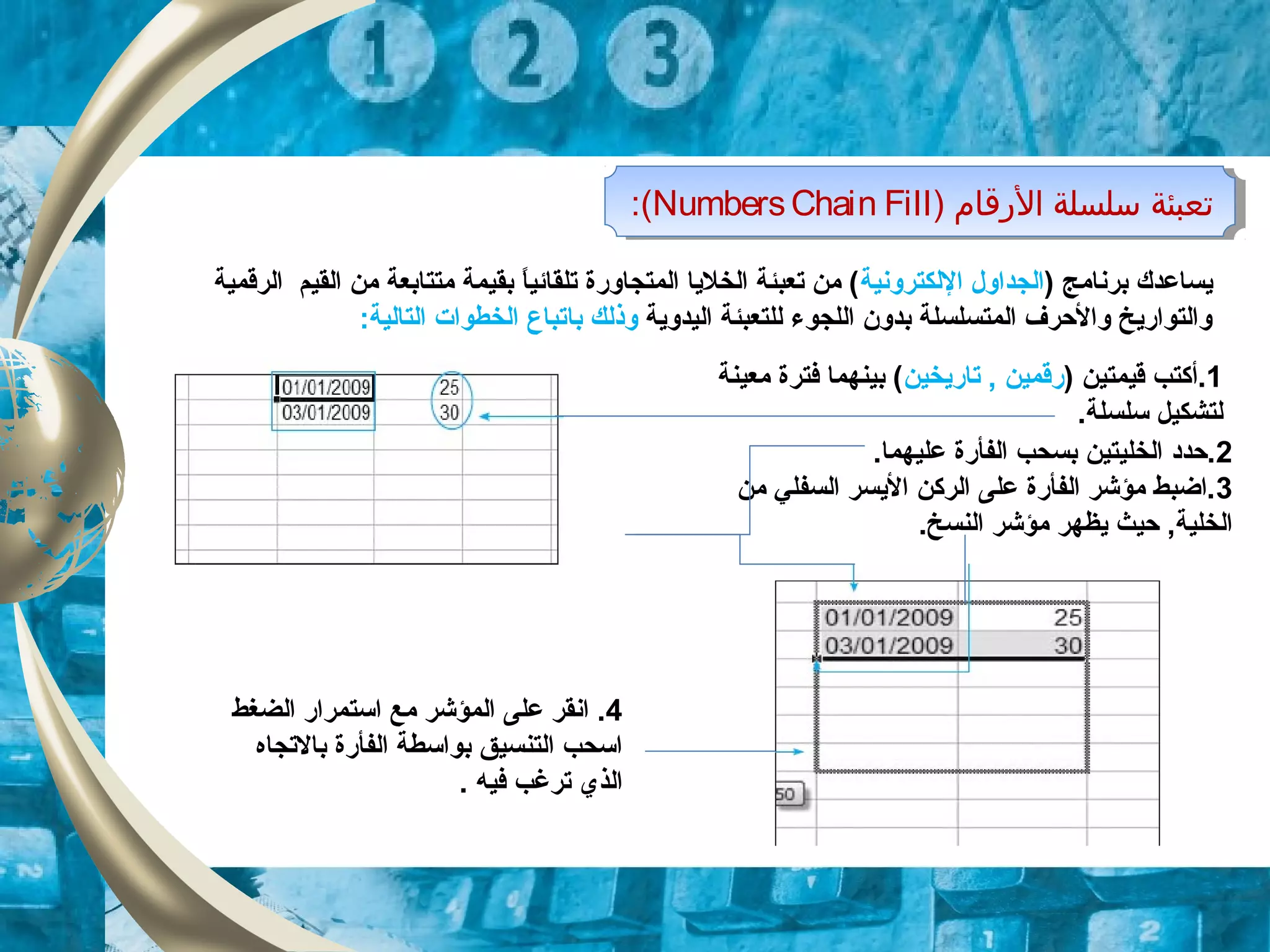 ) ‫الرقام‬ ‫سلسلة‬ ‫تعبئة‬NumbersChain Fill:( ) ‫الرقام‬ ‫سلسلة‬ ‫تعبئة‬NumbersChain Fill:(
) ‫برنامج‬ ‫يساعدك‬‫اللكترونية‬ ‫الجداول‬‫الرقمية‬ ‫القيم‬ ‫من‬ ‫متتابعة‬ ‫بقيمة‬ ‫ا‬ً ‫تلقائي‬ ‫المتجاورة‬ ‫الخليا‬ ‫تعبئة‬ ‫من‬ (
‫اليدوية‬ ‫للتعبئة‬ ‫اللجوء‬ ‫بدون‬ ‫المتسلسلة‬ ‫والحرف‬ ‫والتواريخ‬‫ب‬ ‫وذلك‬‫ا‬:‫التالية‬ ‫الخطوات‬ ‫تباع‬
2.‫عليهما‬ ‫الفأرة‬ ‫بسحب‬ ‫الخليتين‬ ‫.حدود‬
3‫السفل‬ ‫اليسر‬ ‫الركن‬ ‫على‬ ‫الفأرة‬ ‫مؤشر‬ ‫.اضبط‬‫ي‬‫من‬
.‫النسخ‬ ‫مؤشر‬ ‫يظهر‬ ‫حيث‬ ,‫الخلية‬
4‫الضغط‬ ‫استمرار‬ ‫مع‬ ‫المؤشر‬ ‫على‬ ‫انقر‬ .
‫بالتجاه‬ ‫الفأرة‬ ‫بواسطة‬ ‫التنسيق‬ ‫اسحب‬
. ‫فيه‬ ‫ترغب‬ ‫الذي‬
1.‫أ‬) ‫قيمتين‬ ‫كتب‬‫تاريخين‬ , ‫رقمين‬‫معينة‬ ‫فترة‬ ‫بينهما‬ (
.‫سلسلة‬ ‫لتشكيل‬
 