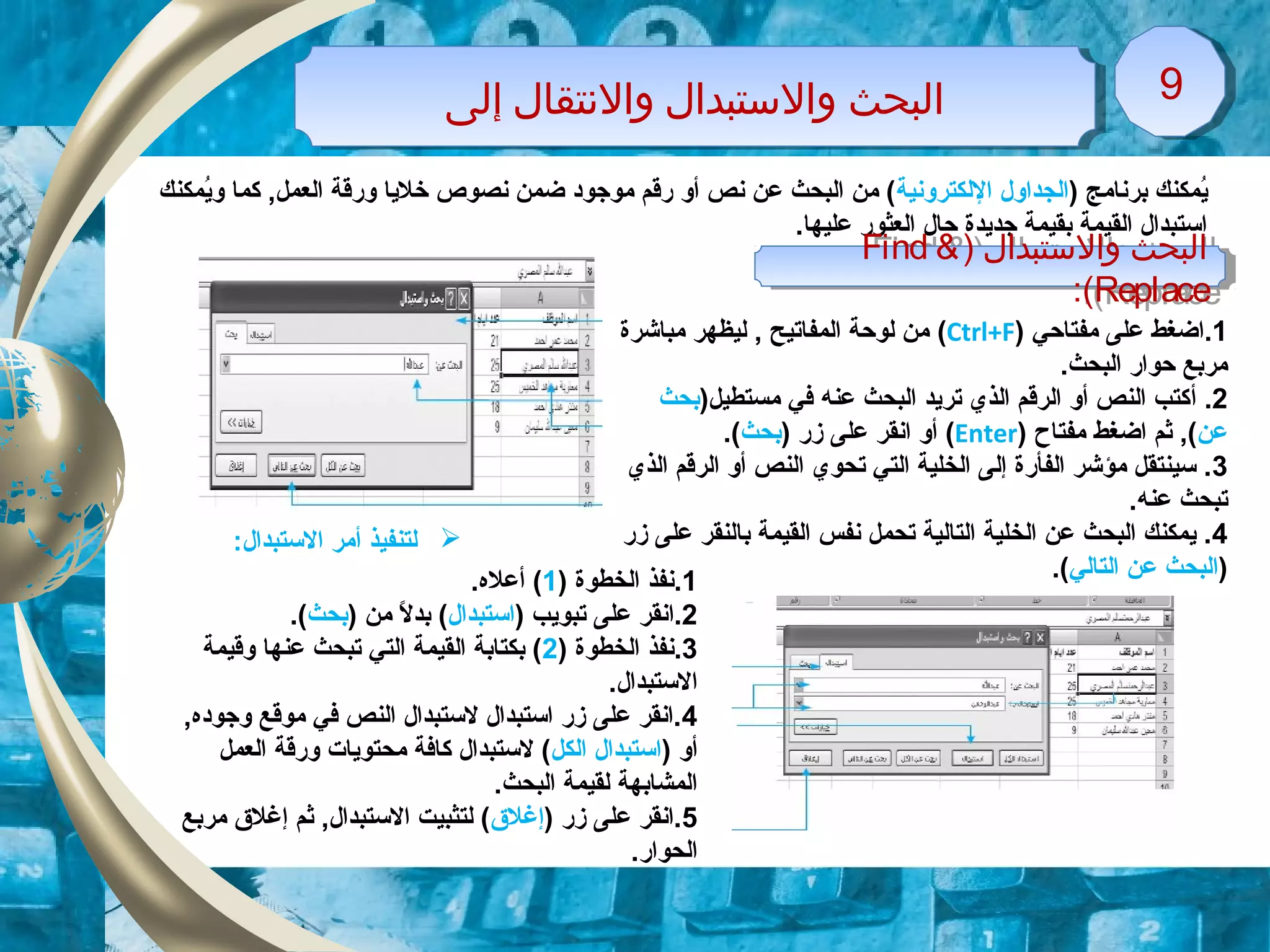 1.‫ا‬‫مفتاحي‬ ‫على‬ ‫ضغط‬)Ctrl+F(‫مباشرة‬ ‫ليظهر‬ , ‫المفاتيح‬ ‫لوحة‬ ‫من‬
.‫البحث‬ ‫حوار‬ ‫مربع‬
2.‫أ‬)‫مستطيل‬ ‫في‬ ‫عنه‬ ‫البحث‬ ‫تريد‬ ‫الذي‬ ‫الرقم‬ ‫أو‬ ‫النص‬ ‫كتب‬‫بحث‬
‫عن‬‫مفتاح‬ ‫اضغط‬ ‫ثم‬ ,()Enter() ‫زر‬ ‫على‬ ‫انقر‬ ‫أو‬‫بحث‬.(
3‫الذي‬ ‫الرقم‬ ‫أو‬ ‫النص‬ ‫تحوي‬ ‫التي‬ ‫الخلية‬ ‫إلى‬ ‫الفأرة‬ ‫مؤشر‬ ‫سينتقل‬ .
.‫عنه‬ ‫تبحث‬
4‫زر‬ ‫على‬ ‫بالنقر‬ ‫القيمة‬ ‫نفس‬ ‫تحمل‬ ‫التالية‬ ‫الخلية‬ ‫عن‬ ‫البحث‬ ‫يمكنك‬ .
)‫التالي‬ ‫عن‬ ‫البحث‬.(
) ‫برنامج‬ ‫يمكنك‬ُ‫م‬‫اللكترونية‬ ‫الجداول‬‫يمكنك‬ُ‫م‬‫و‬ ‫كما‬ ,‫العمل‬ ‫ورقة‬ ‫خليا‬ ‫نصوص‬ ‫ضمن‬ ‫موزجوود‬ ‫رقم‬ ‫أو‬ ‫نص‬ ‫عن‬ ‫البحث‬ ‫من‬ (
.‫عليها‬ ‫العثور‬ ‫حال‬ ‫زجديدة‬ ‫بقيمة‬ ‫القيمة‬ ‫استبدال‬
) ‫والستبدال‬ ‫اولبحث‬Find &
Replace:(
) ‫والستبدال‬ ‫اولبحث‬Find &
Replace:(
‫إولى‬ ‫والتنتقال‬ ‫والستبدال‬ ‫اولبحث‬‫إولى‬ ‫والتنتقال‬ ‫والستبدال‬ ‫اولبحث‬ 99
1) ‫الخطوة‬ ‫.نفذ‬1.‫أعله‬ (
2.‫ا‬) ‫تبويب‬ ‫على‬ ‫نقر‬‫استبدال‬) ‫من‬ ‫ل‬ً  ‫بد‬ (‫بحث‬.(
3) ‫الخطوة‬ ‫.نفذ‬2‫وقيمة‬ ‫عنها‬ ‫تبحث‬ ‫التي‬ ‫القيمة‬ ‫بكتابة‬ (
.‫الستبدال‬
4‫وزجوود‬ ‫موقع‬ ‫في‬ ‫النص‬ ‫لستبدال‬ ‫استبدال‬ ‫زر‬ ‫على‬ ‫.انقر‬‫ه‬,
) ‫أو‬‫الكل‬ ‫استبدال‬‫العمل‬ ‫ورقة‬ ‫محتويات‬ ‫كافة‬ ‫لستبدال‬ (
.‫البحث‬ ‫لقيمة‬ ‫المشابهة‬
5) ‫زر‬ ‫على‬ ‫.انقر‬‫إغلق‬‫مربع‬ ‫إغلق‬ ‫ثم‬ ,‫الستبدال‬ ‫لتثبيت‬ (
.‫الحوار‬
:‫الستبدال‬ ‫أمر‬ ‫لتنفيذ‬
 