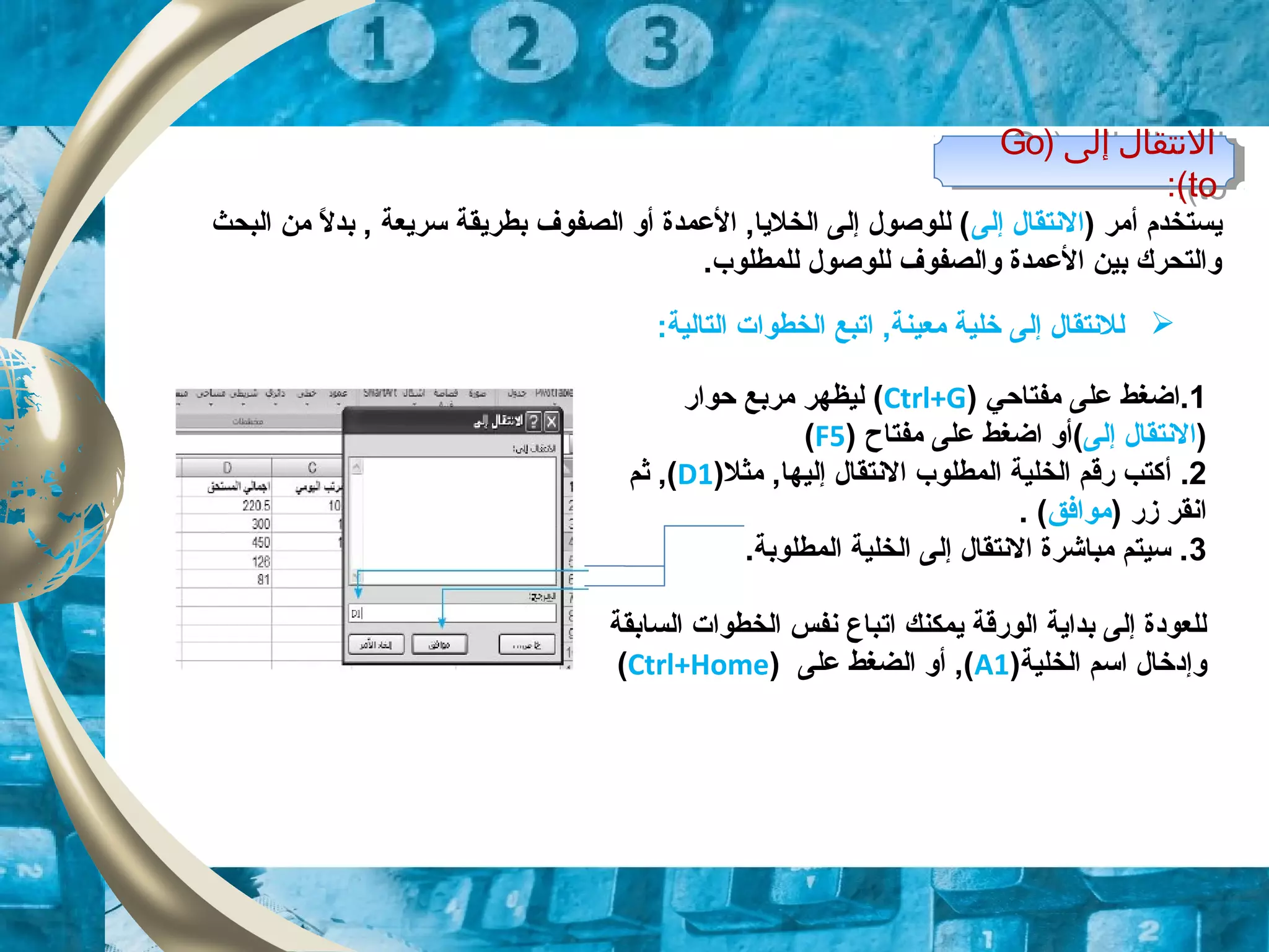 ) ‫إولى‬ ‫التنتقال‬Go
to:(
) ‫إولى‬ ‫التنتقال‬Go
to:(
‫ي‬) ‫أمر‬ ‫ستخدم‬‫إلى‬ ‫النتقال‬‫البحث‬ ‫من‬ ‫ل‬ً  ‫بد‬ , ‫سريعة‬ ‫بطريقة‬ ‫الصفوف‬ ‫أو‬ ‫العمدة‬ ,‫الخليا‬ ‫إلى‬ ‫للوصول‬ (
.‫للمطلوب‬ ‫للوصول‬ ‫والصفوف‬ ‫العمدة‬ ‫بين‬ ‫والتحرك‬
1‫مفتاحي‬ ‫على‬ ‫.اضغط‬)Ctrl+G(‫حوار‬ ‫مربع‬ ‫ليظهر‬
)‫إلى‬ ‫النتقال‬() ‫مفتاح‬ ‫على‬ ‫اضغط‬ ‫أو‬F5(
2.‫أ‬)‫مثل‬ ,‫إليها‬ ‫النتقال‬ ‫المطلوب‬ ‫الخلية‬ ‫رقم‬ ‫كتب‬D1‫ثم‬ ,(
) ‫زر‬ ‫انقر‬‫موافق‬. (
3.‫المطلوبة‬ ‫الخلية‬ ‫إلى‬ ‫النتقال‬ ‫مباشرة‬ ‫سيتم‬ .
‫يمكنك‬ ‫الورقة‬ ‫بداية‬ ‫إلى‬ ‫للعوودة‬‫ات‬‫السابقة‬ ‫الخطوات‬ ‫نفس‬ ‫باع‬
)‫الخلية‬ ‫اسم‬ ‫وإودخال‬A1‫على‬ ‫الضغط‬ ‫أو‬ ,()Ctrl+Home(
:‫التالية‬ ‫الخطوات‬ ‫اتبع‬ ,‫معينة‬ ‫خلية‬ ‫إلى‬ ‫للنتقال‬
 