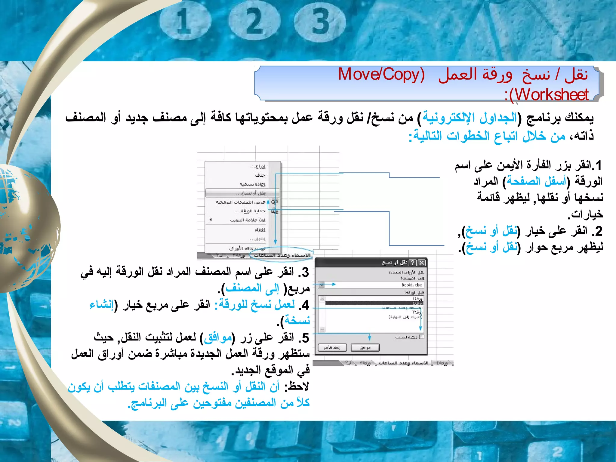 ) ‫اولعمل‬ ‫ورقة‬ ‫تنسخ‬ / ‫تنقل‬Move/Copy
Worksheet:(
) ‫اولعمل‬ ‫ورقة‬ ‫تنسخ‬ / ‫تنقل‬Move/Copy
Worksheet:(
) ‫برنامج‬ ‫يمكنك‬‫اللكترونية‬ ‫الجداول‬‫المصنف‬ ‫أو‬ ‫زجديد‬ ‫مصنف‬ ‫إلى‬ ‫كافة‬ ‫بمحتوياتها‬ ‫عمل‬ ‫ورقة‬ ‫نقل‬ /‫نسخ‬ ‫من‬ (
،‫ذاته‬‫خلل‬ ‫من‬‫ا‬:‫التالية‬ ‫الخطوات‬ ‫تباع‬
1‫اسم‬ ‫على‬ ‫اليمن‬ ‫الفأرة‬ ‫بزر‬ ‫.انقر‬
) ‫الورقة‬‫الصفحة‬ ‫أسفل‬‫المراود‬ (
‫قائمة‬ ‫ليظهر‬ ,‫نقلها‬ ‫أو‬ ‫نسخها‬
.‫خيارات‬
2) ‫خيار‬ ‫على‬ ‫انقر‬ .‫نسخ‬ ‫أو‬ ‫نقل‬,(
) ‫حوار‬ ‫مربع‬ ‫ليظهر‬‫نسخ‬ ‫أو‬ ‫نقل‬.(
3‫في‬ ‫إليه‬ ‫الورقة‬ ‫نقل‬ ‫المراود‬ ‫المصنف‬ ‫اسم‬ ‫على‬ ‫انقر‬ .
)‫مربع‬‫المصنف‬ ‫إلى‬.(
4.:‫للورقة‬ ‫نسخ‬ ‫لعمل‬) ‫خيار‬ ‫مربع‬ ‫على‬ ‫انقر‬‫إنشاء‬
‫نسخة‬.(
5‫زر‬ ‫على‬ ‫انقر‬ .)‫موافق‬(‫حيث‬ ,‫النقل‬ ‫لتثبيت‬ ‫لعمل‬
‫العمل‬ ‫أوراق‬ ‫ضمن‬ ‫مباشرة‬ ‫الجديدة‬ ‫العمل‬ ‫ورقة‬ ‫ستظهر‬
.‫الجديد‬ ‫الموقع‬ ‫في‬
:‫لحظ‬‫يكون‬ ‫أن‬ ‫يتطلب‬ ‫المصنفات‬ ‫بين‬ ‫النسخ‬ ‫أو‬ ‫النقل‬ ‫أن‬
.‫البرنامج‬ ‫على‬ ‫مفتوحين‬ ‫المصنفين‬ ‫من‬ ‫ل‬ً  ‫ك‬
 
