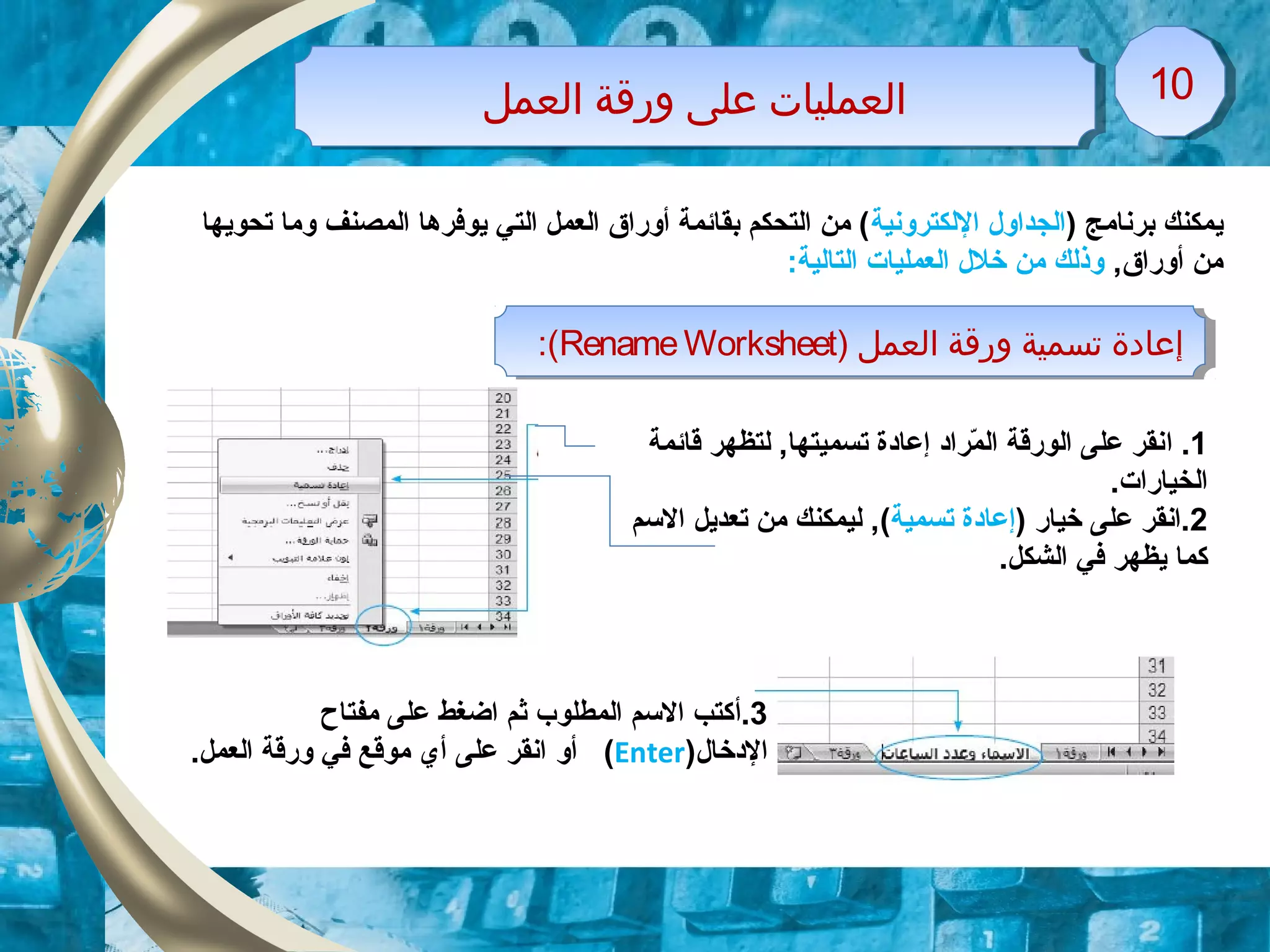 ‫اولعمل‬ ‫ورقة‬ ‫معلى‬ ‫اولعمليات‬‫اولعمل‬ ‫ورقة‬ ‫معلى‬ ‫اولعمليات‬ 1010
‫ي‬) ‫برنامج‬ ‫مكنك‬‫اللكترونية‬ ‫الجداول‬‫تحويها‬ ‫وما‬ ‫المصنف‬ ‫يوفرها‬ ‫التي‬ ‫العمل‬ ‫أوراق‬ ‫بقائمة‬ ‫التحكم‬ ‫من‬ (
,‫أوراق‬ ‫من‬:‫التالية‬ ‫العمليات‬ ‫خلل‬ ‫من‬ ‫وذلك‬
) ‫اولعمل‬ ‫ورقة‬ ‫تسمية‬ ‫إمعاودة‬RenameWorksheet:( ) ‫اولعمل‬ ‫ورقة‬ ‫تسمية‬ ‫إمعاودة‬RenameWorksheet:(
1.‫ا‬‫قائمة‬ ‫لتظهر‬ ,‫تسميتها‬ ‫إعاودة‬ ‫مراود‬ّ‫ر‬ ‫ال‬ ‫الورقة‬ ‫على‬ ‫نقر‬
.‫الخيارات‬
2‫خيار‬ ‫على‬ ‫.انقر‬)‫تسمية‬ ‫إعاودة‬(‫السم‬ ‫تعديل‬ ‫من‬ ‫ليمكنك‬ ,
.‫الشكل‬ ‫في‬ ‫يظهر‬ ‫كما‬
3‫.أ‬‫مفتاح‬ ‫على‬ ‫اضغط‬ ‫ثم‬ ‫المطلوب‬ ‫السم‬ ‫كتب‬
‫الودخال‬)Enter(‫أو‬.‫العمل‬ ‫ورقة‬ ‫في‬ ‫موقع‬ ‫أي‬ ‫على‬ ‫انقر‬
 