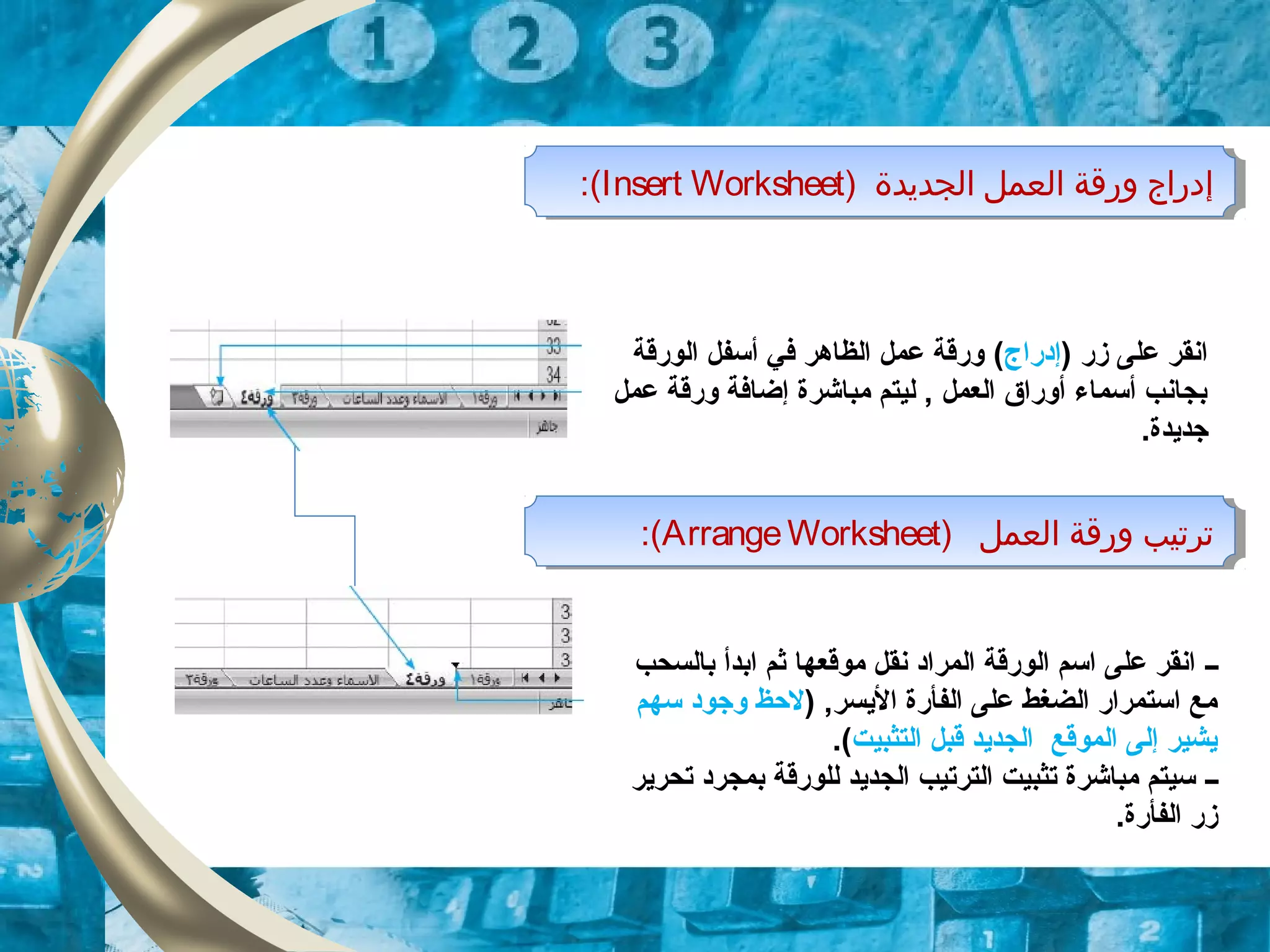 ) ‫اولجديدة‬ ‫اولعمل‬ ‫ورقة‬ ‫إودراج‬Insert Worksheet:( ) ‫اولجديدة‬ ‫اولعمل‬ ‫ورقة‬ ‫إودراج‬Insert Worksheet:(
) ‫اولعمل‬ ‫ورقة‬ ‫ترتيب‬ArrangeWorksheet:( ) ‫اولعمل‬ ‫ورقة‬ ‫ترتيب‬ArrangeWorksheet:(
‫زر‬ ‫على‬ ‫انقر‬)‫إودراج‬(‫الورقة‬ ‫أسفل‬ ‫في‬ ‫الظاهر‬ ‫عمل‬ ‫ورقة‬
‫عمل‬ ‫ورقة‬ ‫إضافة‬ ‫مباشرة‬ ‫ليتم‬ , ‫العمل‬ ‫أوراق‬ ‫أسماء‬ ‫بجانب‬
.‫زجديدة‬
‫ــ‬‫بالسحب‬ ‫ابدأ‬ ‫ثم‬ ‫موقعها‬ ‫نقل‬ ‫المراود‬ ‫الورقة‬ ‫اسم‬ ‫على‬ ‫انقر‬
) ,‫اليسر‬ ‫الفأرة‬ ‫على‬ ‫الضغط‬ ‫استمرار‬ ‫مع‬‫سهم‬ ‫وزجوود‬ ‫لحظ‬
‫التثبيت‬ ‫قبل‬ ‫الجديد‬ ‫الموقع‬ ‫إلى‬ ‫يشير‬.(
‫ــ‬‫تحرير‬ ‫بمجرود‬ ‫للورقة‬ ‫الجديد‬ ‫الترتيب‬ ‫تثبيت‬ ‫مباشرة‬ ‫سيتم‬
.‫الفأرة‬ ‫زر‬
 