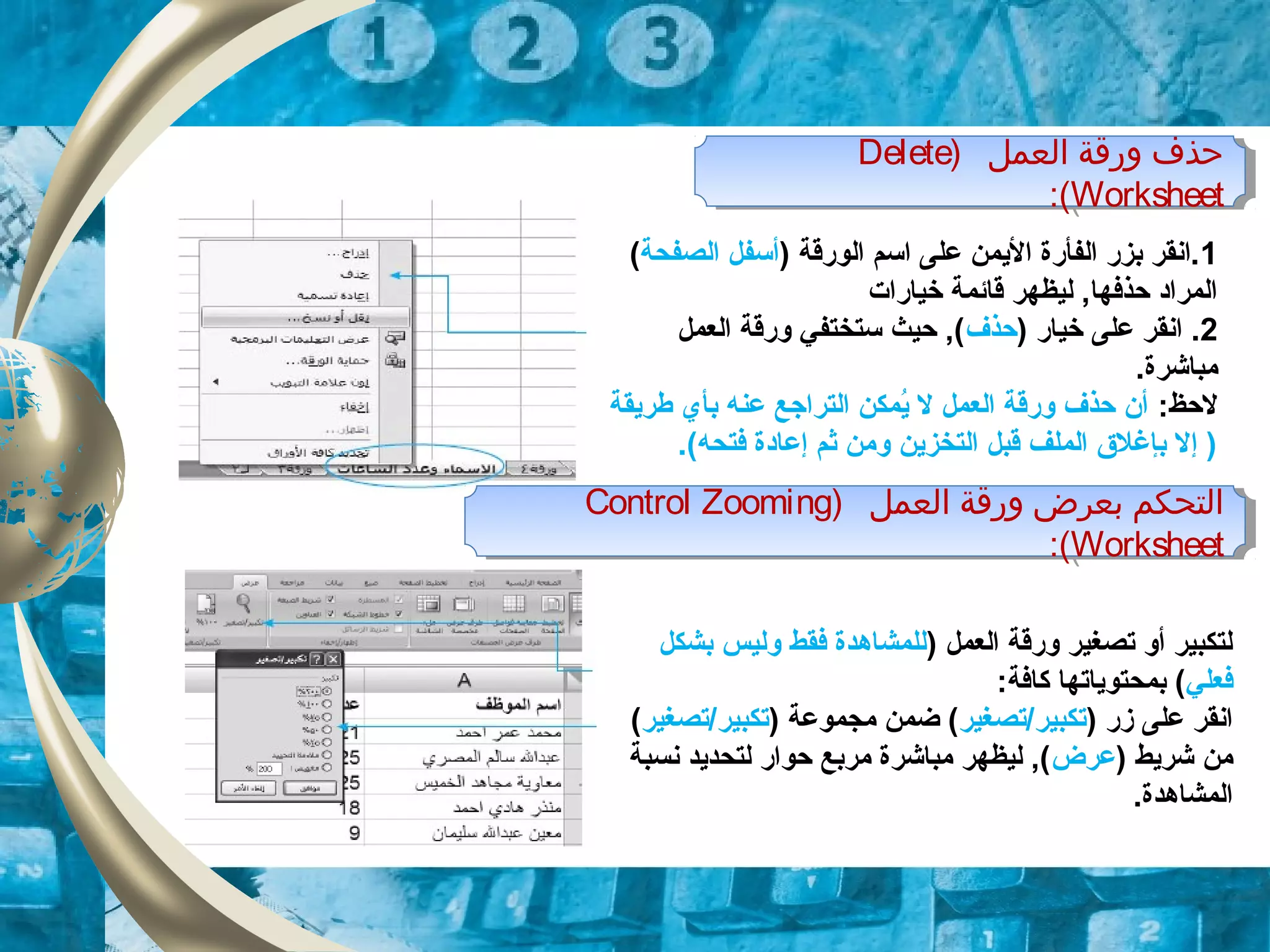 ) ‫اولعمل‬ ‫ورقة‬ ‫حذف‬Delete
Worksheet:(
) ‫اولعمل‬ ‫ورقة‬ ‫حذف‬Delete
Worksheet:(
1) ‫الورقة‬ ‫اسم‬ ‫على‬ ‫اليمن‬ ‫الفأرة‬ ‫بزر‬ ‫.انقر‬‫الصفحة‬ ‫أسفل‬(
‫خيارات‬ ‫قائمة‬ ‫ليظهر‬ ,‫حذفها‬ ‫المراود‬
2) ‫خيار‬ ‫على‬ ‫انقر‬ .‫حذف‬‫العمل‬ ‫ورقة‬ ‫ستختفي‬ ‫حيث‬ ,(
.‫مباشرة‬
:‫لحظ‬‫طريقة‬ ‫بأي‬ ‫عنه‬ ‫الترازجع‬ ‫يمكن‬ُ‫م‬ ‫ل‬ ‫العمل‬ ‫ورقة‬ ‫حذف‬ ‫أن‬
.(‫فتحه‬ ‫إعاودة‬ ‫ثم‬ ‫ومن‬ ‫التخزين‬ ‫قبل‬ ‫الملف‬ ‫بإغلق‬ ‫إل‬ )
) ‫اولعمل‬ ‫ورقة‬ ‫بعرض‬ ‫اولتحكم‬Control Zooming
Worksheet:(
) ‫اولعمل‬ ‫ورقة‬ ‫بعرض‬ ‫اولتحكم‬Control Zooming
Worksheet:(
) ‫العمل‬ ‫ورقة‬ ‫تصغير‬ ‫أو‬ ‫لتكبير‬‫بشكل‬ ‫وليس‬ ‫فقط‬ ‫للمشاهدة‬
‫فعلي‬:‫كافة‬ ‫بمحتوياتها‬ (
) ‫زر‬ ‫على‬ ‫انقر‬‫تكبير/تصغير‬) ‫مجموعة‬ ‫ضمن‬ (‫تكبير/تصغير‬(
) ‫شريط‬ ‫من‬‫عرض‬‫نسبة‬ ‫لتحديد‬ ‫حوار‬ ‫مربع‬ ‫مباشرة‬ ‫ليظهر‬ ,(
.‫المشاهدة‬
 