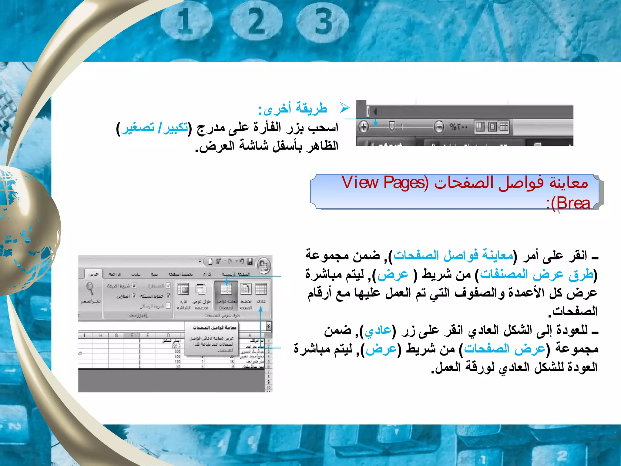 :‫أخرى‬ ‫طريقة‬
) ‫مدرج‬ ‫على‬ ‫الفأرة‬ ‫بزر‬ ‫اسحب‬‫تصغير‬ /‫تكبير‬(
.‫العرض‬ ‫شاشة‬ ‫بأسفل‬ ‫الظاهر‬
) ‫اولصفحات‬ ‫فواصل‬ ‫معاينة‬View Pages
Brea:(
) ‫اولصفحات‬ ‫فواصل‬ ‫معاينة‬View Pages
Brea:(
‫ــ‬) ‫أمر‬ ‫على‬ ‫انقر‬‫الصفحات‬ ‫فواصل‬ ‫معاينة‬‫مجموعة‬ ‫ضمن‬ ,(
)‫المصنفات‬ ‫عرض‬ ‫طرق‬) ‫شريط‬ ‫من‬ (‫عرض‬‫مباشرة‬ ‫ليتم‬ ,(
‫أرقام‬ ‫مع‬ ‫عليها‬ ‫العمل‬ ‫تم‬ ‫التي‬ ‫والصفوف‬ ‫العمدة‬ ‫كل‬ ‫عرض‬
.‫الصفحات‬
‫ــ‬) ‫زر‬ ‫على‬ ‫انقر‬ ‫العاودي‬ ‫الشكل‬ ‫إلى‬ ‫للعوودة‬‫عاودي‬‫ضمن‬ ,(
) ‫مجموعة‬‫الصفحات‬ ‫عرض‬) ‫شريط‬ ‫من‬ (‫عرض‬‫مباشرة‬ ‫ليتم‬ ,(
.‫العمل‬ ‫لورقة‬ ‫العاودي‬ ‫للشكل‬ ‫العوودة‬
 