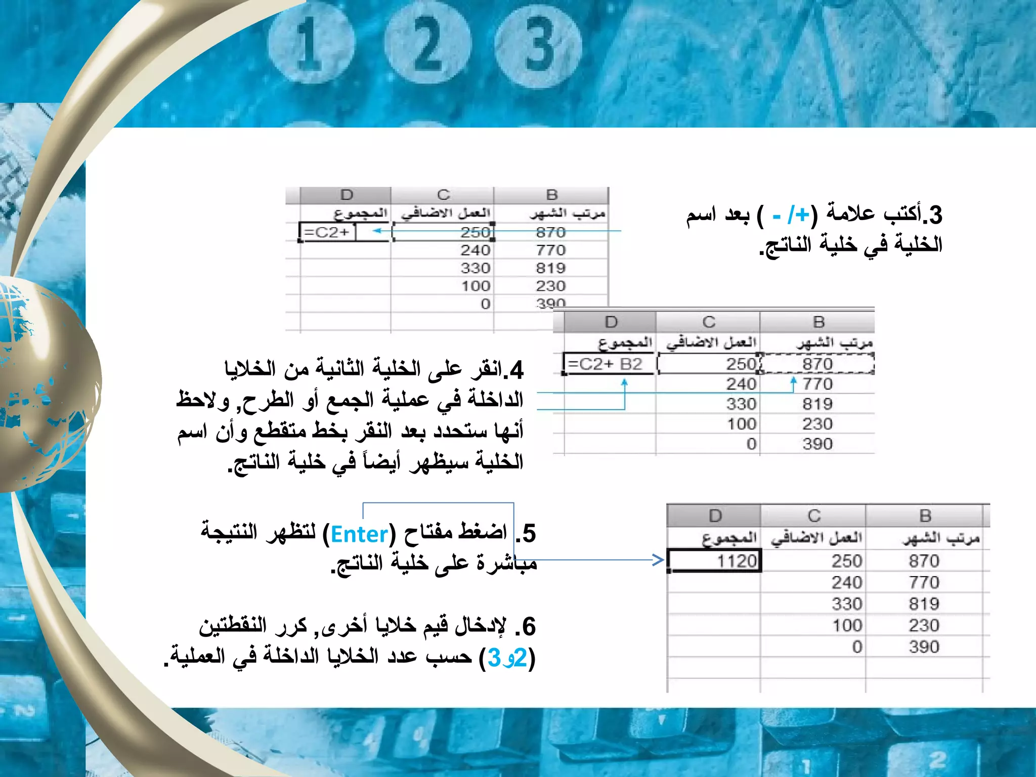 3.) ‫علمة‬ ‫أكتب‬- /+‫اسم‬ ‫بعد‬ (
.‫الناتج‬ ‫خلية‬ ‫في‬ ‫الخلية‬
4‫الخليا‬ ‫من‬ ‫الثانية‬ ‫الخلية‬ ‫على‬ ‫.انقر‬
‫ولحظ‬ ,‫الطرح‬ ‫أو‬ ‫الجمع‬ ‫عملية‬ ‫في‬ ‫الداخلة‬
‫اسم‬ ‫وأن‬ ‫متقطع‬ ‫بخط‬ ‫النقر‬ ‫بعد‬ ‫ستحدود‬ ‫أنها‬
.‫الناتج‬ ‫خلية‬ ‫في‬ ‫ا‬ً ‫أيض‬ ‫سيظهر‬ ‫الخلية‬
5‫مفتاح‬ ‫اضغط‬ .)Enter(‫النتيجة‬ ‫لتظهر‬
.‫الناتج‬ ‫خلية‬ ‫على‬ ‫مباشرة‬
6‫النقطتين‬ ‫كرر‬ ,‫أخرى‬ ‫خليا‬ ‫قيم‬ ‫لودخال‬ .
)2‫و‬3.‫العملية‬ ‫في‬ ‫الداخلة‬ ‫الخليا‬ ‫عدود‬ ‫حسب‬ (
 