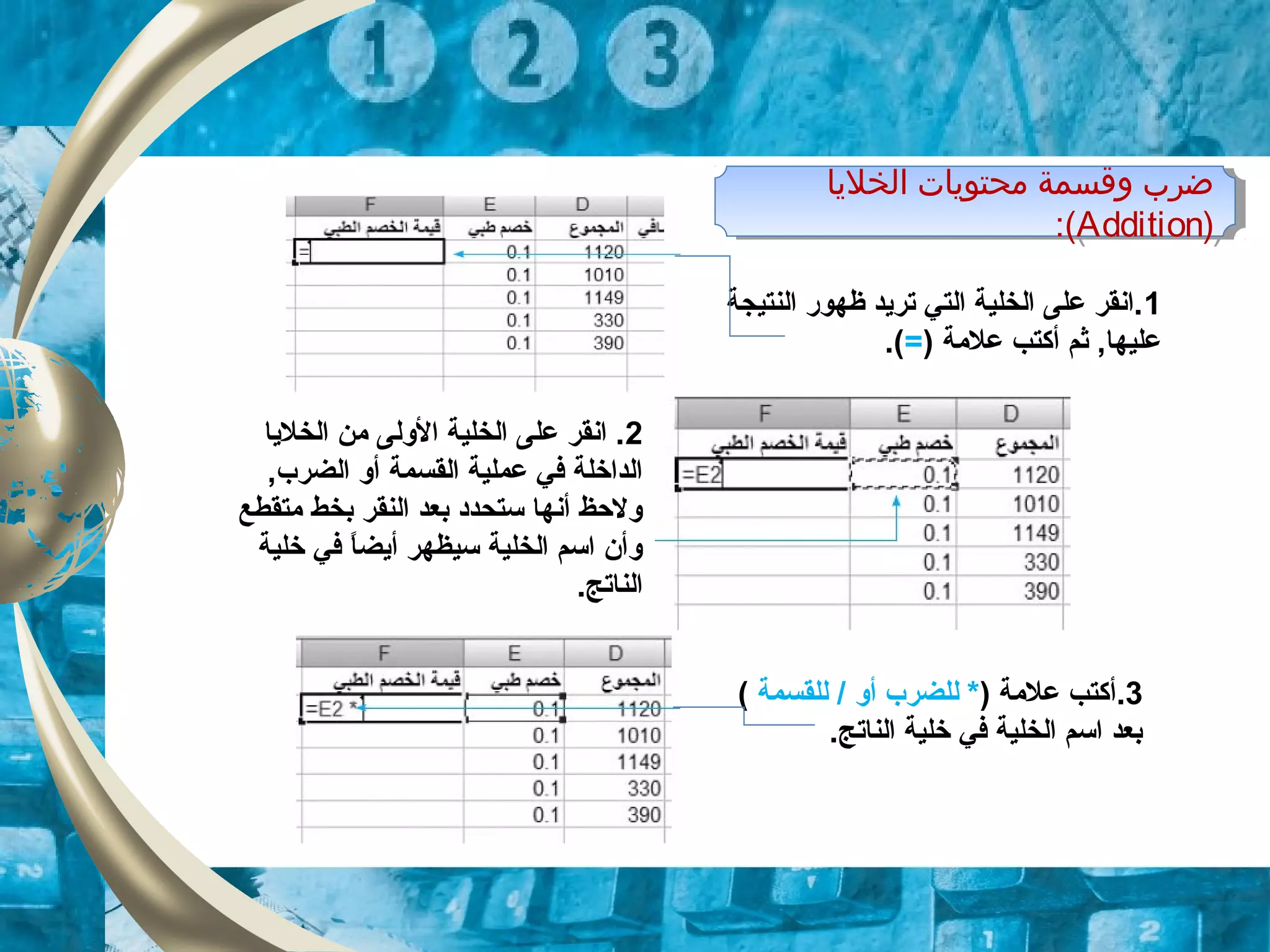 ‫اولخليا‬ ‫محتويات‬ ‫وقسمة‬ ‫ضرب‬
)Addition:(
‫اولخليا‬ ‫محتويات‬ ‫وقسمة‬ ‫ضرب‬
)Addition:(
1‫النتيجة‬ ‫ظهور‬ ‫تريد‬ ‫التي‬ ‫الخلية‬ ‫على‬ ‫.انقر‬
) ‫علمة‬ ‫أكتب‬ ‫ثم‬ ,‫عليها‬=.(
2‫الخليا‬ ‫من‬ ‫الولى‬ ‫الخلية‬ ‫على‬ ‫انقر‬ .
‫ا‬ ‫عملية‬ ‫في‬ ‫الداخلة‬‫لقسمة‬‫ال‬ ‫أو‬‫ضرب‬,
‫متقطع‬ ‫بخط‬ ‫النقر‬ ‫بعد‬ ‫ستحدود‬ ‫أنها‬ ‫ولحظ‬
‫خلية‬ ‫في‬ ‫ا‬ً ‫أيض‬ ‫سيظهر‬ ‫الخلية‬ ‫اسم‬ ‫وأن‬
.‫الناتج‬
3.) ‫علمة‬ ‫أكتب‬‫أو‬ ‫للضرب‬ */‫للقسمة‬(
.‫الناتج‬ ‫خلية‬ ‫في‬ ‫الخلية‬ ‫اسم‬ ‫بعد‬
 