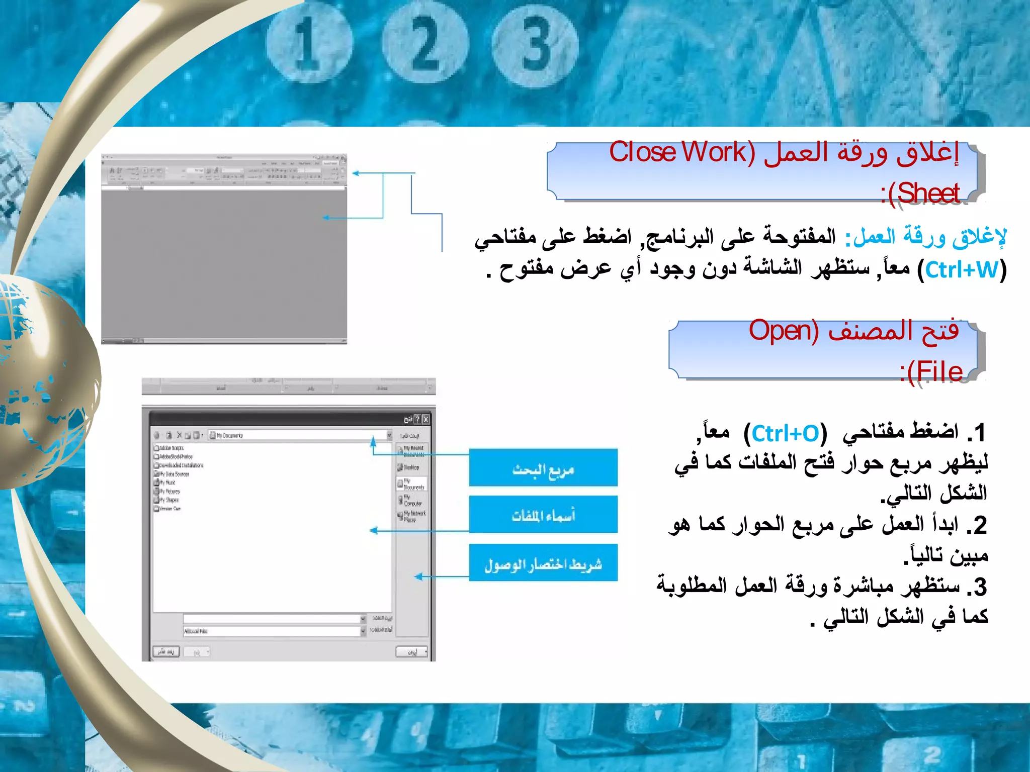 ) ‫العمل‬ ‫ورقة‬ ‫إغل ق‬CloseWork
Sheet:(
) ‫العمل‬ ‫ورقة‬ ‫إغل ق‬CloseWork
Sheet:(
‫العمل‬ ‫وقرقة‬ ‫لغل ق‬:‫مفتاحي‬ ‫على‬ ‫اضغط‬ ,‫البرنامج‬ ‫على‬ ‫المفتوحة‬
)Ctrl+W(‫عرض‬ ‫أي‬ ‫وجود‬ ‫دون‬ ‫الشاشة‬ ‫تستظهر‬ ,‫ا‬ً ‫مع‬. ‫مفتوح‬
) ‫المصنف‬ ‫فتح‬Open
File:(
) ‫المصنف‬ ‫فتح‬Open
File:(
1.‫مفتاحي‬ ‫اضغط‬)Ctrl+O(,‫ا‬ً ‫مع‬
‫في‬ ‫كما‬ ‫الملفات‬ ‫فتح‬ ‫حواقر‬ ‫مربع‬ ‫ليظهر‬
.‫التالي‬ ‫الشكل‬
2‫هو‬ ‫كما‬ ‫الحواقر‬ ‫مربع‬ ‫على‬ ‫العمل‬ ‫ابدأ‬ .
.‫ا‬ً ‫تالي‬ ‫مبين‬
3‫المطلوبة‬ ‫العمل‬ ‫وقرقة‬ ‫مباشرة‬ ‫تستظهر‬ .
‫التالي‬ ‫الشكل‬ ‫في‬ ‫كما‬.
 
