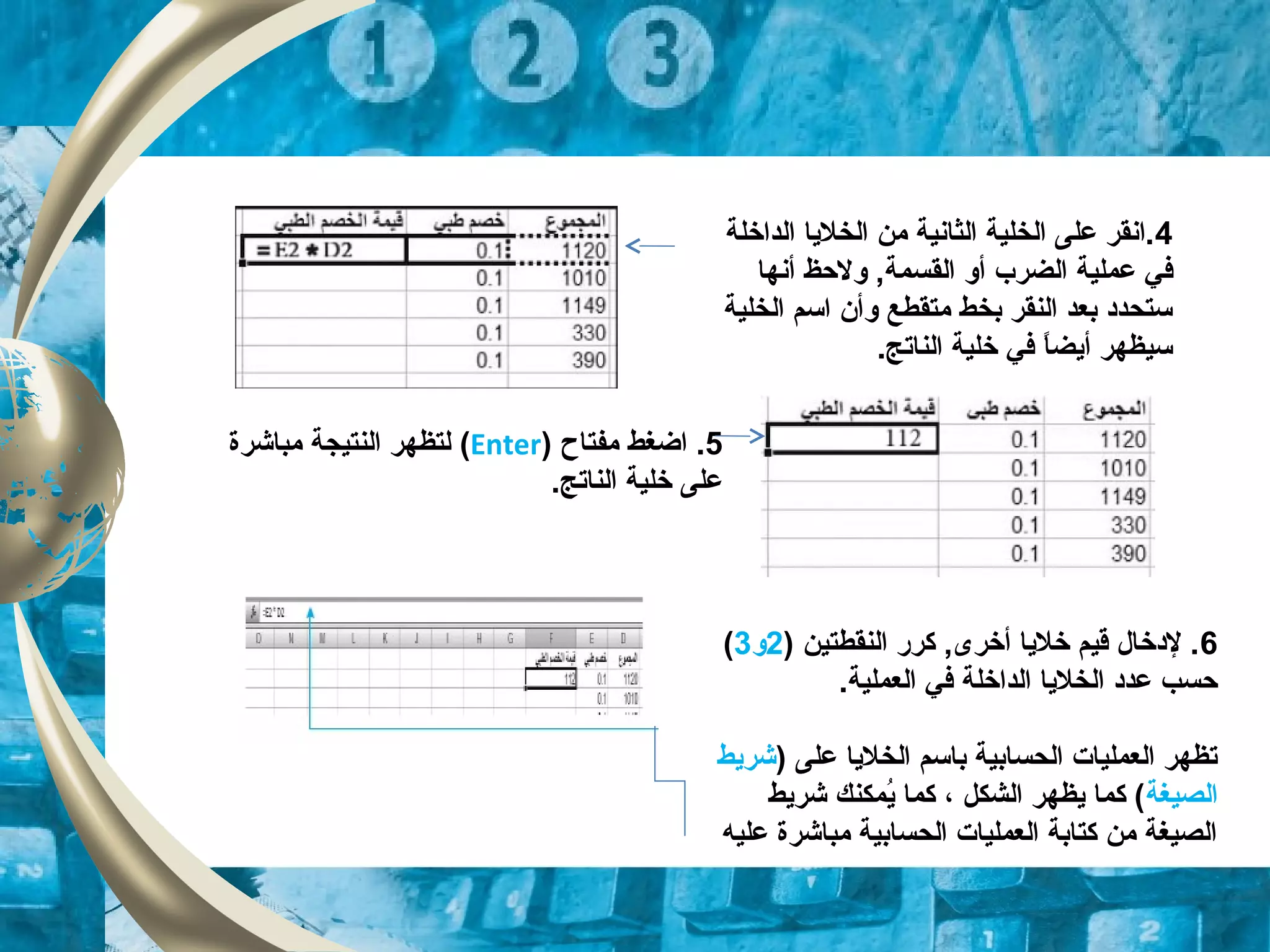 4‫الداخلة‬ ‫الخليا‬ ‫من‬ ‫الثانية‬ ‫الخلية‬ ‫على‬ ‫.انقر‬
‫عملية‬ ‫في‬‫الضرب‬‫أو‬‫القسمة‬‫أنها‬ ‫ولحظ‬ ,
‫الخلية‬ ‫اسم‬ ‫وأن‬ ‫متقطع‬ ‫بخط‬ ‫النقر‬ ‫بعد‬ ‫ستحدود‬
.‫الناتج‬ ‫خلية‬ ‫في‬ ‫ا‬ً ‫أيض‬ ‫سيظهر‬
5‫مفتاح‬ ‫اضغط‬ .)Enter(‫مباشرة‬ ‫النتيجة‬ ‫لتظهر‬
.‫الناتج‬ ‫خلية‬ ‫على‬
6) ‫النقطتين‬ ‫كرر‬ ,‫أخرى‬ ‫خليا‬ ‫قيم‬ ‫لودخال‬ .2‫و‬3(
.‫العملية‬ ‫في‬ ‫الداخلة‬ ‫الخليا‬ ‫عدود‬ ‫حسب‬
) ‫على‬ ‫الخليا‬ ‫باسم‬ ‫الحسابية‬ ‫العمليات‬ ‫تظهر‬‫شريط‬
‫الصيغة‬‫شريط‬ ‫يمكنك‬ُ‫م‬ ‫كما‬ ، ‫الشكل‬ ‫يظهر‬ ‫كما‬ (
‫عليه‬ ‫مباشرة‬ ‫الحسابية‬ ‫العمليات‬ ‫كتابة‬ ‫من‬ ‫الصيغة‬
 
