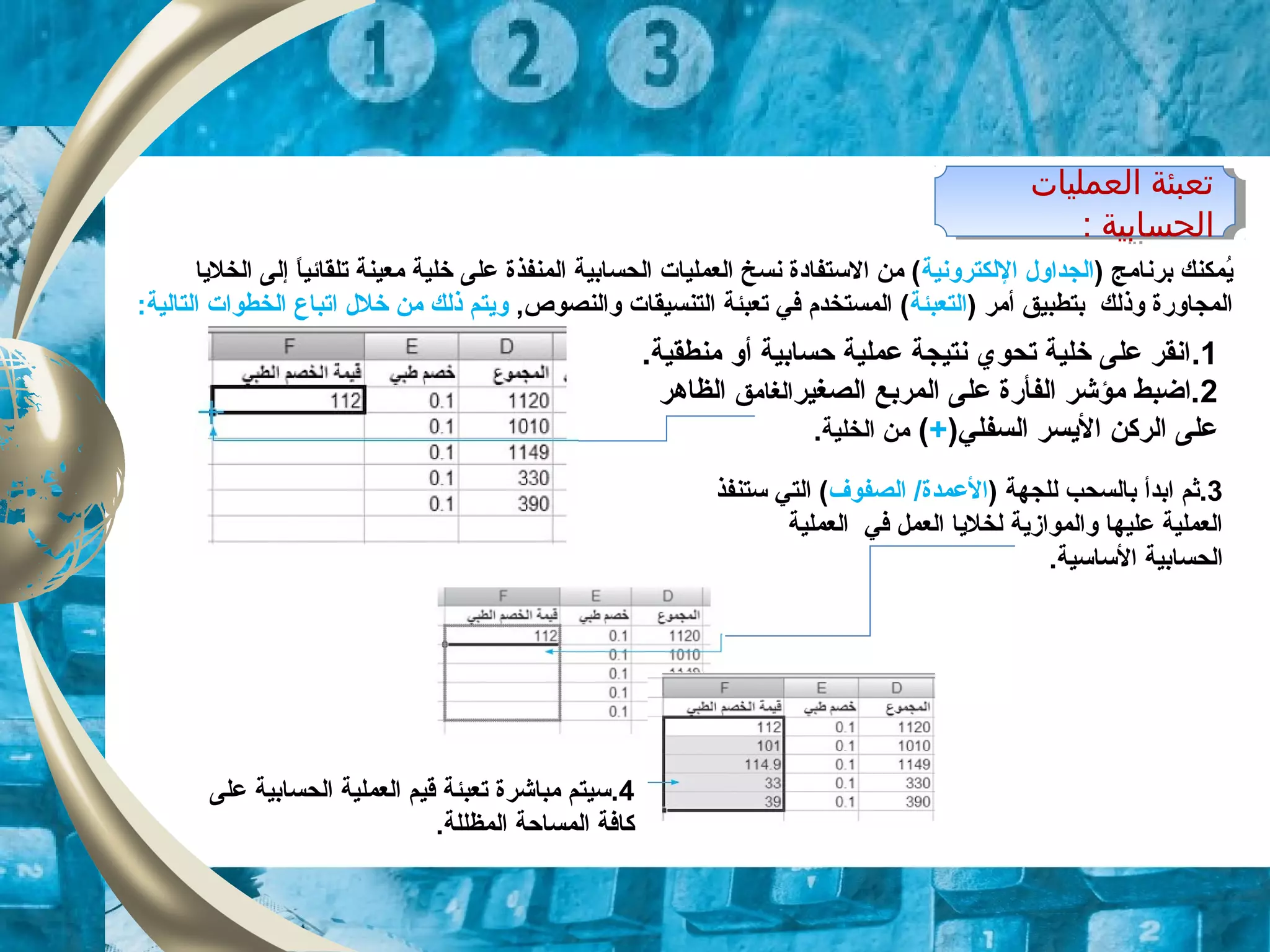 ) ‫برنامج‬ ‫يمكنك‬ُ‫م‬‫اللكترونية‬ ‫الجداول‬‫الخليا‬ ‫إلى‬ ‫ا‬ً ‫تلقائي‬ ‫معينة‬ ‫خلية‬ ‫على‬ ‫المنفذة‬ ‫الحسابية‬ ‫العمليات‬ ‫نسخ‬ ‫الستفاودة‬ ‫من‬ (
) ‫أمر‬ ‫بتطبيق‬ ‫وذلك‬ ‫المجاورة‬‫التعبئة‬,‫والنصوص‬ ‫التنسيقات‬ ‫تعبئة‬ ‫في‬ ‫المستخدم‬ (‫خلل‬ ‫من‬ ‫ذلك‬ ‫ويتم‬‫ا‬:‫التالية‬ ‫الخطوات‬ ‫تباع‬
1..‫منطقية‬ ‫أو‬ ‫حسابية‬ ‫عملية‬ ‫نتيجة‬ ‫تحوي‬ ‫خلية‬ ‫على‬ ‫انقر‬
2‫المربع‬ ‫على‬ ‫الفأرة‬ ‫مؤشر‬ ‫.اضبط‬‫الصغير‬‫الغامق‬‫الظاهر‬
)‫السفلي‬ ‫اليسر‬ ‫الركن‬ ‫على‬+(.‫الخلية‬ ‫من‬
‫اولعمليات‬ ‫تعبئة‬
: ‫اولحسابية‬
‫اولعمليات‬ ‫تعبئة‬
: ‫اولحسابية‬
3‫.ثم‬‫ابدأ‬) ‫للجهة‬ ‫بالسحب‬‫الصفوف‬ /‫العمدة‬‫ستنفذ‬ ‫التي‬ (
‫العملية‬ ‫في‬ ‫العمل‬ ‫لخليا‬ ‫والموازية‬ ‫عليها‬ ‫العملية‬
.‫الساسية‬ ‫الحسابية‬
4‫على‬ ‫الحسابية‬ ‫العملية‬ ‫قيم‬ ‫تعبئة‬ ‫مباشرة‬ ‫.سيتم‬
.‫المظللة‬ ‫المساحة‬ ‫كافة‬
 