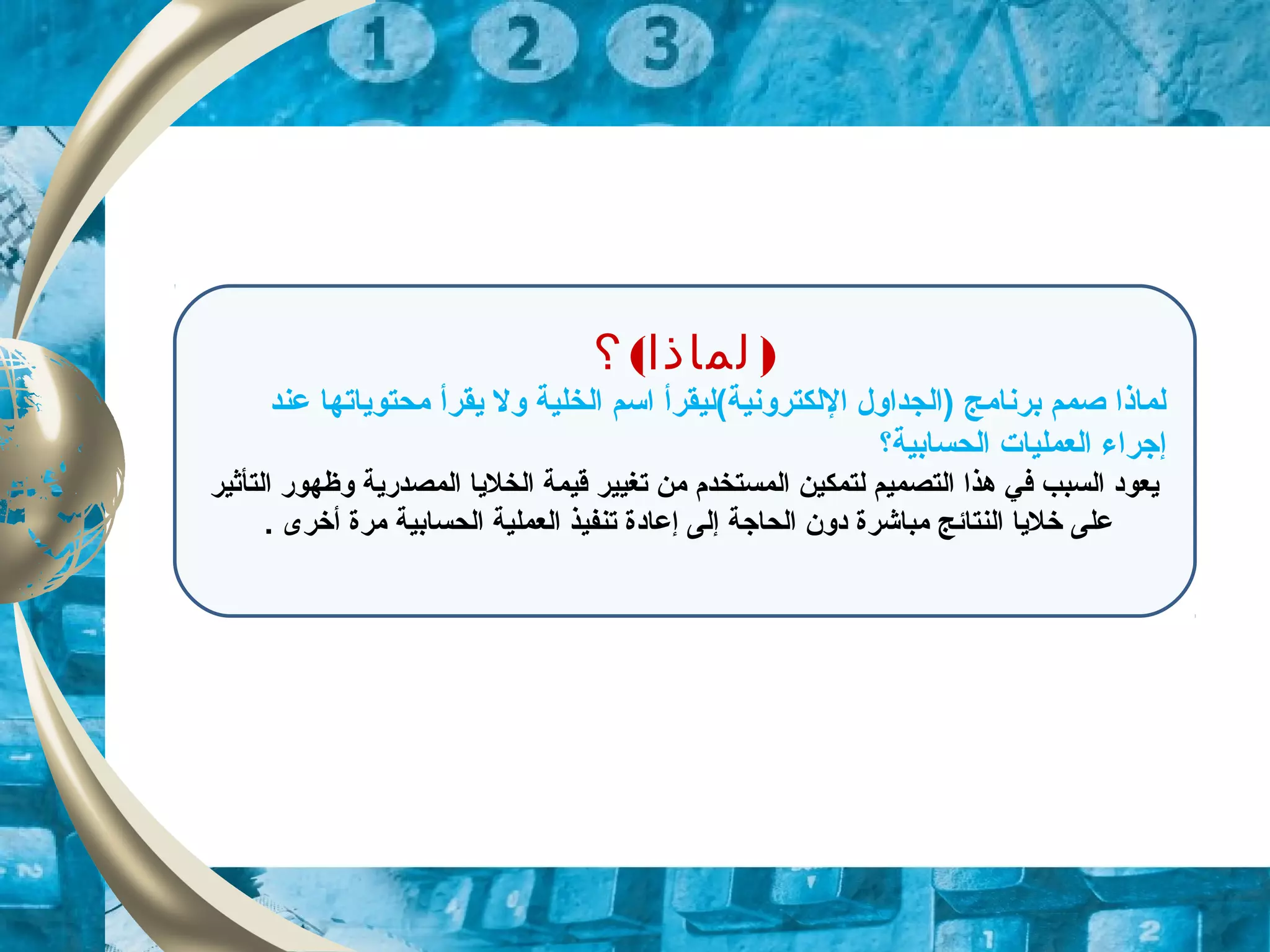 ( )‫؟‬ ‫ولماذا‬
‫عند‬ ‫محتوياتها‬ ‫يقرأ‬ ‫ول‬ ‫الخلية‬ ‫اسم‬ ‫اللكترونية(ليقرأ‬ ‫)الجداول‬ ‫برنامج‬ ‫صمم‬ ‫لماذا‬
‫الحسابية؟‬ ‫العمليات‬ ‫إزجراء‬
‫التأثير‬ ‫وظهور‬ ‫المصدرية‬ ‫الخليا‬ ‫قيمة‬ ‫تغيير‬ ‫من‬ ‫المستخدم‬ ‫لتمكين‬ ‫التصميم‬ ‫هذا‬ ‫في‬ ‫السبب‬ ‫يعوود‬
. ‫أخرى‬ ‫مرة‬ ‫الحسابية‬ ‫العملية‬ ‫تنفيذ‬ ‫إعاودة‬ ‫إلى‬ ‫الحازجة‬ ‫ودون‬ ‫مباشرة‬ ‫النتائج‬ ‫خليا‬ ‫على‬
 