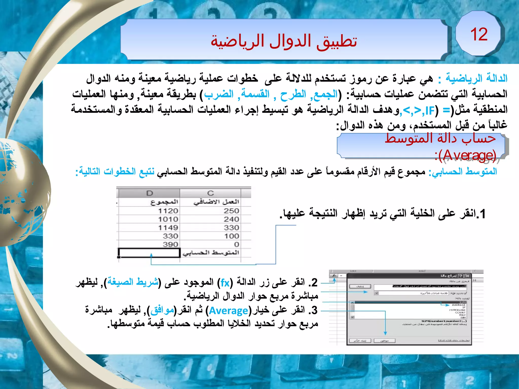 ‫اولرياضية‬ ‫اولدوال‬ ‫تطبيق‬‫اولرياضية‬ ‫اولدوال‬ ‫تطبيق‬ 1212
: ‫الرياضية‬ ‫الدالة‬‫الدوال‬ ‫ومنه‬ ‫معينة‬ ‫رياضية‬ ‫عملية‬ ‫خطوات‬ ‫على‬ ‫للدللة‬ ‫تستخدم‬ ‫رموز‬ ‫عن‬ ‫عبارة‬ ‫هي‬
) :‫حسابية‬ ‫عمليات‬ ‫تتضمن‬ ‫التي‬ ‫الحسابية‬‫الضرب‬ ,‫القسمة‬ , ‫الطرح‬ ,‫الجمع‬‫العمليات‬ ‫ومنها‬ ,‫معينة‬ ‫بطريقة‬ (
)‫مثل‬ ‫المنطقية‬=)IF,<,>,‫والمستخدمة‬ ‫المعقدة‬ ‫الحسابية‬ ‫العمليات‬ ‫إزجراء‬ ‫تبسيط‬ ‫هو‬ ‫الرياضية‬ ‫الدالة‬ ‫وهدف‬
‫المستخدم‬ ‫قبل‬ ‫من‬ ‫ا‬ً ‫غالب‬،:‫الدوال‬ ‫هذه‬ ‫ومن‬
:‫الحسابي‬ ‫المتوسط‬‫الحسابي‬ ‫المتوسط‬ ‫ودالة‬ ‫ولتنفيذ‬ ‫القيم‬ ‫عدود‬ ‫على‬ ‫ا‬ً ‫مقسوم‬ ‫الرقام‬ ‫قيم‬ ‫مجموع‬:‫التالية‬ ‫الخطوات‬ ‫نتبع‬
‫اولمتوسط‬ ‫وداولة‬ ‫حساب‬
)Average:(
‫اولمتوسط‬ ‫وداولة‬ ‫حساب‬
)Average:(
1‫.ا‬.‫عليها‬ ‫النتيجة‬ ‫إظهار‬ ‫تريد‬ ‫التي‬ ‫الخلية‬ ‫على‬ ‫نقر‬
2‫الدالة‬ ‫زر‬ ‫على‬ ‫انقر‬ .)fx() ‫على‬ ‫الموزجوود‬‫الصيغة‬ ‫شريط‬‫ليظهر‬ ,(
.‫الرياضية‬ ‫الدوال‬ ‫حوار‬ ‫مربع‬ ‫مباشرة‬
3‫خيار‬ ‫على‬ ‫انقر‬ .)Average()‫انقر‬ ‫ثم‬‫موافق‬‫مباشرة‬ ‫ليظهر‬ ,(
.‫متوسطها‬ ‫قيمة‬ ‫حساب‬ ‫المطلوب‬ ‫الخليا‬ ‫تحديد‬ ‫حوار‬ ‫مربع‬
 