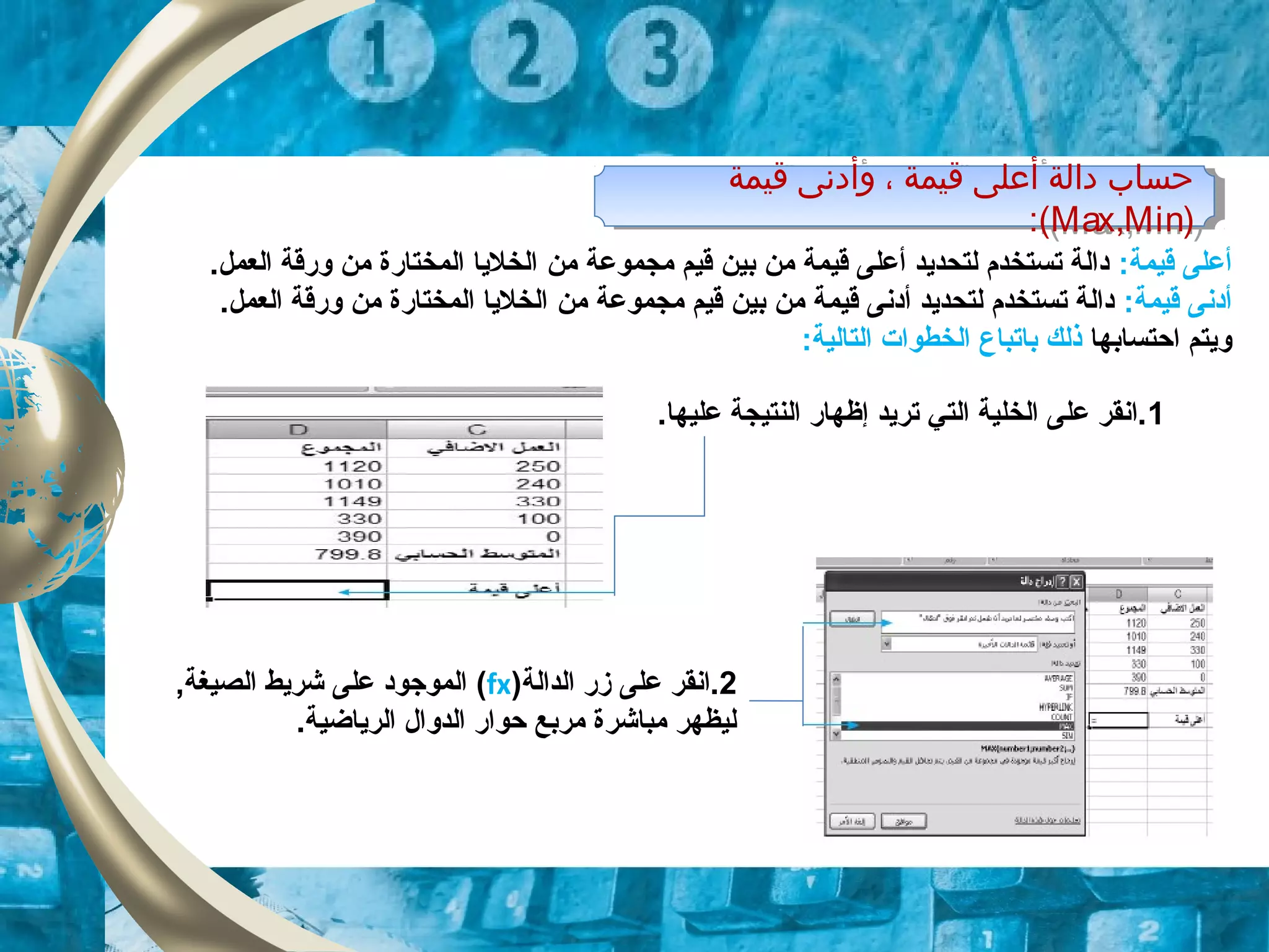 ‫قيمة‬ ‫وأدنى‬ ، ‫قيمة‬ ‫أعلى‬ ‫دالة‬ ‫حساب‬
)Max,Min:(
‫قيمة‬ ‫وأدنى‬ ، ‫قيمة‬ ‫أعلى‬ ‫دالة‬ ‫حساب‬
)Max,Min:(
:‫قيمة‬ ‫أعلى‬‫مجموعة‬ ‫قيم‬ ‫بين‬ ‫من‬ ‫قيمة‬ ‫أعلى‬ ‫لتحديد‬ ‫تستخدم‬ ‫دالة‬‫من‬.‫العمل‬ ‫ورقة‬ ‫من‬ ‫المختارة‬ ‫الخليا‬
:‫قيمة‬ ‫أدنى‬‫مجموعة‬ ‫قيم‬ ‫بين‬ ‫من‬ ‫قيمة‬ ‫أدنى‬ ‫لتحديد‬ ‫تستخدم‬ ‫دالة‬‫من‬.‫العمل‬ ‫ورقة‬ ‫من‬ ‫المختارة‬ ‫الخليا‬
‫احتسابها‬ ‫ويتم‬‫با‬ ‫ذلك‬‫تبا‬:‫التالية‬ ‫الخطوات‬ ‫ع‬
1.‫عليها‬ ‫النتيجة‬ ‫إظهار‬ ‫تريد‬ ‫التي‬ ‫الخلية‬ ‫على‬ ‫.انقر‬
2‫الدالة‬ ‫زر‬ ‫على‬ ‫.انقر‬)fx(,‫الصيغة‬ ‫شريط‬ ‫على‬ ‫الموجود‬
.‫الرياضية‬ ‫الدوال‬ ‫حوار‬ ‫مربع‬ ‫مباشرة‬ ‫ليظهر‬
 