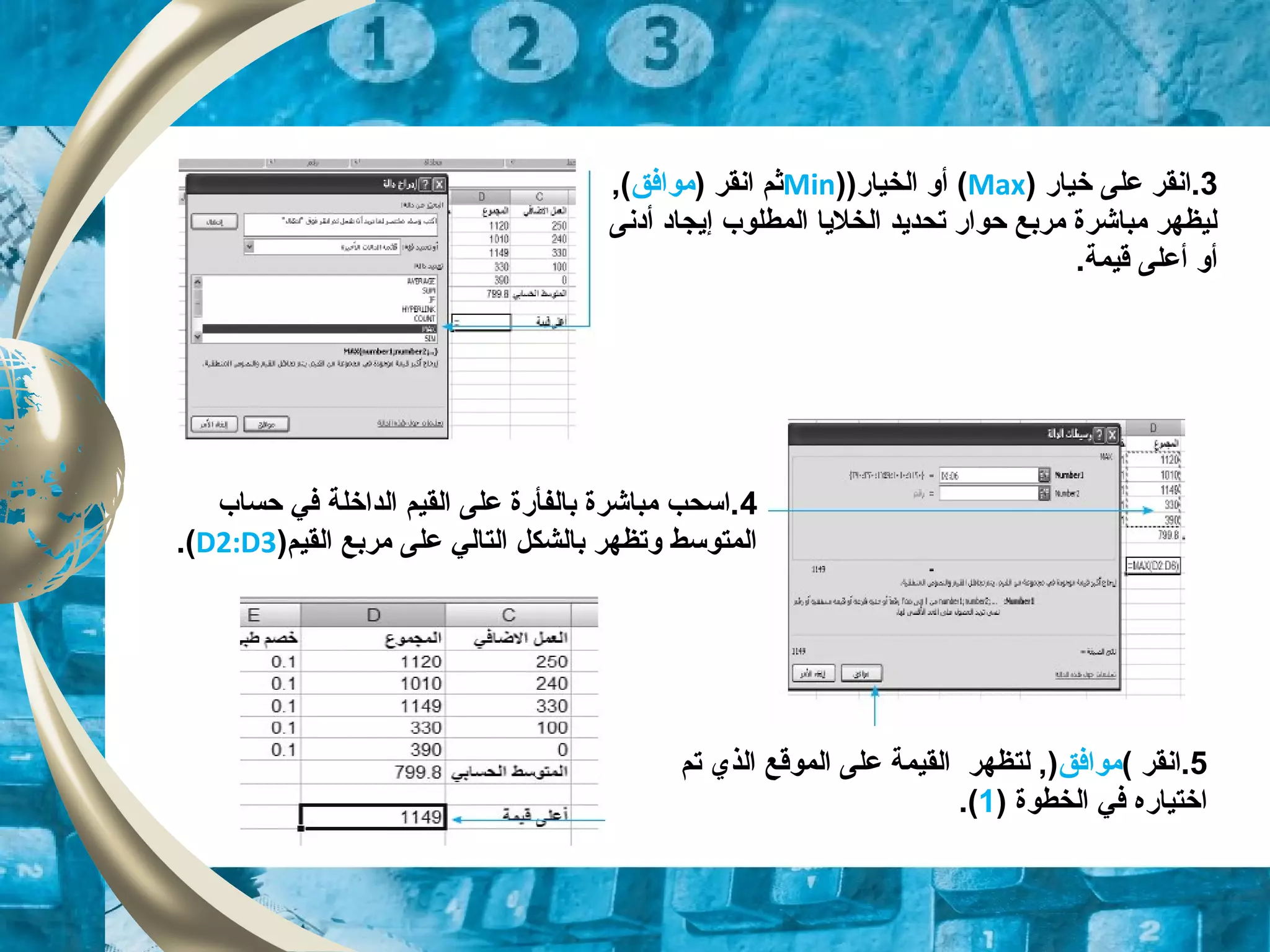 3‫خيار‬ ‫على‬ ‫.انقر‬)Max()‫الخيار‬ ‫أو‬)Min) ‫انقر‬ ‫ثم‬‫موافق‬,(
‫إيجاد‬ ‫المطلوب‬ ‫الخليا‬ ‫تحديد‬ ‫حوار‬ ‫مربع‬ ‫مباشرة‬ ‫ليظهر‬‫أدنى‬
.‫قيمة‬ ‫أعلى‬ ‫أو‬
4‫حساب‬ ‫في‬ ‫الداخلة‬ ‫القيم‬ ‫على‬ ‫بالفأرة‬ ‫مباشرة‬ ‫.اسحب‬
)‫القيم‬ ‫مربع‬ ‫على‬ ‫التالي‬ ‫بالشكل‬ ‫وتظهر‬ ‫المتوسط‬D2:D3.(
5‫.انقر‬(‫موافق‬)‫ل‬ ,‫ت‬‫تم‬ ‫الذي‬ ‫الموقع‬ ‫على‬ ‫القيمة‬ ‫ظهر‬
) ‫الخطوة‬ ‫في‬ ‫اختياره‬1.(
 