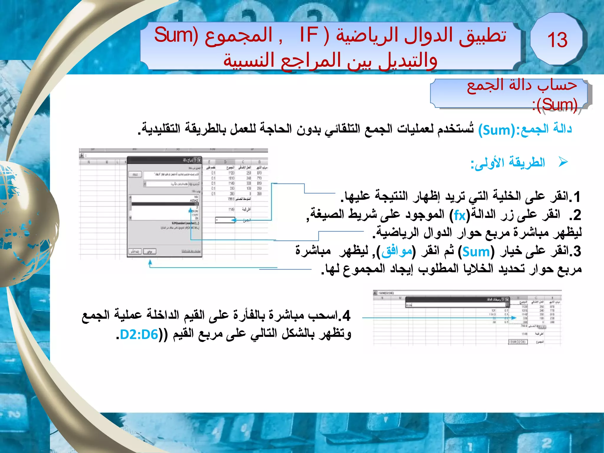 ) ‫الرياضية‬ ‫الدوال‬ ‫تطبيق‬IF‫المجموع‬ ,)Sum
‫النسبية‬ ‫المراجع‬ ‫بين‬ ‫والتبديل‬
) ‫الرياضية‬ ‫الدوال‬ ‫تطبيق‬IF‫المجموع‬ ,)Sum
‫النسبية‬ ‫المراجع‬ ‫بين‬ ‫والتبديل‬
1313
‫الجمع‬ ‫دالة‬):Sum(.‫التقليدية‬ ‫بالطريقة‬ ‫للعمل‬ ‫الحاجة‬ ‫بدون‬ ‫التلقائي‬ ‫الجمع‬ ‫لعمليات‬ ‫تستخدم‬ُ
‫الجمع‬ ‫دالة‬ ‫حساب‬
)Sum:(
‫الجمع‬ ‫دالة‬ ‫حساب‬
)Sum:(
1.‫عليها‬ ‫النتيجة‬ ‫إظهار‬ ‫تريد‬ ‫التي‬ ‫الخلية‬ ‫على‬ ‫.انقر‬
2‫الدالة‬ ‫زر‬ ‫على‬ ‫انقر‬ .)fx(,‫الصيغة‬ ‫شريط‬ ‫على‬ ‫الموجود‬
.‫الرياضية‬ ‫الدوال‬ ‫حوار‬ ‫مربع‬ ‫مباشرة‬ ‫ليظهر‬
3‫خيار‬ ‫على‬ ‫.انقر‬)Sum() ‫انقر‬ ‫ثم‬‫موافق‬‫مباشرة‬ ‫ليظهر‬ ,(
.‫لها‬ ‫المجموع‬ ‫إيجاد‬ ‫المطلوب‬ ‫الخليا‬ ‫تحديد‬ ‫حوار‬ ‫مربع‬
4‫الجمع‬ ‫عملية‬ ‫الداخلة‬ ‫القيم‬ ‫على‬ ‫بالفأرة‬ ‫مباشرة‬ ‫.اسحب‬
) ‫القيم‬ ‫مربع‬ ‫على‬ ‫التالي‬ ‫بالشكل‬ ‫وتظهر‬)D2:D6.
‫الولى‬ ‫الطريقة‬:
 