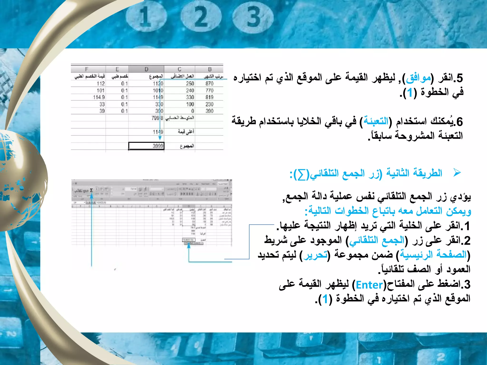 5‫.انقر‬)‫موافق‬(‫اختياره‬ ‫تم‬ ‫الذي‬ ‫الموقع‬ ‫على‬ ‫القيمة‬ ‫ليظهر‬ ,
) ‫الخطوة‬ ‫في‬1.(
6) ‫استخدام‬ ‫يمكنك‬ُ.‫التعبئة‬‫طريقة‬ ‫باستخدام‬ ‫الخليا‬ ‫باقي‬ ‫في‬ (
.‫ا‬ً.‫سابق‬ ‫المشروحة‬ ‫التعبئة‬
,‫الجمع‬ ‫دالة‬ ‫عملية‬ ‫نفس‬ ‫التلقائي‬ ‫الجمع‬ ‫زر‬ ‫يؤدي‬
‫ب‬ ‫معه‬ ‫التعامل‬ ‫ويمكن‬‫ا‬:‫التالية‬ ‫الخطوات‬ ‫تباع‬
1.‫عليها‬ ‫النتيجة‬ ‫إظهار‬ ‫تريد‬ ‫التي‬ ‫الخلية‬ ‫على‬ ‫.انقر‬
2) ‫زر‬ ‫على‬ ‫.انقر‬‫الجمع‬‫التلقائي‬‫شريط‬ ‫على‬ ‫الموجود‬ (
)‫الرئيسية‬ ‫الصفحة‬) ‫مجموعة‬ ‫ضمن‬ (‫تحرير‬‫تحديد‬ ‫ليتم‬ (
.‫ا‬ً.‫تلقائي‬ ‫الصف‬ ‫أو‬ ‫العمود‬
3‫المفتاح‬ ‫على‬ ‫.اضغط‬)Enter(‫على‬ ‫القيمة‬ ‫ليظهر‬
) ‫الخطوة‬ ‫في‬ ‫اختياره‬ ‫تم‬ ‫الذي‬ ‫الموقع‬1.(
:(∑)‫التلقائي‬ ‫الجمع‬ ‫)زر‬ ‫الثانية‬ ‫الطريقة‬
 